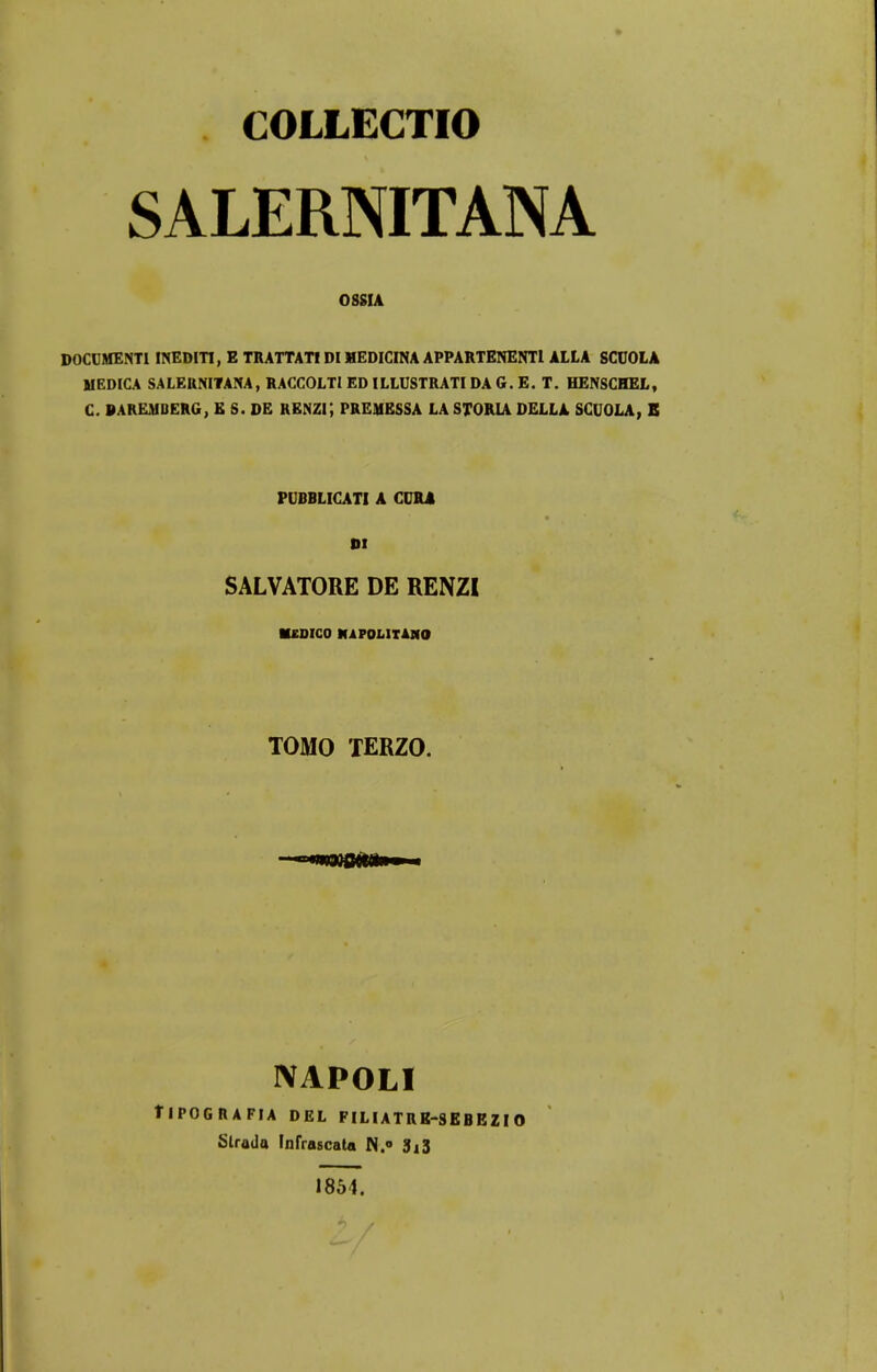 COLLECTIO SALERNITANA 08SIA DOCCMENTI INEDITI, E TRATTATIDIHEDICINA APPARTENENTl ALLA SCUOLA MEDICA SALERNITANA, RACCOLTIEDILLUSTRATIDA G. E. T. HENSCHEL, C. DAREMDERG, E S. DE RENZi; PREMESSA LA STORLA DELLA SCUOLA, B PUBBLICATI A CDRl DI SALVATORE DE RENZI UDICO MAPOLITAJIO TOMO TERZO. NAPOLI flPOGRAFIA DEL PILIATR8-SEBEZI O Strada Infrascata N.° 3^3 1854.