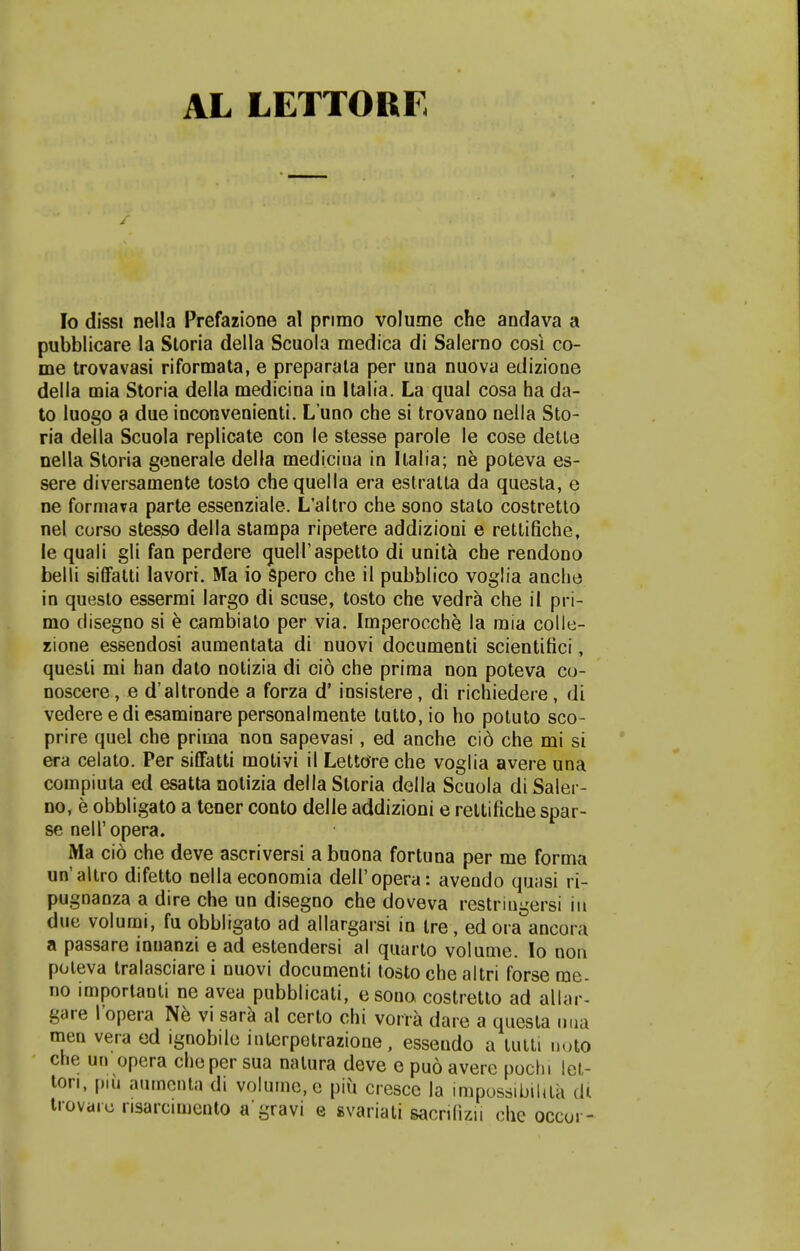 AL LETTORF Io dissi nella Prefazione al pnmo volume che andava a pubblicare la Storia della Scuola medica di Salerno cosi co- me trovavasi riformata, e preparala per una nuova edizione della mia Storia della medicina in Italia. La qual cosa ha da- to luogo a due inconvenienti. Luno che si trovano nella Sto- ria della Scuola replicate con le stesse parole le cose dette nella Storia generale della medicina in Ilalia; ne poteva es- sere diversamente tosto chequella era estratta da questa, e ne formava parte essenziale. L'aitro che sono stalo costretto nel corso stesso della stampa ripetere addizioni e rettifiche, le quali gli fan perdere quelTaspetto di unita che rendono belli siffatti lavori. Ma io Spero che il pubblico voglia anche in questo essermi largo di scuse, tosto che vedra che il pri- mo clisegno si e cambiato per via. Imperocche la mia colle- zione essendosi aumentata di nuovi documenti scientifici, questi mi han dato notizia di cio che prima non poteva co- noscere, e d'altronde a forza d' iosistere, di richiedere, di vedereediesaminarepersonalmente tutto,io ho potuto sco- prire quel che prima non sapevasi , ed anche cio che mi si era celato. Per siffatti motivi il LettOre che voglia avere una compiuta ed esatta notizia della Storia della Scuola di Saler- no, e obbligato a tener conto delle addizioni e rettifiche spar- se nell'opera. Ma cio che deve ascriversi a buona fortuna per me forma un'altro difetto nella economia deIl'opera: avendo quasi ri- pugnanza a dire che un disegno che doveva restringersi iu due volumi, fu obbligato ad allargarsi in tre, ed ora ancora a passare innanzi e ad estendersi al quarto volume. Io non poleva tralasciare i nuovi documenti tosto che altri forse rae- no imporlanti ne avea pubblicati, esono costretto ad allar- gare 1'opera Ne vi sara al certo chi vorra dare a questa nua men vera ed ignobile interpotrazione, essendo a lutti uoto che un opera cheper sua natura deve e puo avere pochi let- ton, piu aumcnta di volume.e piii cresce la impossibiUta di trovare risarcimento a gravi e svariati sacrilizn che occor-
