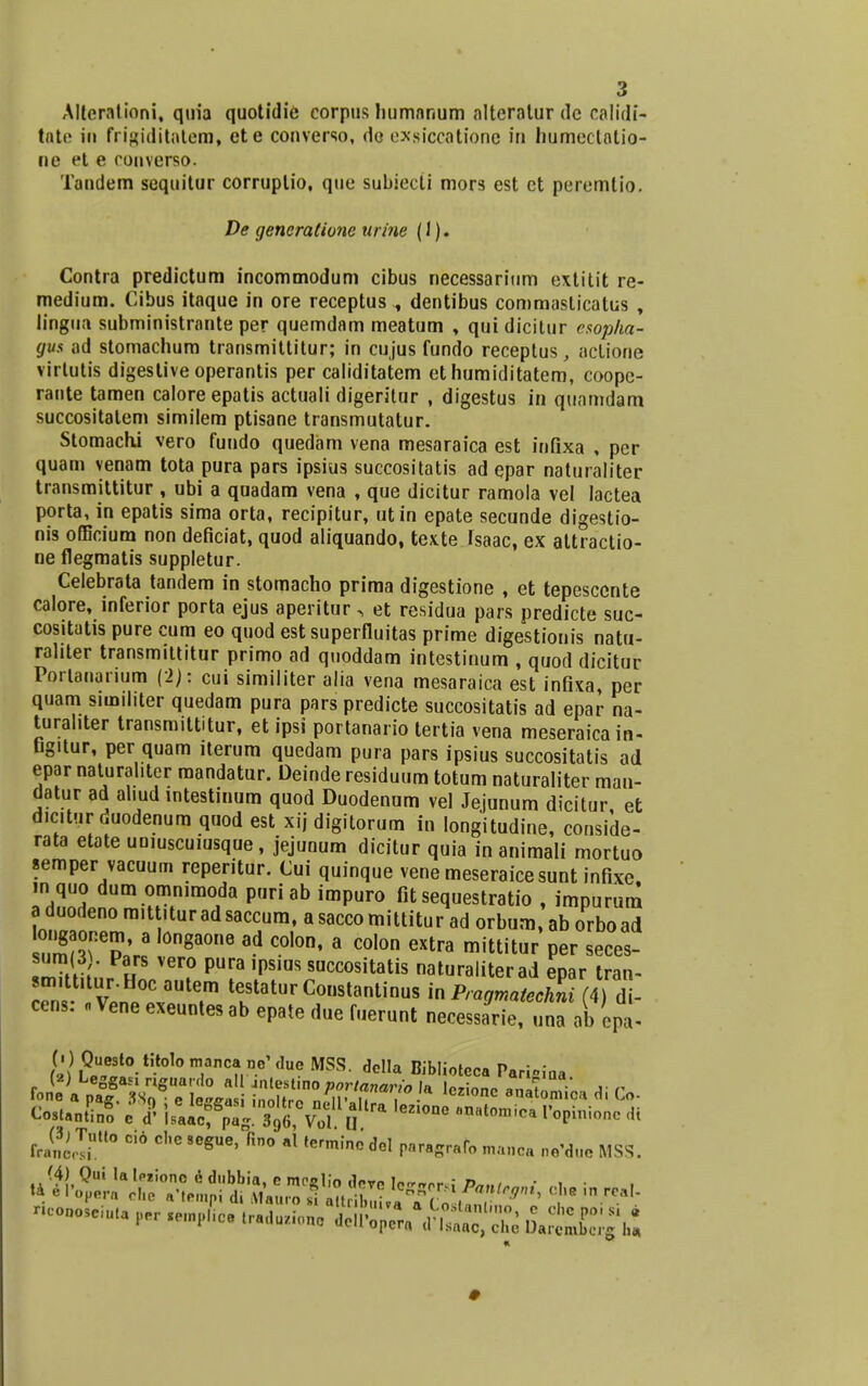 Alterationi, quia quotidie corpus humnnum altcratur dc calidi- tate in frigiditatem, ete converso, do exsiccatione in humeclalio- ne et e converso. Tandem sequitur corruptio, qtie subiecCi mors est et peremlio. De gencratione urine (1). Contra predictum incommodum cibus necessarium extitit re- medium. Cibus itaque in ore receptus ., dentibus commaslicatus , lingua subministrante per quemdam meatum , qui dicitur csopha- gus ad stomachum transmittitur; in cujus fundo receptus, actione virlutis digesliveoperantis per caliditatem et humiditatem, coope- rante tamen calore epatis actuali digeritur , digestus in quamdam succositatem similem ptisane transmutatur. Stomachi vero fundo quedam vena mesaraica est inflxa , per quam venam tota pura pars ipsius succositatis ad epar naturaliter transmittitur , ubi a quadam vena , que dicitur ramola vel lactea porta, in epatis sima orta, recipitur, utin epate secunde digestio- nis officium non deficiat, quod aliquando, texte fsaac, ex attractio- ne flegmatis suppletur. Celebrata tandem in stomacho prima digestione , et tepesccnte calore, inferior porta ejus aperitur , et residua pars predicte suc- cositatis pure cum eo quod estsuperfluitas prime digestionis natu- rahter transmittitur primo ad quoddam intestinum , quod dicitur Portanarium {■>): cui similiter alia vena mesaraica est infixa, per quam snnil.ter quedam pura pars predicte succositatis ad epar na- turahter transmittitur, et ipsi portanario tertia vena meseraica in- Gg.tur, per quam iterum quedam pura pars ipsius succositatis ad epar naturahter mandatur. Deinde residuum totum naturaliter man- datur ad al.ud intestinum quod Duodenum vel Jejunum dicitur, et d.c.tur duodenum quod est xij digitorum in longitudine, conside- rata etate uoiuscuiusque, jejunum dicitur quia in animali mortuo semper vacuum reperitur. Cui quinque vene meseraicesunt infixe. m quo dum omnimoda puriab impuro fit sequestratio , impurum a duodeno m.tt.turadsaccum, asaccomittitur ad orbum, ab orboad ,'S^'ra ,on8aone ad co,on. a colon extra mittitur per seces- 22 : PaHrs vero Pura succositatis naturaliterad epar tran- sm.ttuur.Hoc autem testatur Constantinus in Pragmatechni (4) d - cens: . Vene exeuntesab epate due fuerunt necessarie, una ab cpt ^t^-^^u^^^^- dclIa Bibliotcca Parifiiaa CosuZf c <? lii^l^Vrf D ^ Z,0nC ' ' at°miCa r°Pini0nC * rJfSttd Ci° C,,G 9GgUe' fin° »l term!nc M paragrafo manoa nG'd„c MSS. coDOSeiuU per «e.np,,* tr.kon, TO^fiSfS