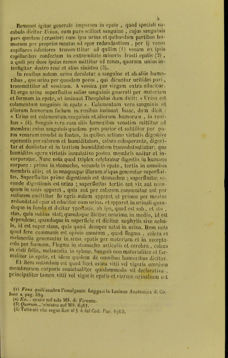 h Remnnet igilur generale im|>nrum in epate , quod speciali vo- cabulo diciliir Uiina, cum puro scilicet sanguinc , cujus sanguinis pars quedam (crassior) cum ipsa urina etquibusdam partibus hu- morum per proprios mealus nd epar redundantium , per ij venas cnpillares inferiores transmitlitur ad quilim (I) venam ex ipsis capillaribus confectam in extremitale minoris fiiisti epatis (2) , a qnili per duos ipsius ramos mitlitur ad renes, quorum unius in- terfigitur destro rcni cl alius sinistro (3), In reoibus autem urina dccolatur a sanguine et abaliis humo- ribus , que urina per quosdam poros , qui dicuntur uritides poti , transmittitur ad vessicam. A vessica per virgam extra educilur. Et ergo urina stiperfluilas solius sanguinis geuerati per materiam et formam in epate, ut insinual Theophilus duui dicit: « Urina est colamentum sanguinis iaepale*. Colatnenlum vero sangu-inis et oMorum humorum facfcum in. reaibus insinuat Jsaac, dum dieit : « Urina esl coJarnenlurasanguixus etaliorum humorum , in reni- bus » (4).. Sanguis vero.euro aliis Immoribus venaXiro mittitur ad membra: cuius saaguinisquedam pars ptirior et siibtilior por po- ros venarum resudat in fontes, in qtiibus. actione virtulis. digcstive operantis percalorem et humiditalem,. calore colioporaate, digeri- tur et dealbatur et in tertiam humidilatem tqaasubstauliatur; que humiditas op;>re vir.tuj.is inm.uta.ttvo postea memhris unitur et in- corporalur. Nunc nota quod triplex celebraluf d.igcstio io humano corpore : prima iustomacho, secuuda.incpa.te.,. tertia in, o.mnibus membris. aliis; ct in tinaq.uaq.iie ijlarum aliuuageneratu.r superflui- tas. Superfluitas prime digestioais est stomachus 5 superfluilas se cnnde digestionis est urina ^soperQujtas tertie aut vix, aut mitn- q.tiara in sanjs appacet , quia atit per catojrem consu.tuitur aut per sudorem cmilliiur In egris. autem apparet ut primos ner roe.Wtis redundalad epar etedueitur cu.ro urina, ctnpparet ia tKinali quan- doquein fundo et dicilur ypoltasis, nh i.po, quod est sub, et slo , stas, quia sublus stal; quandoque Uicltuq neojima ia medio, id esi dependens; quaadoquein superGcie et dicitur nephylis sive nebu- la, id est super stans, quia quasi desupei: aatat in. urina. Item nola qnod fere communis est opiuio onmiuui , quod flegma , colera et melancolia generardtir utsima. cpolis per materiam et in recepta- culo per formam. Flegma io slomacho articulis. et cerebro , colera Jn cjsti fellis, mebncolia in splene. Sauguis aon raaterialiter et for- maliter in epate, ct idem quidem de omnibus humoribus dicitur. Ist item noLaadum est quod licct titina vitii vel vigoris omnjuro membrorum corporis couietualiter quodaromodo sit declaraliva , pnncipaliler tamen vitii vel vigoris. epalis et viarum.urinalium e4 ( 0 Vena quili scmbr& rcmulgente. Leggasila Lezione Anatomica Ji Co- tofle a pag. 6Sq. Dp (a) Ex... epttis nol solo MS. di Firenzc (3) Quorum.,.'sini9lro nel MS. 6()63. (4) Tutlocw cbc seguebuo al |. e del Cod. Far. G.j63.