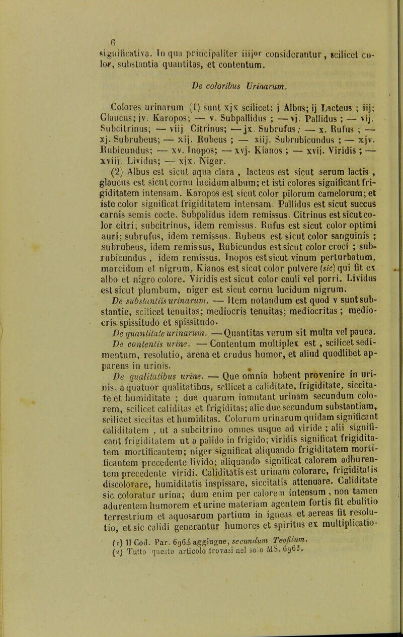 fi RiguificativQ. Inquu priucipaliler iiijor consideruntur, icilicet co- lor, substantia quantitas, et contentum. De coloribus Vrinarum. Colores urinarum (I) sunt xjx scilicet: j Albus; ij Lactcus ; iij; Glaucus; jv. Karopos; — v. Subpallidus ; —vj. Pallidus ; — vij. Subcitrinus; — viij Citrinus; —jx. Snbrufus; — x. Rufus ; — xj. Subrubeus; — xij. Rubeus ; — xiij. Subrubicundus ; — xjv. Hubicundus; — xv. Inopos; — xvj. Kianos; — xvij. Viridis; — xviij. Lividus; — xjx. Niger. (2) Albus est sicut aqua clara , lacteus est sicut serum lactis , glaucus cst sicutcornu lucidum album; et isti colores significant fri- giditatem intensam. Karopos est sicut color pilorum camelorum; et istecolor significat frigiditatem intensam. Pallidus estsicut succus carnis semis cocte. Subpalidus idem remissus. Citrinus estsicutco- lor citri; subcitrinus, idem remissus. Rufus est sicut color optimi auri; subrufus, idem remissus. Rubeus est sicut color sanguinis ; subrubeus, idem remissus, Rubicundus estsicut color croci ; sub- rubicundus , idem remissus. Inopos estsicut vinum perturbatum, marcidum et nigrum, Kianos est sicut color pulvere (sic) qui fit ex albo et nigrocolore. Viridis est sicut color cauli vel porri. Lividus estsicut plumbum, niger est sicut cornu Iucidum nigrum. T)e substantiisurinarum. — Item notandum est quod v suntsub- stantie, sciiicet tenuitas; mediocris tenuitas; mediocritas; medio- cris. spissitudo et spissitudo. De quanlilaieurinarum. —Quantitas verum sit multa vel pauca. De conteniis urine. —Contentum multiplex est , scilicet sedi- mentum, resolutio, arena et crudus humor, et aliud quodlibet ap- parens in urinis. % De qualitatibus urine. — Que omnia habent provenire in uri- nis, aquatuor qualitatibus, sclliceta caliditate, frigiditate, siccita- teet humiditate ; due quarum inmutant urinam secundum colo- rem, scilicet caliditas et frigiditas; alieduesecundum substantiam, scilicet siccitas ethumiditas. Colorum urinarum quidam significant caliditatem , ut a subcitrino omnes usque ad viride ; alii signifi- caut frigidilatem ut a palido in frigido; viridis significat frigidita- tem mortificantem; niger significat aliquando frigiditatem morti- ficantem precedente livido; aliquando significat calorem adhuren- tem precedente viridi. Caliditatisest urinam colorare, frigiditatis discolorare, humidilatis inspissare, siccitatis attenuare. Caliditate sic coioratur urina; dum enim per colorem intensum , non tamen adurenlemhumorem eturine materiam agentem fortis fit ebulitio terrestrium et aquosarum partium in igneas et aereas fit resolu- tio, etsic calidi generantur humores et spiritus ex multiplicatto- (i)HCod. Par. 6g6i aggiugne, secundum Teofilum. \f) Tutto queslo articolo trovaii nul solo AlS. Gij63.