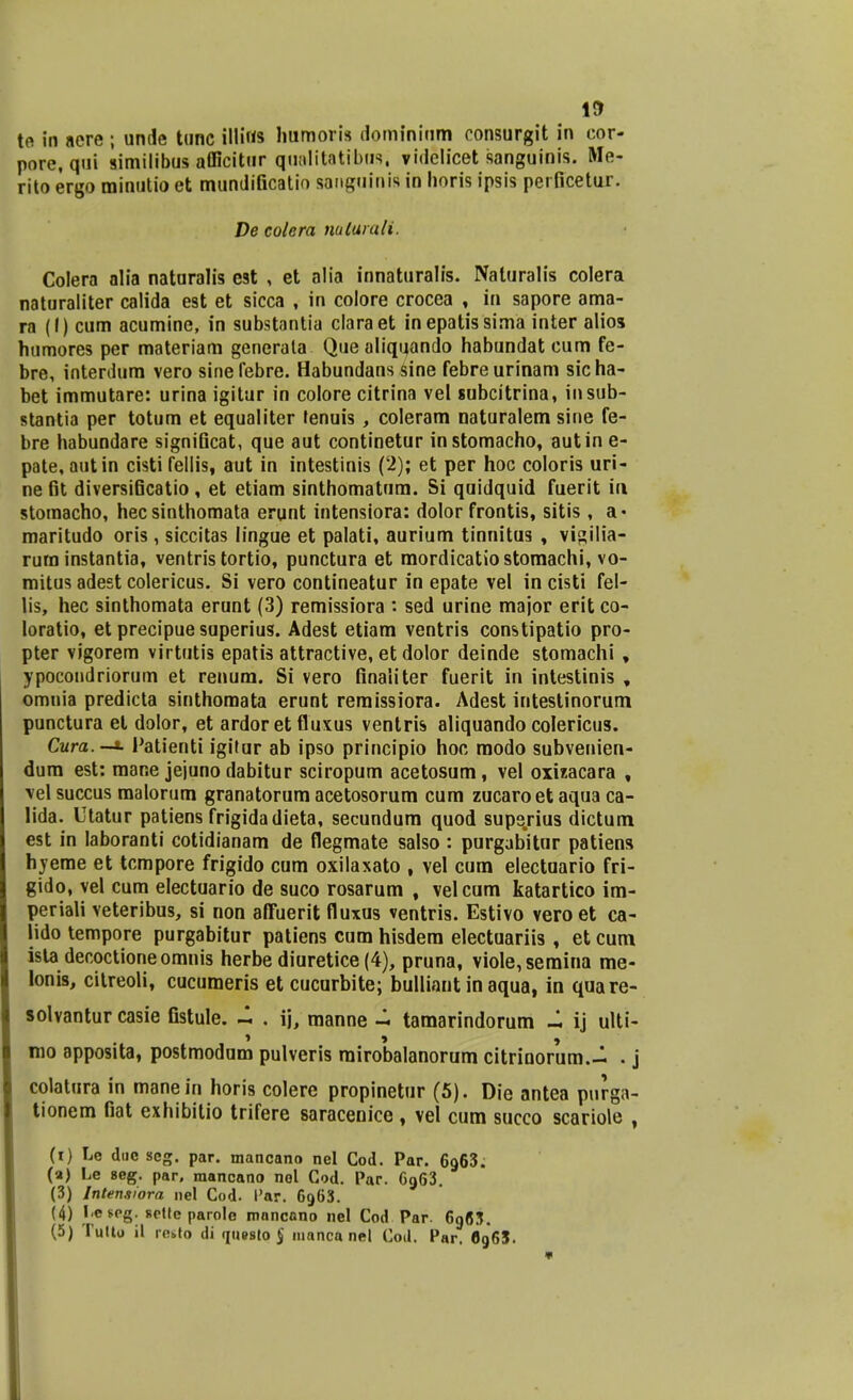 te in nere ; unde tunc illiws humoris domininm consurgit in eor- pore, qui similibus afficitur qualitatibus, videlicet sanguinis. Me- rito ergo minutio et mundificatio sanguinis in horis ipsis perficetur. De colera naturali. Colera alia naturalis est , et alia innaturalis. Naturalis colera naturaliter calida est et sicca , in colore crocea , in sapore ama- ra (I) cum acumine, in substantia claraet inepatissima inter alios humores per materiam generala Que aliquando habundat cum fe- bre, interdum vero sinefebre. Habundans sine febreurinam sicha- bet immutare: urina igitur in colore citrina vel subcitrina, insub- stantia per totum et equaliter tenuis, coleram naturalem sine fe- bre habundare significat, que aut continetur instomacho, autin e- pate, autin cisti fellis, aut in intestinis (2); et per hoc coloris uri- ne fit diversificatio, et etiam sinthomatum. Si quidquid fuerit iu stomacho, hecsinthomata erunt intensiora: dolor frontis, sitis , a« maritudo oris , siccitas lingue et palati, aurium tinnitus , vigilia- rurn instantia, ventris tortio, punctura et mordicatiostomachi, vo- mitus adest colericus. Si vero contineatur in epate vel in cisti fel- lis, hec sinthomata erunt (3) remissiora : sed urine major erit co- loratio, et precipue superius. Adest etiam ventris constipatio pro- pter vigorem virtutis epatis attractive, et dolor deinde stomachi , ypocondriorum et renum. Si vero finaliter fuerit in intestinis , omnia predicta sinthomata erunt remissiora. Adest intestinorum punctura et dolor, et ardor et fluxus ventris aliquando colericus. Cura.-*. Patienti igitur ab ipso principio hoc modo subvenien- dum est: raane jejuno dabitur sciropum acetosum, vel oxizacara , vel succus raalorum granatorum acetosorum cum zucaroet aqua ca- lida. Utatur patiens frigidadieta, secundum quod superius dictum est in laboranti cotidianam de flegmate salso : purgabitur patiens hyeme et tcmpore frigido cum oxilaxato , vel cum electuario fri- gido, vel cum electuario de suco rosarum , velcum katartico im- periali veteribus, si non affuerit fluxus ventris. Estivo vero et ca- jido tempore purgabitur patiens cum hisdera electuariis , et cum ista decoctioneomnis herbe diuretice (4), pruna, vioIe,semina me- lonis, citreoli, cucumeris et cucurbite; bulliaut in aqua, in quare- solvantur casie fistule. ~ . ij, manne - tamarindorum - ij ulti- mo apposita, postmodum pulveris rairobalanorum citrinorum.- . j colatura in raanein horis colere propinetur (5). Die antea purga- tionem fiat exhibitio trifere saracenice , vel cum succo scariole , (i) Le dnc scg. par. mancano nel Cod. Par. 6o,63: (a) Le seg. par, mancano nol Cod. Par. C963. (3) Intensiora nel Cod. I'ar. 6963. (4) I<e$eg. sptfe parole mnncano nel Cod Par. 6q63. (5) Tutto il rosto di (iu»sto$ manca nel Cod. Par. 6g65.