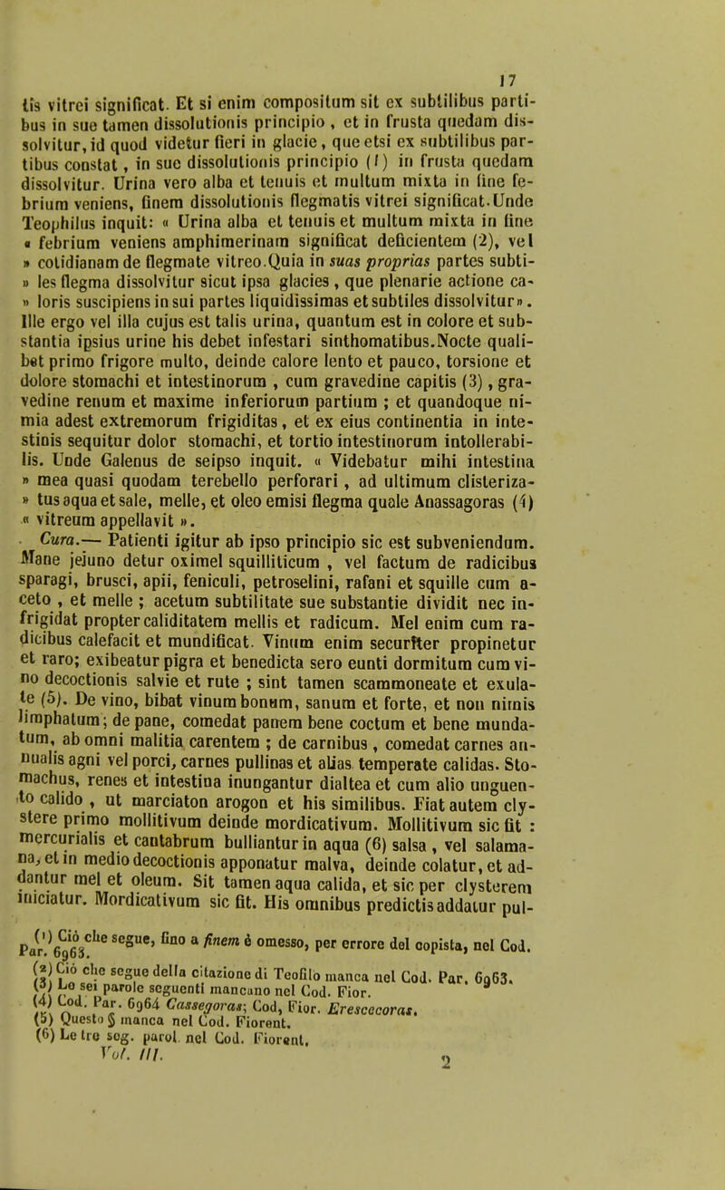 17 lis vitrei significat Et si enim compositum sit ex subtilibus parti- bus in sue tamen dissolutionis principio , et in frusta quedam dis- solvitur,id quod videtur fieri in glacie, queetsi ex subtilibus par- tibus constat, in sue dissolutionis principio (/) in frusta quedam dissolvitur. Urina vero alba et lenuis et multum mixta in fine fe- brium veniens, Gnera dissolutionis flegmatis vitrei signiQcat.Unde Teophilus inquit: « Urina alba et tenuis et multum raixta in fine « febriura veniens amphiraerinam significat deficientem (2), vel » cotidianamde flegmate vitreo.Quia in suas proprias partes subti- » les flegma dissolvitur 9icut ipsa glacies, que plenarie actione ca- » loris suscipiensinsui partes liquidissimas etsubtiles dissolvitum. llle ergo vel illa cujus est talis urina, quantum est in colore et sub- stantia ipsius urine his debet infestari sinthomatibus.Nocte quali- bet primo frigore multo, deinde calore lento et pauco, torsione et dolore storaachi et intestinorum , cum gravedine capitis (3), gra- vedine renum et maxime inferiorum partium ; et quandoque ni- mia adest extremorum frigiditas, et ex eius continentia in inte- stinis sequitur dolor storaachi, et tortio intestinoram intollerabi- lis. Unde Galenus de seipso inquit. « Videbatur mihi intestina » mea quasi quodam terebello perforari, ad ultimum clisteriza- » tusaquaetsale, melle,et oleo emisi flegma quale Anassagoras (4) « vitreum appellavit». Cura.-— Patienti igitur ab ipso principio sic est subveniendam. Mane jejuno detur oximel squilliticum , vel factum de radicibua sparagi, brusci, apii, feniculi, petroselini, rafani et squille cum a- ceto , et melle ; acetum subtilitate sue substantie dividit nec in- frigidat proptercaliditatem mellis et radicum. Mel enim cum ra- dicibus calefacit et mundificat. Vinum enim securfter propinetur et raro; exibeatur pigra et benedicta sero eunti dormitura cumvi- no decoctionis salvie et rute ; sint tamen scammoneate et exula- te (5). De vino, bibat vinumbonam, sanura et forte, et non nirnis Jiraphatura; de pane, comedat panem bene coctum et bene munda- tum, ab omni malitia carentem ; de carnibus , comedat carnes an- nualis agni vel porci, carnes pullinas et alias temperate calidas. Sto- machus, renes et intestina inungantur dialtea et cum alio unguen- to cahdo , ut marciaton arogon et his similibus. Fiat autem cly- stere primo raollitivum deinde mordicativum. Mollitivum sicfit : mercuriahs et cautabrum bullianturin aqua (6) salsa , vel salama- na,elin mediodecoctionis apponatur malva, deinde colatur.et ad- dantur rael et oleura. Sit taraenaqua calida, et sicper clysterem imciatur. Mordicativum sic fit. His oranibus predictisaddaiur pul- Par!^6ihe ^3116' 3 finem 6 °meSS0' P6r e°re deI C°Pista» nel Cod< (aJCio cho scguedella citazionedi TeoGlo manca nel Cod. Par. 6q63. <a\ r ,seJ PaPolc scguenti mancano nel Cod. Fior.  \k\ n . * 6964 Casse9ora*; Cod, Fior. Erescocoras. (5) guesto§ manca nel Cod. Fiorent. (6) Letro sog. parol. nel Cod. Fiorent. Vol. ///. «