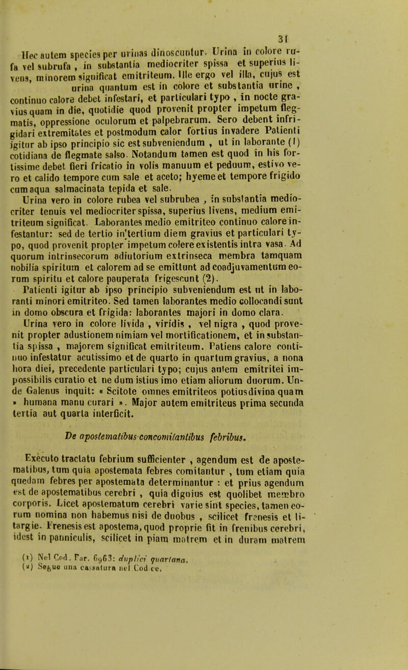 llec autem species per urinas dinoscuntur. Urina in colore ru- fa vel subrufa , in substantia mediocriter spissa et supenns li- vens, minoremsiguificat cmitriteum. Ille ergo vel illa, cujus est urina quantum est in colore et substantia urine , continuo calore debet infestari, et particulari typo , in nocte gra- viusquam in die, quotidie quod provcnit propter impetum fleg- matis, oppressione oculorum et palpebrarum. Sero debent infri- gidari extremit&tes et postmodum calor fortius invadere Patienti jgitur ab ipso principio sic est subveniendum , ut in laborante (I) cotidiana de flegmate salso. Notandum tamen est quod in his for- tissime debet fieri fricatio in volis manuum et peduum, estivo ve- ro et calido temporecum sale et aceto; hyemeet tempore frigido cumaqua salmacinata tepida et sale. Urina vero in colore rubea vel subrubea , in subslantia medio- criter tenuis vel mediocriter spissa, superius livens, medium emi- triteum significat. Laborantes medio emitriteo continuo calorein- festantur: sed de terlio in[tertium diem gravius et particulari ty- po, quod provenit propter impetum colereexistentis intra vasa. Ad quorum intrinsecorum adiutorium extrinseca membra tamquam nobilia spiritum et calorem ad se emittunt ad coadjuvamentura eo- rum spiritu et calore pauperata frigescunt (2). ratienti igitur ab ipso principio subveniendum est nt in labo- ranti minori emitriteo. Sed tamen laborantes medio collocandisunt in domo obscura et frigida: laborantes majori in domo clara. Urina vero in colore livida , viridis , vel nigra , quod prove- nit propter adustionem nimiam vel mortificationem, et in substan- tia spissa , majorem significat emitriteum. Patiens calore conti- nuo infestatur acutissimo et de quarto in qnartum gravius, a nona hora diei, precedenle particulari typo; cujus aniem emitritei im- possibilis curatio et ne dum istius imo etiam aliorum duorum. Un- de Galenus inquit: * Scitote omnes emitriteos potiusdivina quam • humana manu curari ». Mfajor autem emitriteus prima secunda teriia aut quarla interficit. De apostematibusconcomitanlibus febribus. Executo traclatu febrium sufficienter , agendum est de aposte- roatibus, tum quia aposteraata febres coroitantur , tum etiam quia quedam febres per apostemata deterrainantur : et prius agendum est de apostematibus cerebri , quia digoius est quolibet merobro corporis. Licet apostematum cerebri varie sint species, tamen eo- rum nomioa non habemus nisi deduobus , scilicet frsnesis et li- targie. Trenesisest apostema,quod proprie fit in frenibus cerebri, idest in panniculis, scilicet in piam matrem et in duram matrem (t) Nel Cod. Tar. 6y63: dvplici quartana. (*) Se^ue una ca. tiatura nel Cod t e.