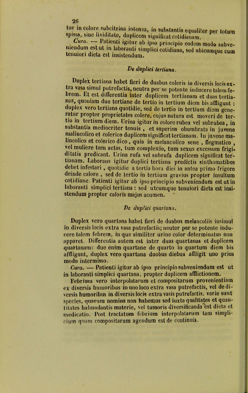 tur in colore subcitrina intensa, in substanlia equaliler per totum spissa, sine hviditdte, duplicem signiQcatcotidianam. Cura. ~ Patienti igitur ab ipso principio eodem modo subve- niendum est ut in laboranti simplici cotidiana, sed ubicurauue cum tenuion dieta est msistendum. De duplici terliam. Duplex tertiana habet fieri de duabus coleris in diversis locisex- tra vasa simul putrefactis, neutra per se potente inducere talem fe- brem. Et est differentia inter duplicem tertianam et duas tertia- nas, quoniam due tertiane de tertio in tertium diem bis affligunt : duplex vero tertiana quotidie, sed de tertio in tertium dism gene- ratur propter proprietates colere, cujus natura est moveri de ter- tio in tertium diem. Urina igiturin colorerubea vel subrubea, in substantia mediocriter tenuis , et superius obumbrata in juvene malincolico et colerico duplicemsignificattertianam. In juvenema- lincolico et colerico dico, quia in melancolico sene , flegmatico , vel muliere tum aetas, tum complexio, tum sexus excessum frigU ditatis predicant. Urina rufa vel subrufa duplicem significat ter- tianam. Laborans igitur duplici tertiana predictis sinthomatibus debet infestari, quotidie a tertia hora diei in antea primo frigore deinde calore , sed de tertio in tertium gravius propter insultum cotidiane. Patienti igitur ab ipsoprincipio subveniendum estutin laboranti simplici tertiana : sed utcumque tenuiori dieta est insi- stendum propter caloris majus acuraen. De duplici quarlana. Duplex vero quartana habet fieri de duabus melancoltis insimul in diversis locis extra vasa putrefactis; neuter per se potente indu- cere talem febrem, in qua similiter urine color determinatus non apparet Dilferentia autem est inter duas quartanas et duplicem quartanam: due enim quartane de quarto in quartum diem bis affligunt, duplex vero quartana duobus diebus afiligit uuo prius modo intermisso. Cura. — Patienti igitur ab ipso principiosubveniendum est ut in laboranti simplici quartana, propter duplicem afflictionem. Febrium vero interpolatarum et compositarum provenientiam ex diversis hutnoribus in uno loco extra vasa putrefactis, vel dedi- versis humoribus in diversis locis extra vasis putrefactis. varie sunt species, quarum nomina non habemus sed iuxta qoalitates et quan- tilates habundantis materie, vel tumoris diversificanda est dieta et medicatio. Post tractatum febrium interpolalarum tara simpli- cium quam corapositarum agendum estde continuis.