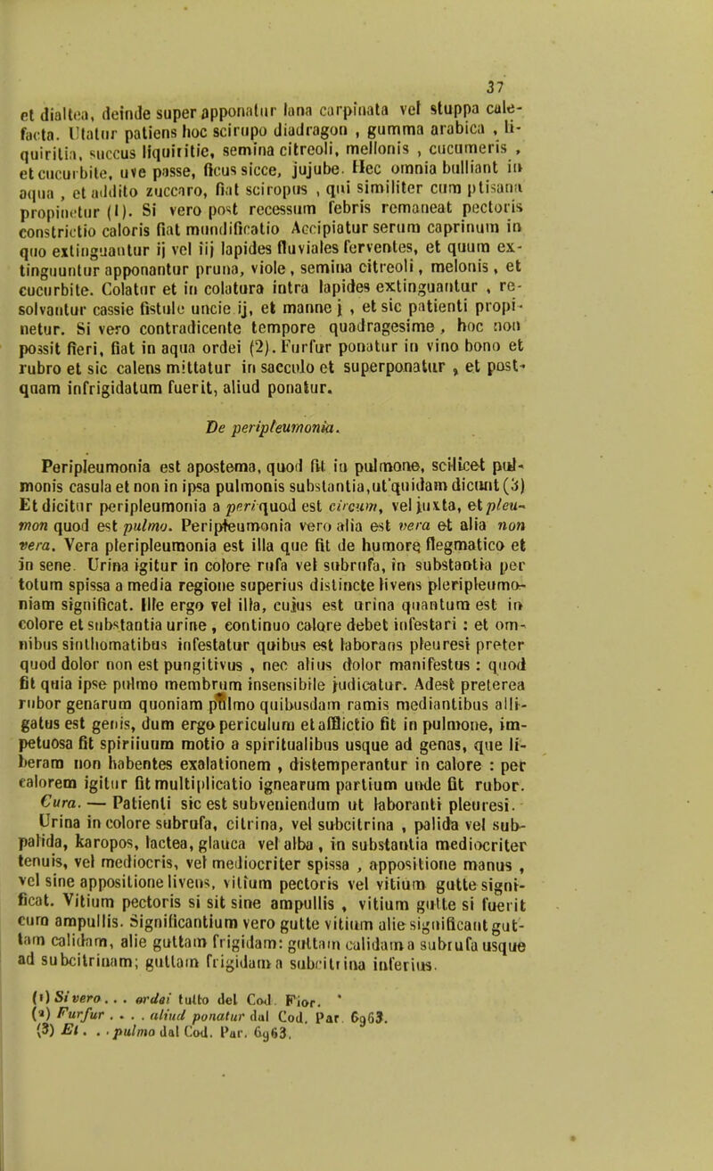 et dialtea, ileinJe super apponatur lana carpioata vel stuppa cule- facta. Utatar patiens hoc scirupo diudragon , gumma arabica , li- quirilia. succus liquiritie, semina citreoli, mellonis , cucumeris , etcucuibite, uve passe, ftcussicce, jujube. Hec omnia bulliant in oqua , etaddito zuccaro, fiat sciropus , qui similiter cum ptisana propinetur (I). Si vero post recessum febris remaneat pectoris constrictio caloris fiat mundificatio Accipiatur serum caprinum in quo extinguantur ij vel iij lapides fluviales ferventes, et quum ex- tinguuntur apponantur pruna, viole, semina citreoli t melonis, et cucurbite. Colatur et in colatura intra lapides extinguantur , re- solvautur cassie fistule uncie ij, et mannej , etsic patienti propi- netur. Si vero contradicente tempore quadragesime, hoc noti possit fieri, fiat in aqua ordei (2>.Furfur ponatur in vino bono et rubro et sic calens mittatur in sacculo et superponatur , et post- quam infrigidatum fuerit, aliud ponatur. De peripleumonia. Peripleumonia est apostema, quod ftt iu pulmone, scilicet puN monis casula et non in ipsa pulmonis substantia,ut'quidamdicunt(3) Etdicitur peripleumonia a penquod est circum, vel jux.ta, etpleu~ mon quod est pulmo. Peripteumonia vero alia est nera et alia non vera. Vera pleripleuraonia est illa que fit de humore flegmatico et in sene. Urina igitur in colore rufa vel subrufa, in substaotia per totum spissa a media regione superius distincte hvens pleripleumo- niam significat. Ilfe ergo vel illa, cuius est urina quantura est in colore et substantia urine , continuo calore debet infestari: et om- nibus sintliomatibus infestatur quibus est laborans pleurest preter quod dolor non est pungitivus , nec alius dolor manifestus : quod fit quia ipse pulmo membrum insensibile judicatur. Adest preterea rnbor genarum quoniam pulmo quibusdam ramis mediantibus aili- gatus est genis, dum ergopericulura etafflictio fit in pulraone, im- petuosa fit spiriiuum motio a spiritualibus usque ad genas, que li- berara non habentes exalationem , distemperantur in calore : per ealorem igitur fit multiplicatio ignearum partium unde fit rubor. Cura. — Patienli sic est subveniendum ut laboranti pleuresi. Urina in colore subrufa, citrina, vel subcitrina , palida vel sub- palida, karopos, lactea, glauca vel alba , in substantia mediocriter tenuis, vel mediocris, vel mediocriter spissa , appositione manus , vcl sine appositione livens, vilium pectoris vel vitium guttesigni- ficat. Vitium pectoris si sit sine ampullis , vitium gutte si fuerit cura ampullis. Signilicantium vero gutte vitium uliesignificantgut- tam calidam, alie guttara frigidam: gultam culidama subrufausque ad subcitrinam; gutlain frigiduma subcittina inferius. (i)Sivero. . . ordai tuito del Cod. Fior. * (a) Furfur .... aliud ponatur dul Cod. Par 6965. (3) El. . .pulmo dat Cod. Pur. 6963.