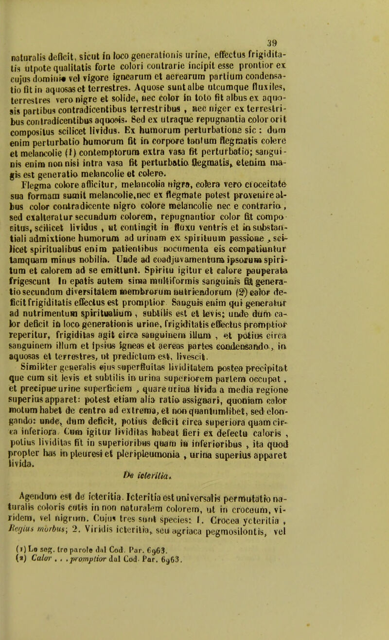 naturalis defkit, sicut in loco generatiouis urine, eflfectus frigidita- tis utpote qualitatis forte colori coutrarie incipit esse prontior ex cujus domini» vel vigore ignearum et aerearum partium condensa- tiofitin aquosaset terrestres. Aquose suntalbe utcumque fluxiles, terrestres vero nigre et solide, nec color in toto fit albus ex aquo- sis partibus contradicentibus terrestribus , nec niger ex terrestri- bus contradicentibus aquo&is. 8ed ex ulraque repugnantia color orit compositus scilicet lividus. Ex humorum perturbatione sic : dum enim perturbatio humorum fit in eorpore tanfum flegraatis colere et melancolie (f) contemptorura extra vasa fit perturbatio; sangui- nis enim non nisi intra vasa fii pertuib&tio Qegmatis» etenim rua- gis est generatk) mefancoiie et colere. Flegma colore afficitur, mebncoMa nigra, colera vero croceitate sua forraam sumit melancalie,nec ex flegmate potest pravenireal- bus color contradicente nigro coJore melancolie nec e eontraria , sed eialteratur secundum colorem, repugnantior color fit compo 6itus, scilicet lividus , ut contingrt in fluxu ventris et kisubstan- tiali admixtione humorum ad urinam ex spirituum passione > sci- licet spiritualibuS enim patientibus nocumenta eis compatiuntur taraquam minus nobilia. Unde ad coadjuvamentura ipsorum spiri- tum et calorem ad se cmittunt. Sprriiu igitur et calore pauperata frigescunt In epatis autem sima muHiformis sanguinis fit genera- tiosecundum diversitatem membrorum nutriendoFam (S^eator de- ficit frigiditatis eflfectus est promptior Saoguis enim qui generatur ad nutrimentum spiritualium, subtikis est et levis; unde dum ca- k>r deficit in locogenerationis urine, frigiditatiseBectus promptior reperitur, frigiditas agit eirca sanguinem illum , et patius ciiea sanguinem illum et ipsius fgneas et aereas partes caodensanda, in aquosas et terrestres, ut predicturo est, Irvescit. Similiter gcneralis ejus superfluitas Hviditatera posteaprecipitat que cum sit levis et sobtilis in urina supeFiorero partero OGCupat, et precipueurine superficiem , quareurina tivida a roedia regione superiusapparet: potest etiam alia ratio assignari, quoniam calor motumhabet de centro ad extrema, et nonquantutnHbef, sed elon- gando: unde, dum deficit, potius deficit eirca superiora quam cir- «a inferiora. C»m igitur lividitas habeat fieri ex defectu caloris , polius lividitas fit in superioribus quam iu inferioribus , ita quod propter has inpleuresi et pleripleumouia , urina superius apparet livida. De icterilia* Agendum est de icteritia. Icteritiaestuniversalis permutatrona- turalis coloris cutis innon naturalem colorem, ut in crocoum, vi- ridem, vel nigrum. Cujos tres sunt species: I. Crocea ycterilia , ftegim murbus; 2. Viridis icteritia„ seu agriaca pegmosilontis, vel (i) Lo seg. Iro parolo dal Cod. Par. 6g63. (a) Calor . . . promplior dal Cod- Par. 6963.