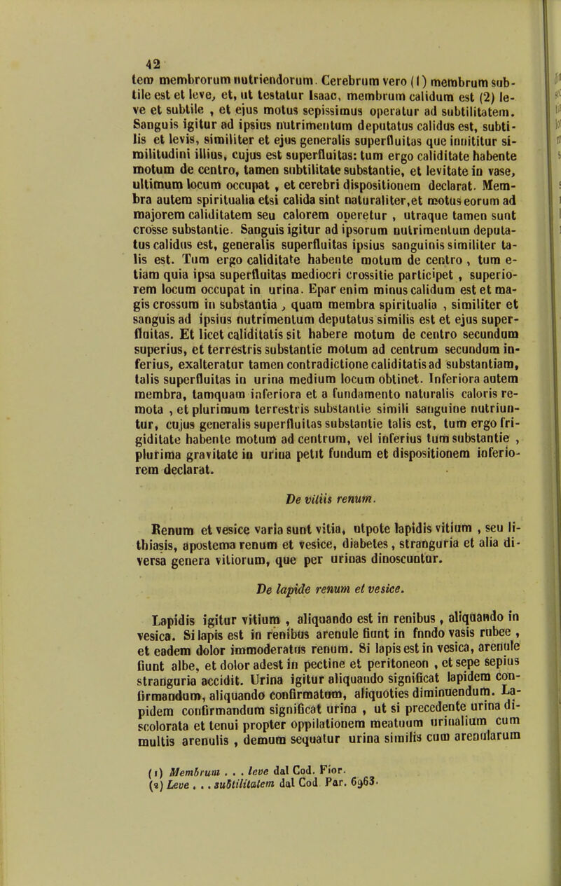 tero membrorumnutriendorum. Cerebrum vero (I) membrumsub- tile est et leve, et, ut testalur Isaac, membrum calidum est (2) le- ve et subtile , et ejus motus sepissimus operatur ad subtilitatem. Sanguis igitur ad ipsius ntitrimentum deputatus calidusest, subti- lis et levis, similiter et ejus generalis superfluitas que innititur si- roilitudini illius, cujus est superfluitas: tum ergo caliditate habente motum de ccntro, tamen subtilitate substantie, et levitate in vase, ultimumlocum occupat , et cerebri dispositionem declarat. Mem- bra autera spirituaiia etsi calida sint naturaliter,et motuseorum ad roajorero caliditatem seu calorem operetur , utraque tamen sunt crosse substantie. Sanguis igitur ad ipsorum nutrimentum deputa- tuscalidus est, generalis superfluitas ipsius sanguinissimiliter ta- lis est. Tum ergo caliditate habente motum de centro, tum e- tiam quia ipsa superfluitas mediocri crossitie participet , superio- rem locum occupat in urina. Eparenim minuscaliduro estetma- gis crossum in substantia , quam membra spiritualia , similiter et sanguis ad ipsius nutrimentum deputatus similis est et ejus super- fluitas. Et licet caliditatis sit habere moturo de centro secuodum superius, et terrestris substantie motum ad centrum secundum in- ferius, exalteratur tamencontradictionecaliditatisad substantiam, talis superfluitas in urina medium locum obtinet. Inferiora autem roembra, tamquam inferiora et a fundamento naturalis caloris re- mota , et plurirauro terrestris substantie simili sanguine nutriun- tur, cujus generalis superfluitassubstantie talis est, tumergofri- giditate habente motum ad centrum, vel inferius tumsubstantie , pluriroa gravitate in urina petit fundum et dispositionem inferio- rera declarat. De viliis renum. Kenum et vesice varia sunt vitia, utpote lapidis vitium , seu li- thiasis, 8postema renum et vesice, diabetes, stranguria et alia di- versa genera vitiorum, que per urinas dinoscuntur. De lapide renum et vesice. Lapidis igitur vitium , aliquando est in renibus, aliquando in vesica. Si lapis est in renibus arenule fiunt in fnndo vasis rnbee , et eadem dolor immoderatus renum. Si Iapisestin vesica, arenule fiunt albe> et dolor adest in pectine et peritoneon , et sepe sepius stranguria accidit. Urina igitur aliquaudo significat lapidem con- firmandum, aliquando confirmatum, aiiquoties diminuendum. La- pidem confirmandum significat urina , ut si precedente urina di- scolorata et tenui propter oppilationem raeatuum unuahum cum multis arenulis , demum sequatur urina similis cum arenularum (i) Membrum . . . leve dal Cod. Fiop. (?) Leue . .. suStilitatem dal Cod Par. 6a63.