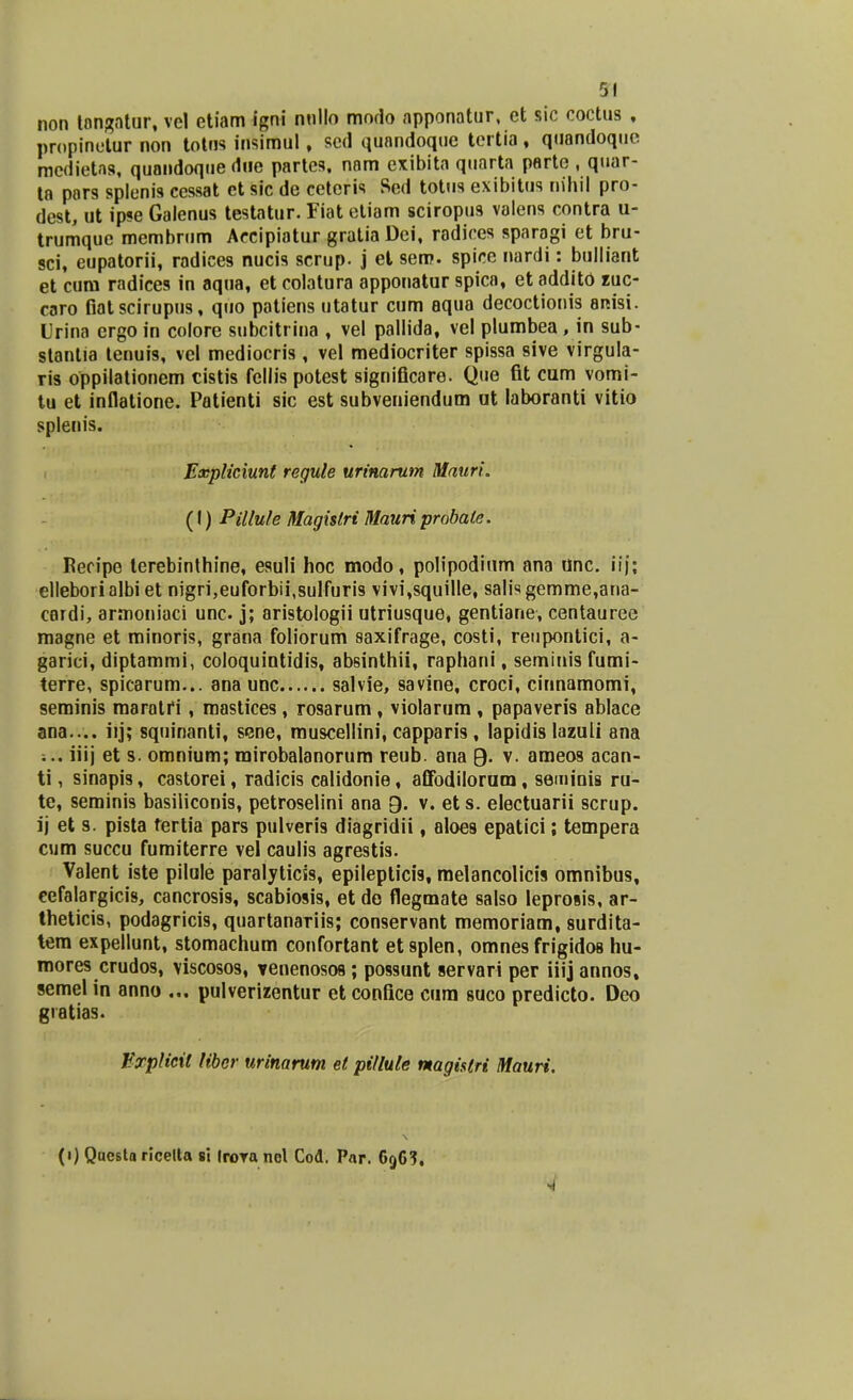 non longatur, vel etiam igni nnllo mndo apponatur, et sic coctus , propinetur non tolns insimul, sed quandoque tertia, quandoquc racdietag, quandoque dne partes, nam exibita quarta parte , quar- ta pors splenis cessat ct sic de cetoris Sed totus exibitus nihil pro- dest, ut ipse Galenus testatur. Fiat etiam sciropus valens contra u- trumque membrum Accipiatur gratia Dei, radices sparagi et bru- sci, eupatorii, radices nucis scrup. j et sem. spice nardi: bulliant et cum radices in aqua, et colatura apponatur spica, et addito zuc- caro fiatscirupus, quo patiens utatur cum aqua decoctionis aitisi. Urina ergoin colore subcitrina , vel pallida, vel plumbea, in sub- stantia tenuis, vel mediocris, vel mediocriter spissa sive virgula- ris oppilationem cistis fellis potest significare. Que fit cum vomi- tu et inflatione. Patienti sic est subveniendum ut laboranti vitio splenis. Expliciunt regule urinarum Mauri. (I) Pillule Magislri Mauriprobate. Recipe terebinthine, esuli hoc modo, polipodium ana unc. iij; elleborialbi et nigri,euforbii,sulfuris vivi,squille, salisgemme,ana- cardi, armoniaci unc. j; aristologii utriusque, gentiane, centauree magne et minoris, grana foliorum saxifrage, costi, reupontici, a- garici, diptammi, coloquintidis, absinthii, raphani, seminisfumi- terre, spicarum... ana unc salvie, savine, croci, cinnamomi, seminis maratfi, mastices, rosarum, violarum , papaveris ablace ana.... iij; squinanti, sene, muscellini, capparis, lapidis lazuli ana ;.. iiij et s. omnium; mirobalanorum reub. ana 9. v. ameos acan- ti, sinapis, castorei, radicis calidonie, affodilorum, seminis ru- te, seminis basiliconis, petroselini ana Q. v. ets. electuarii scrup. ij et s. pista tertia pars pulveris diagridii, aloes epatici; tempera cum succu fumiterre vel caulis agrestis. Valent iste pilule paralyticis, epilepticis, melancolicis omnibus, cefalargicis, cancrosis, scabiosis, et de flegmate salso leprosis, ar- theticis, podagricis, quartanariis; conservant memoriam, surdita- tem expellunt, stomachum confortant etsplen, omnesfrigidos hu- mores crudos, viscosos, Tenenosos ; possunt servari per iiij annos, semel in anno ... pulverizentur et confice cura suco predicto. Deo giatias. Bxplicit libcr urinarum et pitlule ntagistri Mauri. (1) Qucsta ricelta si Irora ncl Cod. Par. 696?. •4