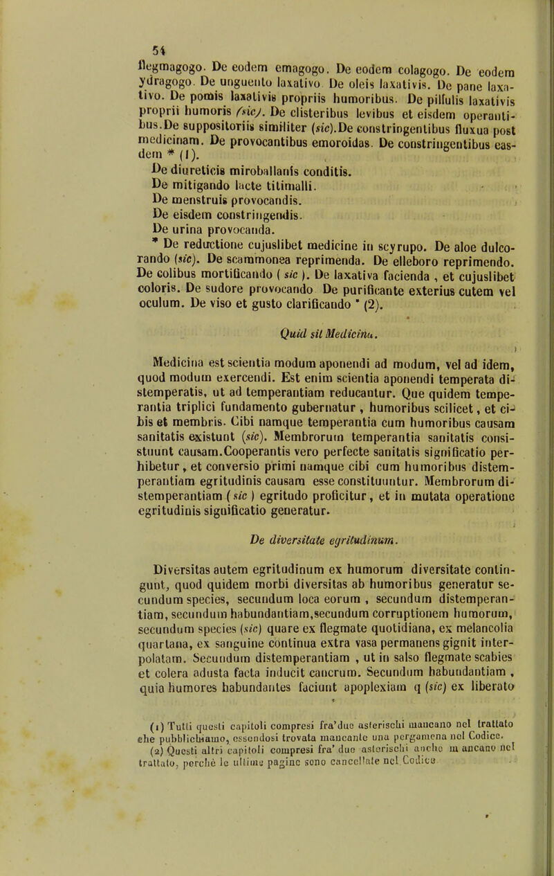 5* flegmagogo. De eodem emagogo. De eodem colagogo. De eodera ydragogo. De unguento laxativo De oleis laxativis. De pane laxa- tivo. De porais laxativis propriis humoribus. Dc piUulis laxativis proprii humoris fsxcj. De clisteribus levibus et eisdem operanti- bus.De suppositoriis similiter (sic).De constringentibus fluxua post niedicinam. De provocantibus emoroidas. De constringentibus eas- dem * (I). De diureticis miroballanis conditis. De mitigando lacte titimalli. De menstruis provocandis. De eisdem constringendis. De urina provocanda. * De reductione cujuslibet medicine in scyrupo. De aloe dulco- rando (sic). De scammonea reprimenda. De elleboro reprimendo. De colibus mortificando (sic ). De laxativa facienda , et cujuslibet coloris. De sudore provocando De purificante exterius cutem vei oculum. De viso et gusto clarificaudo * (2). Quid sit Medicinu. Medicina estscientia modum aponendi ad modum, vel ad idem, quod modum exercendi. Est enim scientia aponendi temperata di- stemperatis, ut ad temperantiam reducantur. Que quidem tempe- rantia triplici fundamento gubernatur , humoribus scilicet, et ci- bis et membris. Cibi namque temperantia cum humoribus causam sanitatis existunt (sic). Membrorum temperantia sanitatis consi- stuunt causam.Cooperantis vero perfecte sanitatis significatio per- hibetur, et conversio primi numque cibi cum humoribus distem- perantiam egritudinis causara esse constituuntur. Membrorum di- stemperantiam (sic ) egritudo proficitur, et in mutata operatione egritudinis siguificatio generatur. De diversitate egritudinum. Diversitas autem egritudinum ex humorura diversitate conlin- gunt, quod quidem morbi diversitas ab humoribus generatur se- cundum species, secundum loca eorum , secundum distemperan- tiam, secundum habundantiam,secundum corruptionem huraoruun, secundum species (sic) quare ex flegraate quotidiana, ex melancolia quartana, ex sanguine continua extra vasa permanens gignit inter- polatam. Secuudum distemperantiam , ut in salso flegmate scabies et colera adusta facta inducit cancrum. Secundum babundantiam , quia humores habundantes faciunt apoplexiam q (sic) ex liberato t (1) Tutli qucsli capitoli compresi fra'duc aslerisclii maucano ncl Iratlato che pubblichiauio, osscndosi trovata maucante una porgunicna ncl Codice. (2) Qucsti altri capitoli compresi fra' duo aslcrisclii anclic m ancano ilcl traltalo7 pcrclic lc ultiuaa paginc sono canccllate ncl.Codic»