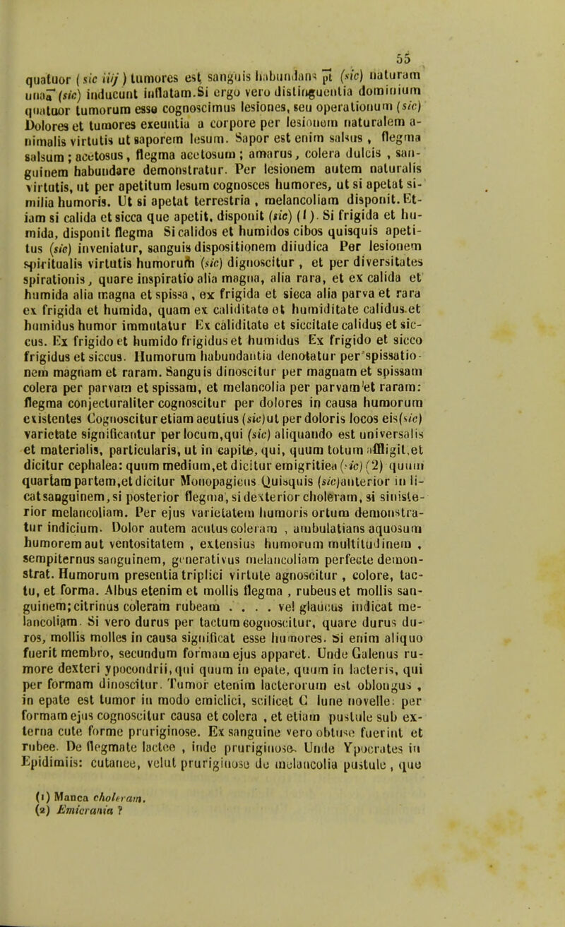 qualuor (sic iiij) tumores est sanguis Ifobundans jTt (s'c) riaturam uW?(He) inducuut inflatam.Si ergo vero distinguentia dorainium quatuor tumorura esse cognoscimus lesiones, seu operalionum (sic) Doloreset tumores exeuntia a corpore per lesionera naturalem a- nimalis virtutis utsaporem lesum. Sapor estcnim salsus , flegma salsura ; acetosus, flegma acetosum; araarus, colera dulcis , san- guinera habundare demonstratur. Per lesionem autem naluralis virtutis, ut per apetitum lesum cognosces humores, ut si apetat si- milia humoris. Ut si apetat terrestria , melancoliam disponit.Et- iam si calida etsicca que apetit, dispouit (sic) (I). Si frigida et hu- mida, disponit flegma Sicalidos et humidos cibos quisquis apeti- tus (sic) inveniatur, sanguis dispositionem diiudica Per lesionem sjiifitualis virlutis humorum (sic) dignoscitur , et per diversitates spirationis, quare inspiratio alia megna, alia rara, et ex calida et humida alia magna etspisj>a, ex frigida et sieca alia parva et rara ex frigida et humida, quam ex caliditataet huraiditate calidus.et humidus humor immutatur Ex caliditate et siccitatecalidus et sic- cus. Ex frigidoet humido frigiduset humidus Ex frigido et sicco frigidus et siccus. llumorura habundantia denotatur per spissatio- nem magnam et raram. Sanguis dinoscitur per magnam et spissam colera per parvam etspissam, et melancolia per parvam'et rarain: flegma conjecturaliler cognoscitur per dolores in causa humorum eiistentes Cognoscituretiamaeutius (sic)ut perdoloris locos eis(sfc) varictate signilicantur perlocum,qui (sic) aliquaudo est universalis et materialis, particularis, ut in capite, qui, quum totum ;iffligil,et dicitur cephalea: quum medium.et dicitur emigritiea (>/c) (2) quum quartara partem.etdicitur Monopagicus (juisqiiis (s/c)anterior in li- catsaoguinem,si posterior flegma, sidexterior choleram, si sinisle- rior melancoliam. Per ejus varietatem humoris ortum deraonstia- tur indicium- Dolor autem acutusGoleiam , ambulatians aquosum humoremaut vcntositatem , extensius humorum multitudinem , sempiternus sanguinem, gcnerativus melancoliam perfecte demon- strat. Humorum presentia triplici virtute agnoscitur , colore, tac- tu, et forma. Albus etenim et mollis flegma , rubeuset mollis san- guinerajcitrinus coleram rubeam .... ve! glaucus indicat me- lancoliam. Si vero durus per tactum6oguoscilur, quare durus du- ros, mollis molles in causa significat esse humores. bi enim aliquo fuerit membro, secundum formamejus apparet. Unde Galenus ru- more dexteri ypocondrii, qni quum iu epale, quum in lacteris, qui per formam dinoscitur. Tumor etenim lacterorum est obiongus , in epate est tumor iu modo emiclici, scilicet G lune novelle: per formaraejus cognoseitur causa et colera , et etiam puslulc sub ex- terna cute forme pruriginose. Ex sanguine vero ohtuse fuerint et rubee. De flogmnte lactee , inde prurigiuose- Unde Ypocrates iu Epidimiis: cutanee, velut prufigiuose do uiolancolia pustule , quo (1) Manca chohram. (2) Emkrmia ?