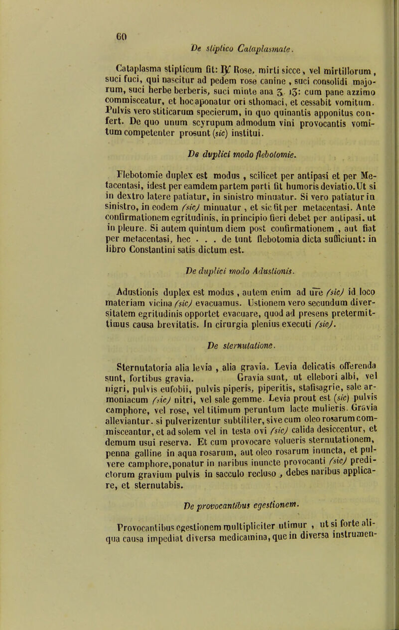 co De stiptico Cataplasmate. Cataplasma stipticum fit: I^ Rose, mirli sicce, vel mirtillorum , suci fuci, qui nascitur ad pedem rose canine , suci consolidi majo- rum, suci herbe berberis, suci minte ana 5. 13: cum pane azzimo commisceatur, et hocaponatur ori sthomaci, et cessabit vomitum. Pulvis vero stiticarum specierum, in quo quinantis apponitus con- fert. De quo unum scyrupum admodum vini provocantis vomi- tum competenter prosunt (sec) institui. De dvplici modo flebotomie. Flebotomie duplex est modus , scilicet per antipasi et per Me- tacentasi, idest per eamdem partem parti fit humorisdeviatio.Ut si in dextro latere patiatur, in sinistro minuatur. Si vero patiaturin sinistro, in eodem fsicj minuatur , et sicfitper metacentasi. Ante confirmationemegritudinis, inprincipio fieri debet per antipasi. ut in pleure. Si autem quintum diem post confirmationem , aut fiat per metacentasi, hec . . . de tunt flebotomia dicta sufficiunt: in iibro Constantini satis dictum est. De dnplici modo Adustionis. Adustionis duplex est modus , autem enim ad uTe fsiej id loco materiam vicina fsicj evacuamus. Ustionem vero secundum diver- sitatem egritudinis opportet evacuare, quod ad presens pretermit- timus causa brevitatis. In cirurgia plenius executi fsioj. De sternulalione. Sternutatoria olia levia , alia gravia. Levia delicatis offerenda sunt, fortibus gravia. Gravia sunt, ut ellebori albi, vel nigri, pulvis eufobii, pulvis piperis, piperitis, stafisagrie, salear- moniacum fdcj nitri, vel salegemme. Levia prout est (sic) pulvis camphore, vel rose, vel titimum peruntum lacte mulieris. Gravia alleviantur. si pulverizentur subtiliter, sivecum oleorosarumcom- misceantur,etadsolem vel in testa ovi fsicj calida desiccentur, et deroum usui reserva. Et cum provocare volueris sternutationem, penna galline in aqua rosarum, aut oleo rosarum inuncta, et pnl- vere camphore,ponatur in naribus inuncte provocanti fsicj predi- ctorum gravium pulvis in sacculo recluso , debes naribus appUca- re, et sternutabis. De provocanlibus egestionem. Provocnntibusegestionemmultipliciter utimur , utsi forte ali- qua causa impediat diversa medicamina.quein diversa mstrumen-