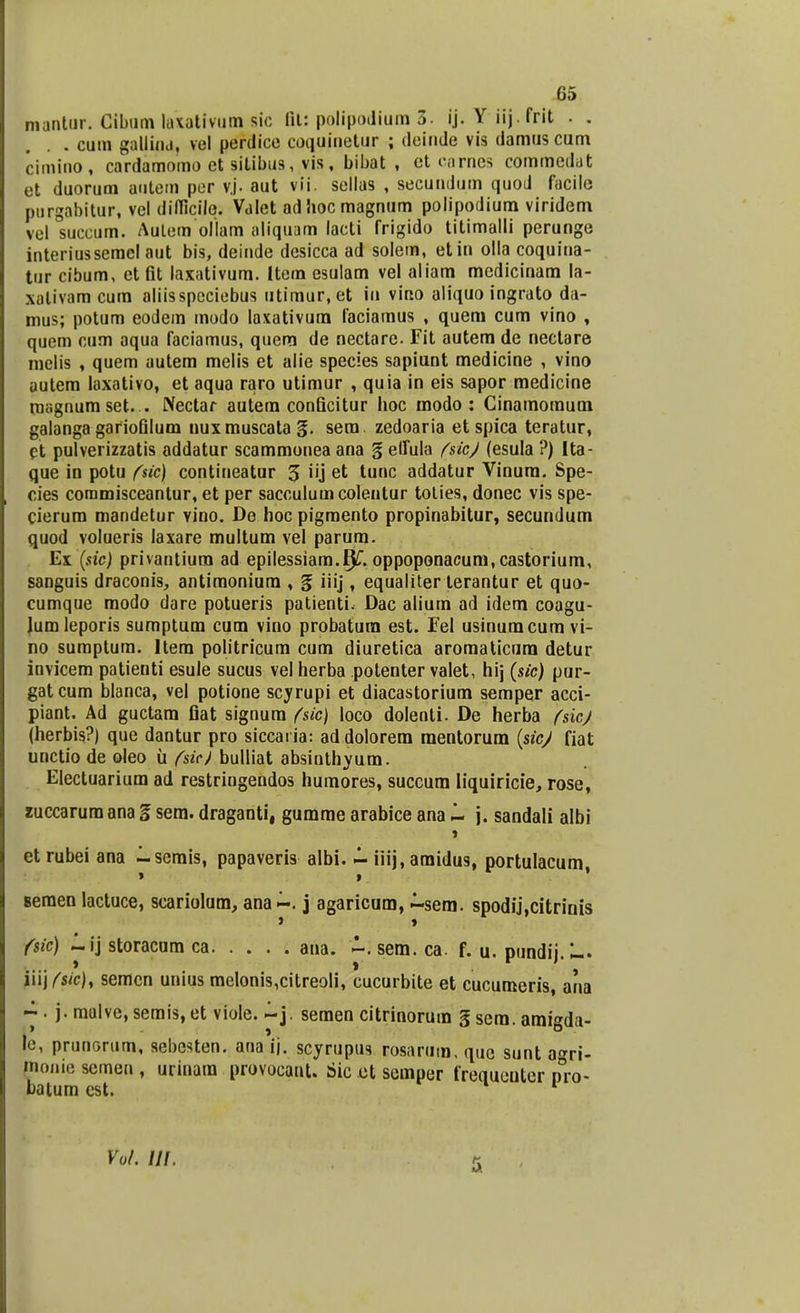 mantur. Cibum laxativum sic fit: polipodium 3. ij. Y iij. frit . . . cum gallind, vel perdice coquinetur ; deinde vis damus cum cimino, cardamomo et silibus, vis, bibat , et carnes commedut et duorum autem per v.j. aut vii. sellas , secundum quod facile purgabitur, vel diflicilq. Valet adhocmagnum polipodium viridem vel°succum. Aulem ollam aliquam lacti frigido titimalli perunge interiussemel aut bis, deinde desicca ad solem, etin olla coquina- tur cibum, et fit laxativum. Item esulam vel aliam medicinam la- xalivam cum aliisspcciebus utimur, et iu vino aliquo ingrato da- mus; potum eodem modo laxativum faciamus , quem cum vino , quem cum aqua faciamus, quem de nectare. Fit autem de nectare melis , quem autem melis et alie species sapiunt medicine , vino uutem laxativo, et aqua raro utimur , quia in eis sapor medicine magnum set. . Nectar autem conficitur hoc modo : Cinamoraum galanga gariofilum nuxmuscatag. sera zedoaria et spica teratur, et pulverizzatis addatur scammonea ana § effula fsic/ (esula ?) lta- que in potu fsic) contineatur 5 i'j et *unc addatur Vinura. Spe- cies commisceantur, et per sacculumcolentur tolies, donec vis spe- cierum mandetur vino. De hoc pigmento propinabitur, secundum quod volueris laxare multum vel parum. Ex (sic) privantium ad epilessiam.f^. oppoponacum, castorium, sanguis draconis, antimoniura , § iiij, equaliter terantur et quo- cumque modo dare potueris patienti. Dac alium ad idem coagu- lumleporis sumptum cum vino probatura est. Fel usinuracum vi- no sumptura. ltera politricum cum diuretica aromaticum detur invicem patienti esule sucus vel herba potenter valet, hij (sic) pur- gatcum blanca, vel potione scyrupi et diacastorium semper acci- piant. Ad guctara fiat signura fsic) loco dolenti. De herba fsicj (herbis?) que dantur pro siccai ia: addolorera raentorum (sicj fiat unctio de oleo u fsic) bulliat absinthyum. Electuarium ad restringendos humores, succum liquiricie, rose, zuccarum ana g sem. draganti, gumme arabice ana ~ j. sandali albi » etrubei ana Isemis, papaveris albi. - iiij, araidus, portulacum, 8eraen lactuce, scariolum, ana~. j agaricum, ~sem. spodij,citrinis > » fsic) ~ij storacum ca ana. sem. ca. f. u. pundij.L. iiij fsic)t semcn unius meIonis,citreo!i, cucurbite et cucumeris, ana ~. j. mulve,semis,et viole. ~j. semen citrinorum g sera. ami^da- 1» » 0 je, prunorum, sebesten. ana i|. scyrupus rosarum. quc sunt a«ri- monie scmeu , urinara provocant. Sic et semper frequcuter nro- batum cst. 1 r Vul. Ul,