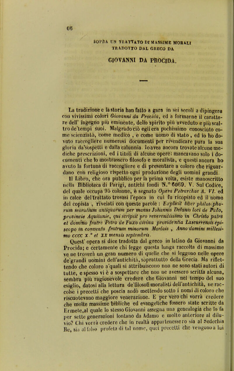 SOPHA UN TRATUTO DIMASSIME MORALt TRADOTTO DAL GRECO DA. GlOVANNI DA PROCIDA. La tradizionee lastoria han fatto a gara in sei secoli a dipingera con vivissimi colori Giovanni da Procida, ed a formarne il caratte- re dell' ingegno piu eminente, dello spirito piu avveduto epiiiscal- trode'tempi suoi. Malgradoci6 egliera pochissimo conosciuto co- me scienzialo, come medico , e come uomo di stato, ed io hodo- vuto raccogliere numerosi documenti per rivendicare pura la sua gloria da'sospetti e dalla calunnia Ioavea ancora trovatealcuneme- diche prescrizioni, ed i titoli di alcune opere: mancavano solo i do- comenti che lo mostrassero filosofo e moralista, e questiancora ho avuto la fortuna di raccogliere e di presentare a coloro che riguar- dano con religioso rispettoogni produzione degli uomini grandi. II Libro, che ora pubblico per la priraa volta, esiste manoscritto nella Biblioteca di Parigi, antichi fondi N.° 6069. V. Sul Codice, del quale occupa 95 colonne, e segnato Opera Petrarchae A. VI. ed in calce del trattato trovasi 1'epoca in cui fu ricopiato ed il nome del copista , rivelali con queste parole : Explicit liber philosipho- rum moralium anliquorum per manus Johannis De/anis loci de Palo, provincie Aquitanie, qui scripsil pro reverendissimo in Christo patre et domino fratre Petro de Fuxo divina providentia Lascurrensis epi~ scopo in conventu fratrum minorum Morlais , Anno domint millesi' mo cccc x °et XX mensis septembris. Quest opera si dice tradotta dal greco in latino da Giovanni da Procida; e certamenle chi legge questa lunga raccolta di massime ye ue trovera un gran numero di quelle che si leggooo nelle opere degrandi uomini deH'antichita,soprattutto dellaGrecia. Ma riflet- tendo che coloro a'quali si attribuiscono non ne sono stati autori di tutte, espesso vi e a sospettare che non ne avessero scritta alcuna, sembra piii ragionevole credere che Giovanni nel tempo del suo esiglio, datosialla lettura de'Glosofimoralisti dell'antichita, nerac- colse i precetti che poscia ando metteudo sotlo i nomidicoloro che riscuotevano maggiore venerazione. E per vero chi vorra credere che molte massime bibliche ed evaDgeliche fossero state scritte da Ei mete,al quale lo slessoGiovanni assegua una genealogia che lo fa per sette generazioni lonlano da Adamo e molto anteriore al dilu- vio? Chi vorra credere che in realta appai lenessero sia al Sedechia Re, sia al folse profeta <ii tal nome, quei precetti chc vetigonoa lui