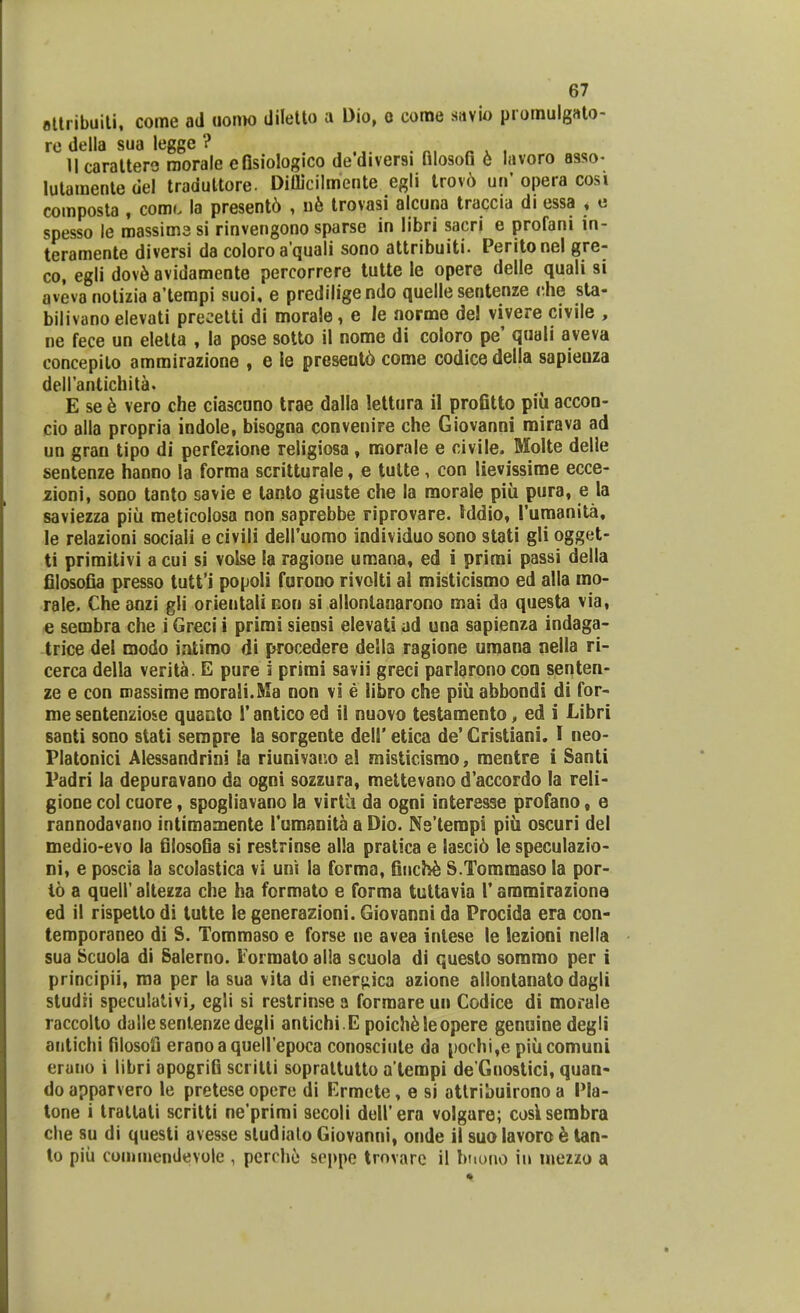 ettribuiti, come ad uoroo diletto a Dio, o corae savio promulgato- re della sua legge ? ..... . «, « » , Ucarattero roorale efisiologico dediversi filosofi 6 lavoro asso- lutaroente del traduttore. Diflicilmente egli trov6 un' opera cosi composta , comi. la present6 , ue trovasi alcuna traccia di essa < e spesso le roassimesi rinvengono sparse in libri sacri e profani in- teramente diversi da coloro aquali sono attribuiti. Peritonel gre- co, egli dove avidamente percorrere tutte le opere delle quali si aveva notizia a'tempi suoi, e prediligendo quelle sentenze che sta- bilivano elevati precetti di morale, e le norme de! vivere civile , ne fece un eletta , la pose sotto il nome di coloro pe' quali aveva concepilo amrairazione , e ie present6 come codice della sapieuza dell'antichita. E see vero che ciascuno trae dalla lettura il profitto piu accon- cio alla propria indole, bisogna convenire che Giovanni mirava ad un gran tipo di perfezione religiosa, morale e civile. Molte delle sentenze hanno la forma scritturale, e tutte, con lievissime ecce- zioni, sono tanto savie e tanto giuste che la morale piii pura, e la saviezza piii meticolosa non saprebbe riprovare. rddio, 1'umanita, le relazioni sociali e civili deII'uomo individuo sono stati gli ogget- ti primitivi a cui si voise ia ragione uraana, ed i primi passi della filosofia presso tutfi popoli furono rivolti al misticismo ed alla mo- rale. Che anzi gli orientali non si allontanarono mai da questa via, e sembra che i Greci i primi sieosi elevati ad una sapienza indaga- trice del modo iatimo di procedere della ragione umana nella ri- cerca della verita. E pure i primi savii greci parlarono con senten- ze e con massime raoraSi.Ma non vi e libro che piu abbondi di for- me sentenziose quanto i' antico ed il nuovo testamento, ed i Libri santi sono stati seropre la sorgente dell' etica de' Cristiani. I neo- Platonici Alessandrini la riunivar.o al misticismo, mentre i Santi Padri Ia depuravano da ogni sozzura, mettevano d'accordo la reli- gione col cuore, spogliavano la virtii da ogni interesse profano, e rannodavano intimamente 1'umanita a Dio. Ns'terapi piii oscuri del medio-evo la filosofia si restrinse alla pratica e lasci6 le speculazio- ni, e poscia la scolastica vi uni la forma, finche S.Tommaso la por- io a quell'altezza che ha formato e forma tuttavia 1'ammirazione ed il rispetto di tutte le generazioni. Giovanni da Procida era con- temporaneo di S. Tommaso e forse ne avea intese le lezioni nella sua Scuola di Salerno. Formato alla scuola di questo sommo per i principii, ma per la sua vita di ener^ica azione allontanato dagli studti speculativi, egli si restrinse a formare uu Codice di morale raccolto dallesentenzedegli antichi E poich61eopere genuine degli antichi filosofi eraooaquell'epoca conosciute da pochi,e piucomuni eruno i libri apogriG sci ilti soprattutto a tempi de Gnostici, quan- do apparvero le pretese opere di Ermete, e si attribuirono a Pla- tone i trallati scritti ne'primi secoli dell'era volgare; cosksembra che su di questi avesse sludiato Giovanni, onde il suolavoro e tan- to piu coroinendevole , perche aeppe trovare il bnono in inezzo a