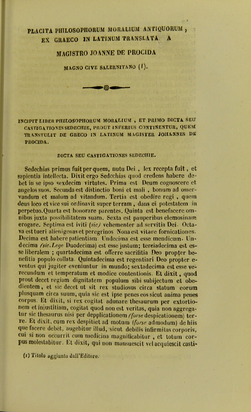 PLACITA PH1L0S0PII0RUM MORALIUM AiNTIQUORUM , EX GRAECO IN LATINUM TRANSLATA A MAGISTRO JOANNE DE PROCIDA MAGNO CIVE SALERNITANO (I). Q INCIPIT LIBER PHILOSOPHORUM MORALIUM , ET PRIMO DICTA SEO CASTIGATIONESSEDECHIE, PROUT INFERIUS CONTlNENTUR, QUEM TRANSTULIT DE GRECO IN LATINUM MAGISTER JOHANNES Di£ PROCIDA. DICTA SEU CASTIGATIONES SEDECHIE. Sedechias primus fuitperquem, nutu Dei , lex recepta fuit, et sapientia intellccta. Dixit ergo Sedcchias quod credens habere de- bet in se ipso sexdecim virtutes. Prima est Deum cognoscere et angelossuos. Secundaest distinctio boni et mali , bonum ad osser- vandum et roalum ad vitandum. Tertia est obedire regi , quem deus loco et vice sui ordinavit super terram , dans ei potestatem in perpetuo.Quarta est honorare parentes. Quinta est benefacere om- nibns juxta possibilitatem suam. Sexta est pauperibus elemosinam erogare. Septima est iviti (sicj vehementer ad servitia Dei- Octa- vaesttueri alienigeuaset peregrinos Nonaest vilare fornicationes. Decima est habere patientiam Undecima est esse mendicum. Un- decima fsic.Lege Duodecima) est esse justum; tereiadecima est es- se liberalem ; quartadecima est offerre sacrifitia Deo propter be- nefitia populo collata. Quintadecima est regentiari Deo propter e- ventus qui jugiler eveniuntur in mundo; sextadecima estesse ve- recundum et temperatum et modice contentionis. Et dixit, quod prout decet regiam dignitatem populum sibi subijectum et obe- dientem, et sic decet ut sit rex studiosus circa statum eorum plusquam circa suum, quia sic est ipse peneseossicut anima penes corpus. Et dixit, si rex cogitat adunare thesaurum per extortio- nem etinjustitiam, cogitat quod nonest veritas, quia non aggrega- tur sic thesaurus nisi per depplicationem^/brsedespicationem) ter- re. Et dixit, cum rex despitiet ad motum \forse admodum) dehiis que facere debet, augebitur illud, sicut debilis infirmitas corporis, cui si non occunit cum medicina magnificabitur , et totum cor- pusmolestabitur. Et dixit, qui non mansuescit vclacquiescit casti-