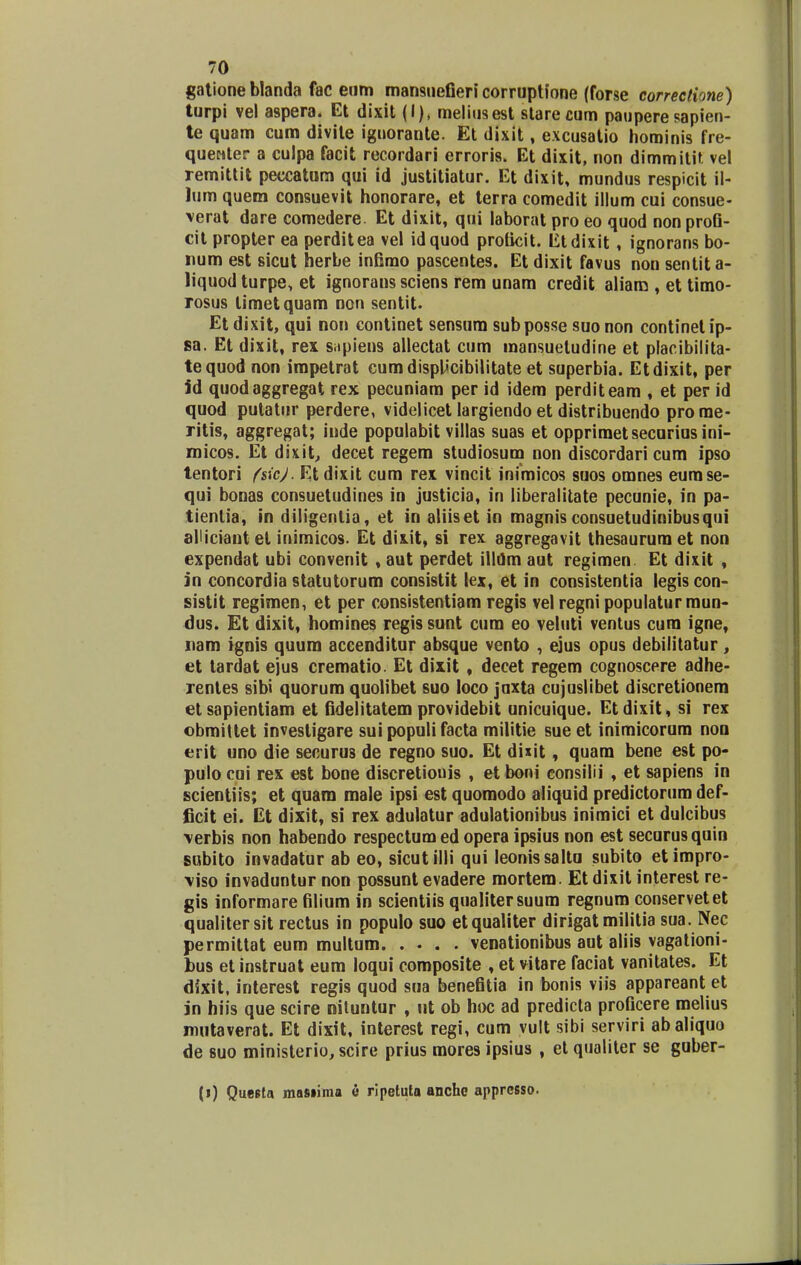 gatione blanda fac enm mansuefieri corruptfone (forse correctione) turpi vel aspera. Et dixit (I), meliusest starecum paupere sapien- te quam cum divile iguorante. Et dixit, excusatio hominis fre- quenter a culpa facit recordari erroris. Et dixit, non dimmitit vel remittit peccatum qui id justitiatur. Et dixit, mundus respicit il- lum quem consuevit honorare, et terra comedit illum cui consue- verat dare comedere. Et dixit, qui laborat pro eo quod nonprofi- cit propter ea perditea vel idquod proficit. Etdixit, ignorans bo- num est sicut herbe infimo pascentes. Et dixit favus non sentita- liquod turpe, et ignorans sciens rem unam credit aliam , et timo- rosus limetquam non sentit. Et dixit, qui non continet sensum subposse suo non continetip- sa. Et dixit, rex sapiens allectat cum mansueludine et placibilita- tequod non impetrat cumdispUcibilitate et superbia. Etdixit, per jd quodaggregat rex pecuniam per id idem perditeam , et per id quod putatur perdere, videlicet largiendo et distribuendo prome- ritis, aggregat; inde populabit villas suas et opprimetsecurius ini- micos. Et dixit, decet regem studiosum non discordari cum ipso tentori fsicj. Et dixit cum rex vincit inimicos suos omnes eumse- qui bonas consuetudines in justicia, in liberalitate pecunie, in pa- tientia, in diligenlia, et in aliiset in magnis consuetudinibusqui alliciant el inimicos. Et dixit, si rex aggregavit thesaurum et non expendat ubi convenit, aut perdet illdm aut regimen Et dixit , jn concordia statutorum consistit lex, et in consistentia legiscon- sistit regimen, et per consistentiam regis vel regni populaturmun- dus. Et dixit, homines regis sunt cum eo veluti ventus cura igne, nam ignis quum accenditur absque vento , ejus opus debilitatur , et tardat ejus crematio. Et dixit, decet regem cognoscere adhe- rentes sibi quorum quolibet suo loco juxta cujuslibet discretionem etsapientiam et fidelitatem providebit unicuique. Etdixit, si rex obmittet invesligare suipopulifacta militie sueet inimicorum non erit uno die securus de regno suo. Et duit, quara bene est po- pulo cui rex est bone discretiouis , et boni consilii , et sapiens in scientiis; et quam male ipsi est quomodo aliquid predictorum def- ficit ei. Et dixit, si rex adulatur adulationibus inimici et dulcibus \erbis non habendo respectum ed opera ipsius non est securus quin subito invadatur ab eo, sicutilli qui Ieonissaltu subito etimpro- \iso invaduntur non possunt evadere mortem. Etdixit interest re- gis informare filium in scientiis qualitersuum regnum conservetet qualitersit rectus in populo suo etqualiter dirigat militia sua. Nec permittat eum multum venationibus aut aliis yagationi- bus et instruat eum loqui composite , et vitare faciat vanitates. Et dixit, interest regis quod sua benefitia in bonis viis appareant et in hiis que scire nituntur , ut ob hoc ad predicta proficere melius mutaverat. Et dixit, interest regi, cum vult sibi serviri abaliquo de suo ministerio, scire prius mores ipsius , et qualiter se guber- (i) Questa masiima e ripetuto anche apprcsso.