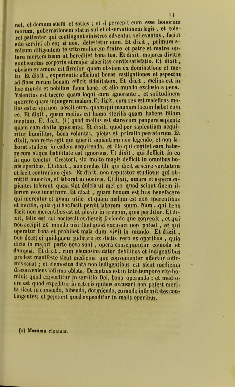 net, et domum suam et solios ; et si percepit eum esse bonorum morum, gubernationem statussui et observationem legu , et tole- ret patienter qui contingunt sinistros adventus vel eventus, faciat Bibi serviri ab eo; li non, detesletur eum. Et dixit , primum a- micum diligentem tescitomeliorem fratre et patre et matre op- tare mortem tuam ut hereditet bona tua. Etdixit, majores divitie guntsanitas corporis etmajor alacritas cordissatisfatio. Et dixit, obviam ex amore est firmior quam obviam ex dominatione et me- tu Et dixit, experientie efficiunt bonas castigationes et aspettai ad fines rerum bonam efficit fidelitatem. Et dixit , melius est iri hoc mundo et nobilius fama bona, et alio mundo exclusio a pena. Valentius est tacere quam loqui cum ignorante , et solitudinem querere quam injungere malum.Et dixit, cura rex est maleficus me- lius est ei qui non noscit eum, quam qui mngnom locum habet cura eo. Et dixit , quam melius est homo sterilis quam habens filium ineptum. Et dixit, (I) quod melius est starecum pauperesapiente quam cum divite ignorante. Et dixit, quod per sapientiara acqui- ritur humilitas, bona voluntas, pietas et privatio peccatorum. Et dixit, non recte agit qni querit sapientiam non legendo, et non la- borat studens in eadem acquirenda, et ille qui cogitet eara habe- recum aliqua habilitate est ignorans. Et dixit, qui defficit in eo in quo tenetur Creatori, sic multo magis defficit in omnibus bo- nisoperibus. Fttlix.it , noncredas illi qui dicitsescire veritatem et facit contrarium ejus. Et dixit, non reputatur studiosus qui ob- mittit innociva, et laborat in nocivis. EtdixiS, amara et asperasa- pientes tolerant quasi sint dulcia ut mel eo quod sciunt finem il- lorum esse innativum. Et dixit , quam bonum est hiis benefacere qui merenturet quam utile, etquam malum est non merentibus et inutile, quia qui hocfacit perdit laborem suum. Nam , qui bene facit non merentibusest ut pluvia in arenam, quia perditur. Etdi- xit, feljx est cui noctescit etdiescit facienrto que convenit , etqui rionaccipit ex mundo nisiillud quod excusari non potest , et qui operatur bona et prohibet mala dum vivit in mundo. Et dijcit , non decetei quidquam judicare ex dictis vero exoperibus , quia dicla in majori parte nova sunt , opera consequuntur comoda et dampna. Etdixit, cum elemosina datur debilibus et indigentibus prodest manifeste sicut medicina que convenienter affertur infir- missanat ; et elemosina data non indigentibus est sicut medicina disconveniens infirmo oblata. Decentius est in tolo tempore vite ho- minis quod expenditur in servitio Dei, bona operando ; et medio- cre est quod expeditur in ceteris quibus excusari non potest meri- ta sicut in comendo, bibendo, dormiendo, curando infirmitates coa- tingentes; et pejusest quodexpenditur in malis operibus. (i) Maisima ri^cluta.