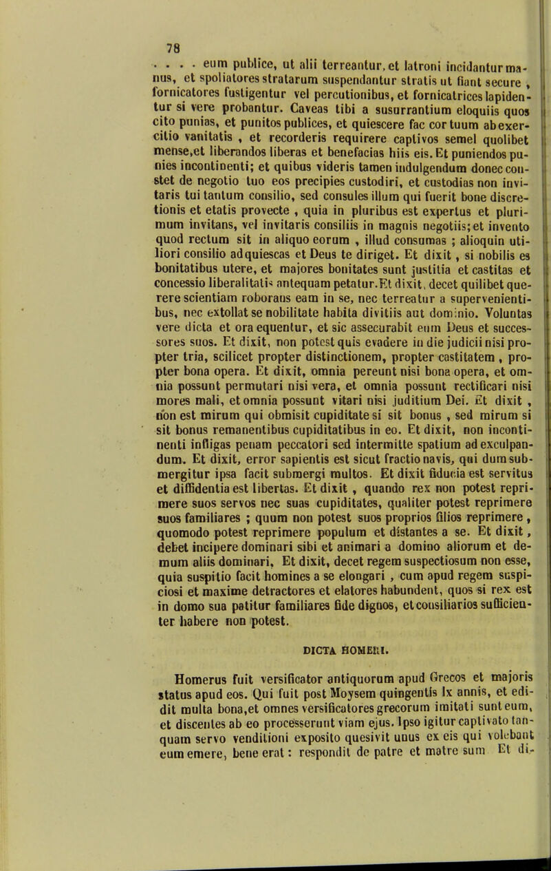 . . . . eum publice, ut alii terreantur.et latroni incidanturma- nus, et spoliatoresstratarum suspenclantur stratis ut fiant secure » fornicatores fustigentur vel percutionibus, et fornicatriceslapiden- tur si vere probantur. Caveas tibi a susurrantium eloquiis quos cito punias, et punitos publices, et quiescere fac cortuum abexer- citio vanitatis , et recorderis requirere captivos semel quolibet mense.et liberandos liberas et benefacias hiis eis. Et puniendos pu- nies incontioenti; et quibus videris tamen indulgendum doneccon- stet de negotio tuo eos precipies custodiri, et custodias non iovi- taris tui tantum consilio, sed consules illum qui fuerit bone discre- tionis et etatis provecte , quia in pluribus est expertus et pluri- mum invitans, vel invitaris consiliis in magnis negotiis;et invento quod rectum sit in aliquo eorum , illud consumas ; alioquin uti- liori consilio adquiescas et Deus te diriget. Et dixit, si nobilis es bonitatibus utere, et majores bonitates sunt justitia et castitas et concessio liberalitati* antequam petatur.Et dixit, decet quilibet que- rere scientiam roborans eam in se, nec terreatur a supervenienti- bus, nec extollat se nobilitate habita divitiis aut dominio. Voluntas vere dicta et oraequenlur, et sic assecurabit eum Deus et succes- sores suos. Et dixit, non potcstquis evadere iu die judiciinisi pro- pter tria, scilicet propter distinctionem, propter castitatem , pro- pter bona opera. Et dixit, omnia pereunt nisi bona opera, et om- nia possunt permutari nisi vera, et omnia possunt rectificari nisi mores mali, etomnia possunt vitari nisi juditium Dei. £t dixit , nbnest mirum qui obmisit cupiditatesi sit bonus , sed mirum si sit bonus remanentibus cupiditatibus in eo. Et dixit, non inconti- nenti infligas peuam peccalori sed intermitte spatium adexculpan- dum. Et dixit, error sapientis est sicut fractionavis, qui dumsub- mergitur ipsa facit subraergi multos. Et dixit fiducia est servitus et diffidenlia est libertas. Et dixit, quando rex non potest repri- roere suos servos nec suas cupiditates, qualiter potest reprimere suos familiares ; quum non potest suos proprios filios reprimere , quomodo potest reprimere populum et distantes a se. Et dixit, debet incipere dominari sibi et animari a domino aliorum et de- roum aliis dominari. Et dixit, decet regem suspectiosum non esse, quia suspitio facit homines a se elongari , cum apud regem suspi- ciosi et maxime detractores et elatores habundent, quos si rex est in domo sua patitur familiares fidediguos, etcousiliarios suflicieu- ter habere non potest. DICTA HOMEKI. Homerus fuit versificator antiquorum apud Grecos et majoris status apud eos. Qui fuit post Moysem quingentis Ix annis, et edi- dit multa bona.et omnes versificatoresgrecorum iraitati sunteum, et discentes ab eo processerunt viam ejus. Ipso igitur captivato tah- quam servo vendilioni exposito quesivit uous ex eis qui vob-bant eumemere, beneerat: respondil dc patre et matre sum Et di-