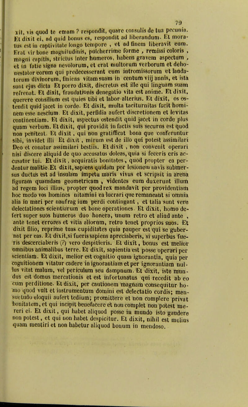 xit, vis quod te emam ? respondit, quarc consulisde tua pecunia. Et dixit ei, ad quid bonus es, respondit ad liberandum. Et mora- tus estin captivitate longo tempore , et ad finem liberavit eum. Kiat \irbone mogniludinis, pulcherrime forme , retoissi coloris , magni copitis, stiictus inter humeros, habena gravem aspectum , et in fatie signa nevoloruro, et erat multorum verborum et deho- nestalor eorum qui predecesserant eum intromissorura et lauda- torum divinorum, finiens vitamsuam in centum viij annis, et ista sunt ejus dicta Et porro dixit, discretus est ille qui linguam suam refrenat. Et dixit, fraudationis denegatio vita est anime. Etdixit, querere consilium est quies tibi et labor alterius. Et dixit, os os- tendit quid jacet in corde. Et dixit, multa taciturnitas fscit homi- nem esse nescium. Et dixit, perfidia aufert discretionem et levitas conlineotiam. Et dixit, aspectus ostendit quid jacet in corde plus quam verbura. Etdixit, qui providit in factis suis securns est quod non peniteat. Et dixit, qui non gratifficat bona que conferunlur sibi, invidet illi Et dixit, mirum est de illo qui potest assimilari Deo et conatur assimilari bestiis. Etdixit , non convenit operari nisi discere aliquid de quo accusalus doleas, quia si feceris eris ac- cusalor tui. Etdixit, acquiralis bonitates, quod propter ea per- dentur malitie.Et dixit.sapiens quidara per lesionem navis subrner- sus ductus est ad insulam impetu maris vivus et scripsit in arerui figuram quamdam geometricam , videntes eura duxerunt illum ad regem loci illius, propter quodrex raandavit per providentiara hoc modo vos homines nitamini ea lucrariqueremaneant si omoia alia in mari per naufrag ium perdi contingant, et talia sunt vere delectationes scientiarum et bone operationes. Et dixit, homode- fert super suos humeros duo honera, unum retro et aliud ante , ante tenet errores et vitia aliorum, retro tenet proprios Suos. Et dixit filio, reprime tuas cupidilates quia pauper est qui se guber- nat per eas. Et dixit,si fuerissapiens apreciaberis, si superbus fue- ris descerciaberis (?) vero despitieris. Et dixit, bonus est melrot omnibus animalibus terre. Et dixit, sapientia est posse operari per scienliam. Et dixit, melior est coguitio quam ignorantia, quia per coguitionem vitatur cadere inignorantiam etper ignotantiam tiul - lus vitat malum, vel periculum seu dampuum. Et dixit, iste rntin- dus est domus mercationis et est infortunatus qui recedit ab eo cum perdilione. Etdixit, per cautionem magnara consequitur ho- ino quod vult et instrumentura domini est delectatio cordis; raen- suetudu eloquii aufert tedium; promittere et non complere privat bonitatera, et qui incipit beoefaCere et nou complet non polest me- reri ei. Et dixit, qui habet aliquod posse in mundo isto gaudere non potest, et qui uon habet despicitur. Et dixit, nihil est mclius quara raenliri et non habetur aliquod bonum in mendoso.