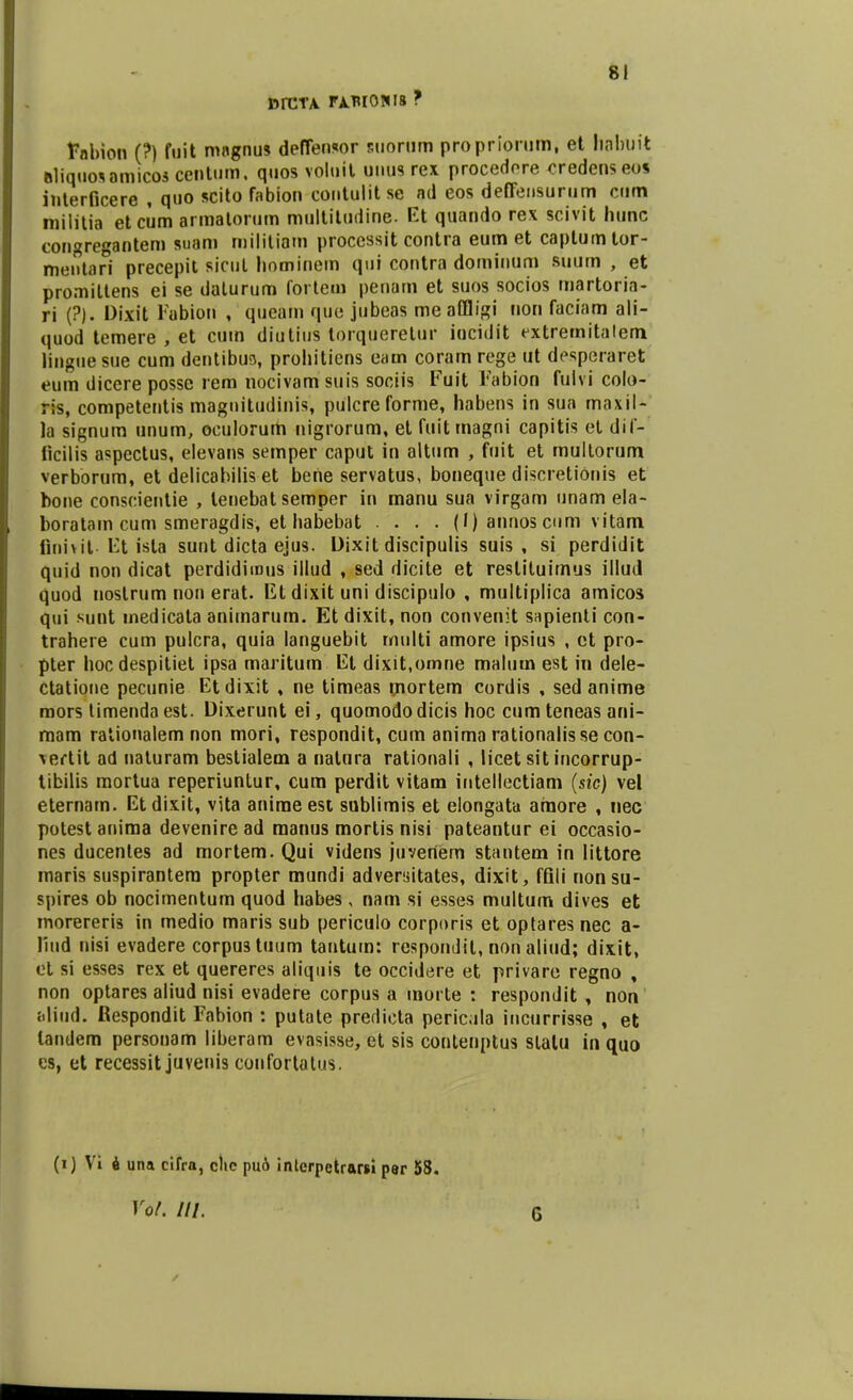 DfCTA rjLB[0W8 ? fnbion (?) fuit magnus deffensor suortim propriorum, et habuit »1iquo*amicos centum. quos voluit uuus rex procedore credenseo* interficere , quo scito fabion contulitse ad eos deffensurum cum militia et ciim armatorum multiludine. Et quando rex scivit hunc congregantem suam militiam processit contra eum et caplumtor- mentari precepit sicul hominein qui contra dominum suum , et promiltens ei se daturum fortem penam et suos socios martoria- ri (?). Dixit Fabioii , queatn que jubeas meaffligi uon faciam ali- quod temere , et cum diutius torqueretur iucidit extremitatem Ifuguesue cum dentibuo, prohiticns eam coram rege ut desperaret eum dicere posse rem nocivam suis sociis Fuit Fabioo fulvi colo- ris, competentis magnitudinis, pulcreforme, habens in sua maxil- )a signum unum, oculorum nigrorum, et fuitmagni capitis et dif- ticilis aspectus, elevans semper caput in altum , fuit et multorum verborum, et delicabilis et bene servatus, boneque discretionis et bone conscientie , lenebat semper in manu sua virgam unam ela- boratam cum smeragdis, et habebat .... (1) annos cum vitam Qnivit- Et ista sunt dicta ejus. Dixit discipulis suis , si perdidit quid non dicat perdidimus illud , sed dicite et reslituirnus illud quod nostrum non erat. Et dixit uni discipulo , multiplica amicos qui sunt medicata animarum. Et dixit, non convenit sapienti con- trahere cum pulcra, quia languebit multi amore ipsius , et pro- pter hocdespitiet ipsa maritum Ei dixit.omne malum est in dele- ctatione pecunie Etdixit , ne timeas mortem cordis , sed anime mors timenda est. Dixerunt ei, quomodo dicis hoc cum teneas ani- mam rationalem non mori, respondit, cum anima rationalisse con- vertit ad naturam bestialem a natura rationali , licet sit incorrup- tibilis mortua reperiuntur, cum perdit vitam intellectiam (sie) vel eternam. Etdixit, vita anime est sublimis et elongata araore , nec potest aniraa devenire ad raanus mortis nisi pateantur ei occasio- nes ducentes ad mortem. Qui videns juvertem stantem in littore maris suspirantera propter mundi adversitates, dixit, ffili nonsu- spires ob nocimentum quod habes , nam si esses multum dives et morereris in medio maris sub periculo corporis et optares nec a- liud nisi evadere corpustuum tantum: respondit, non aliud; dixit, et si esses rex et quereres aliquis te occidere et privare regno , non optares aliud nisi evadere corpus a morte : respondit , non bliud. Respondit Fabion : putate predicta pericula incurrisse , et landem personam liberam evasisse, et sis contetiptus slatu in quo cs, et recessit juvenis confortatns. (i) Vi 6 una cifra, clio pu6 interpetrarsi per 58. Yol. III. 6