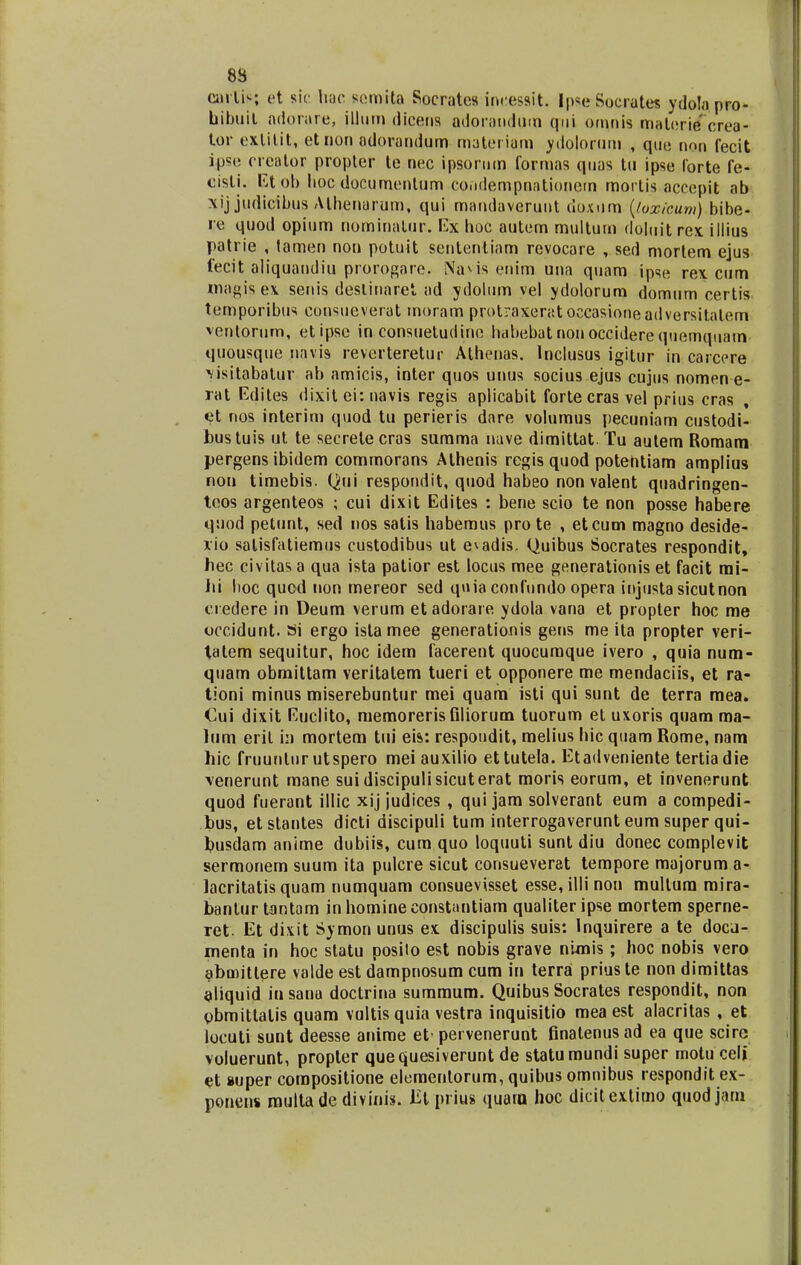 carlis; et sic hac RemUa Socrates incessit. Ipse Socrates ydola pro- hibuit adorare, jlhim dicens adorandum qiii omnls materie' crea- tor extitit, et non adorandum materiam ydolorum , que non fecit ipse creator propter te nec ipsornm formas qnas tu ipse forte fe- cisli. Et ob lioc documenlum co.idempnationem morlis accepit ab xij judicibus Alhenarum, qui mandaveruut doxum (toxicum) bibe- re quod opium nominalur. Ex hoc autem rnultum doluitrex. illius patrie , tamen non potuit sententiam revocare , sed mortem ejus fecit aliquandiu prorogare. Navis enim una quam ipse rex cum magis ex senis desliuaret ad ydolum vel ydolorum domum certis temporibus consueverat moram protraxeratoccasioneadversitatem ventorum, etipse in consuetudine habebatnonocciderequemquatn quousque navis reverteretur Athenas. Inclusus igitur in carcere visitabalur ab amicis, inter quos unus socius ejus cujtis nomen e- rat Edites dixit ei: navis regis aplicabit fortecras vel prius cras et nos interim quod tu perieris dare volumus pecuniam custodi- bustuis ut te secrele cras summa nave dimitlat Tu autem Bomam pergens ibidem commorans Athenis regis quod potentiam amplius non timebis. Qui respondit, quod habeo non valent quadringen- teos argenteos ; cui dixit Edites : bene scio te non posse habere quod petunt, sed nos satis habemus pro te , etcum magno deside- xio salisfatiemus custodibus ut e^adis. Quibus Socrates respondit, hec civitas a qua ista patior est locus mee generationis et facit mi- Jti hoc qucd non mereor sed quia confundo opera injtista sicutnon ei edere in Deum verum et adoraie ydola vana et propter hoc me occidunt. Si ergo istamee generationis gens me ita propter veri- tatem sequitur, hoc idem facerent quocumque ivero , quia num- quam obmittam veritalem tueri et opponere me mendaciis, et ra- tioni minus miserebuntur mei quam isti qui sunt de terra mea. Cui dixit Euclito, memorerisfiliorum tuorum et uxoris quam ma- lum eril in mortem tui eis: respoudit, melius hic quam Rome, nam hic fruunlur utspero meiauxilio ettutela. Etadveniente tertiadie \enerunt rnane suidiscipulisicuterat moris eorum, et invenerunt quod fuerant illic xij judices , qui jam solverant eum a compedi- bus, etstantes dicti discipuli tum interrogaverunt eum super qui- busdam anime dubiis, cum quo loquuti sunt diu donec complevit sermonem suum ita pulcre sicut consueverat tempore majorum a- lacritatis quam numquam consuevisset esse,illinon mullum mira- banlur tantam inhomineconstantiam qualiteripse mortem sperne- ret. Et dixit Symon unus ex discipulis suis: lnquirere a te docu- menta in hoc statu posilo est nobis grave nunis; hoc nobis vero abmitlere valde est dampnosum cum in terra priuste non dimittas aliquid in sana doctrina summum. Quibus Socrates respondit, non obmittalis quam voltisquia vestra inquisitio mea est alacritas , et locuti sunt deesse anime et-pervenerunt finatenusad ea que sciro voluerunt, propter quequesiverunt de statumundi super motu celi et super compositione elemeritorum, quibus omnibus respondit ex- ponens multa de divinis. lit prius quatn hoc dicitextimo quodjam