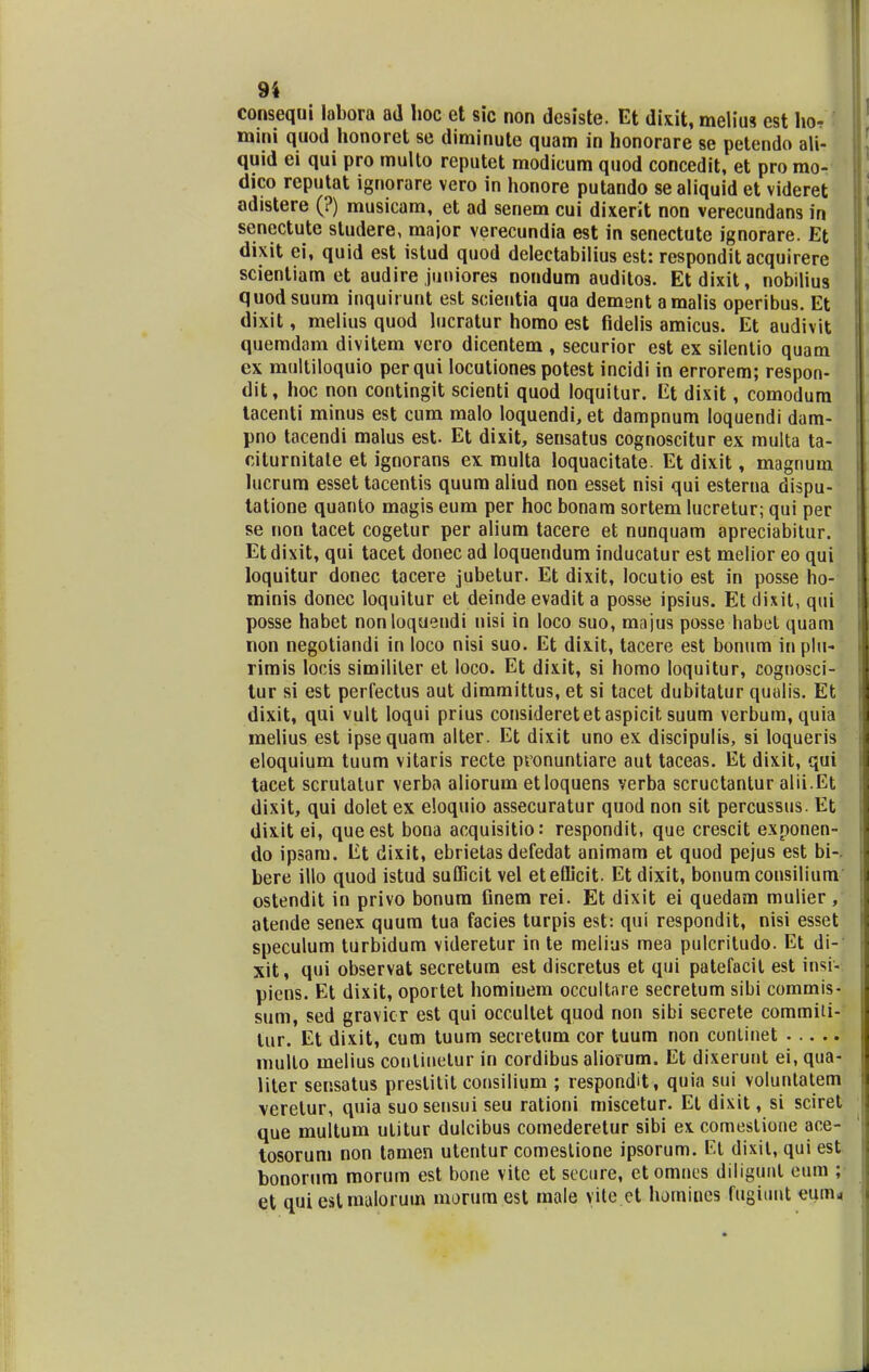 consequi labora ad hoc et sic non desiste. Et dixit, melius cst ho- mini quod honoret se diminute quam in honorare se petendo ali- quid ei qui pro multo reputet modicum quod concedit, et pro mo- dico reputat ignorare vero in honore putando se aliquid et videret adistere (?) musicam, et ad senem cui dixerit non verecundans in senectute studere, major verecundia est in senectute ignorare. Et dixit ei, quid est istud quod delectabilius est: respondit acquirere scientiam et audire juniores nondum auditos. Etdixit, nobilius quodsuum inquirunt est scientia qua dement amalis operibus. Et dixit, melius quod lucratur homo est fidelis amicus. Et audivit quemdam divitem vero dicentem , securior est ex silentio quam ex multiloquio per qui locutiones potest incidi in errorem; respon- dit, hoc non contingit scienti quod loquitur. Et dixit, comodura iacenti minus est cum malo loquendi, et dampnum loquendi dam- pno tacendi malus est. Et dixit, sensatus cognoscitur ex multa ta- citumitale et ignorans ex multa loquacitate. Et dixit, magnum lucrum esset tacentis quum aliud non esset nisi qui esterna dispu- tatione quanto magis eum per hoc bonam sortem lucretur; qui per se non tacet cogetur per alium tacere et nunquam apreciabitur. Etdixit, qui tacet donec ad loquendum inducatur est melior eo qui loquitur donec tacere jubetur. Et dixit, Iocutio est in posse ho- minis donec loquitur et deinde evadit a posse ipsius. Et dixit, qui posse habet nonloquendi nisi in loco suo, majus posse habet quam non negotiandi in loco nisi suo. Et dixit, tacere est bonum in plu- rimis locis simililer et loco. Et dixit, si homo loquitur, cognosci- tur si est perfectus aut dimmittus, et si tacet dubitatur quulis. Et dixit, qui vult loqui prius consideretetaspicit suum verbum, quia melius est ipsequam alter. Et dixit uno ex discipulis, si loqueris eloquium tuum vitaris recte pronuntiare aut taceas. Et dixit, qui tacet scrutatur verba aliorum etloquens verba scructantur alii.Et dixit, qui dolet ex eloquio assecuratur quod non sit percussus. Et dixit ei, queest bona acquisitio: respondit, que crescit exponen- do ipsam. Et dixit, ebrietas defedat animam et quod pejus est bi-. bere illo quod istud sufficit vel eteflicit. Et dixit, bonum consilium ostendit in privo bonum finem rei. Et dixit ei quedam mulier, atende senex quum tua facies turpis est: qui respondit, nisi esset speculum turbidum videretur in te melius mea pulcritudo. Et di- xit, qui observat secretum est discretus et qui patefacit est insi- piens. Et dixit, oportet hominem occultare secretum sibi commis- sum, sed gravicr est qui occultet quod non sibi secrete commiti- tur. Et dixit, cum tuum secretum cor tuum non continet multo melius conlinetur in cordibus aliorum. Et dixerunt ei, qua- liter sensatus prestitit consilium ; respondit, quia sui voluntatem \erelur, quia suo sensui seu rationi miscetur. Et dixit, si sciret que multum utitur dulcibus comederetur sibi ex comeslione ace- tosorum non tamen utentur comeslione ipsorum. Et dixil, qui est bonorum morum est bone vite et sccure, etomncs diligunt eum ; et quiestmalorum morumest male yite et homines fugiunt eum<