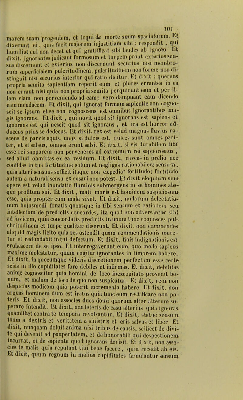 hiorem snam progeniem, et loqui de morte suum spoeiatorem. Et dixerunt ei, quis fncit mojorem injustitiam sibi: respondit , qui humiliat cui non decct ct qui gralifficat sibi laudes ab ignoto Et dixit, ignorantes judicant formosum et turpemprout cxUriussen- bus discernunt et exteriua non discernunt securius nisi membro- rum superficialem pulcritudinem, puleritudinem non forme nondi- Btinguit nisi securius inlcrior qui ratio dicitur. Et dixit : querei» propria semita sapientiam reperit eum et plures errantes in ea non errant nisi quia non propria semita perquiruttt eam et per il- lam viam non perveniendo ad cam; vero dampnant eam dicendo eammendacem. Et dixit, qui ignorat formamsapientienon cogmv scit se ipsum et se non cognoscens est omnibus ignorantibus ma- gis ignorans. Et dixit , qui novit quod sit ignorans est sapiens et ignorans est qui nescit quod sit ignorans , et ira est honor ad- ducens prius se dedecus. Et dixit, rexest velud ma^nus ttuvius na- scens de parvisaquis, unus si dulcis est, dulces sunt omnes pari- ter, et si salsus, omnes erunt salsi. Et dix.it, si vis durabilem tibi esse rei sapporem non perveneres ad extremum rei sapporosam , ■ sed aliud obmiltas ex ea residum. Et dixit, caveas in prelio nec contidas in tua fortitudine solum et negligas ratiouabilern sensum, quiaalteri sensuus suflficit itaque non expediat fortitudo; fortiludo autem a naturali sensu excusari non potest. Etdixit cloquium sine opere est velud inundatio fluminis submergens in se homines abs- que profitum sui. Et dixit, mali moris est hominem suspiciosui» esse, quia propler eum male vivet. Et dixit, niillarum delectatio- num hujusmodi fruatis quousque in tibi sensum et rationem seu intellectum de predictis concordcs, ita quod uoii adversaatiw sibi ad invicem, quia concordatis predictis inunum tunc cognosces pul- chritudinem et turpe qualiter diserunL Et dixit, non commvndes aliquid magis licito quia res ostendit quara commendationis mere- tur el redundabit intui defectum. Et dixit, finis indignationis est erubescere de se ipso. Et interrogaverunt eum quo molo sapiein maxime molestatur, quum cogitur ignorantes in timorem habcre. Et dix.it, inquocumque videris discretionem perfectam esse certe scias in illo cupiditates fore debiles et infirmas. Et dixit, debilitas anime cognoscitur quia homini de loco inexcogitato proven.it bo- num, et malum de locode quo non suspicatur. Et dixit, rem nou despicias modicam quia poterit incrementa habere. Et flix.it, noii arguas hominem dum est iratus quia tunc eum rectificare non po- teris. Et dixit, non associes duos domi quorum altcr alterum su- perare intendit. Et dixit, uonleteris de casu alterius qttia igrwras quamlibet contra te tempara revol«antur. Et dixit, statue sensum tuum a dextris et veritatem a siuistris ct eris salvus et liber Et dixit, nunquam doluitanima nisi tribus de causis, scilicetde divi- te qui deveuit ad paupertatcm» et dehonorabili qui despectionero incurrat, et de sapiente quod iguorans derisit Et d xit, nonasso- cies te roalis quia reputant libi beue facerc, quia rccedit ab eis. Et dixit, quum regnum iu melius cupiditates famulantur sensui»