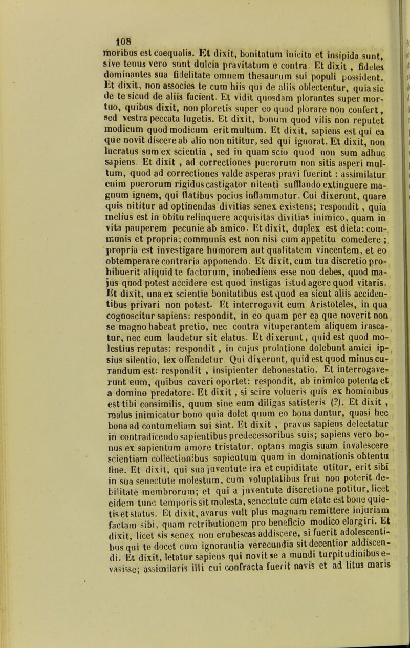 moribus est coequalis. Et dixit, bouitatum iuicita et insipida sunt, sive tenus vero snnt dulcia pravitatum e contra. Et dixit , fidelei dominanles sua fidelitate omnem thesaurum sui populi possident. lit dixit, non associes te cum hiis qui de aliis oblectentur, quiasic de te sicud de aliis facient. Et vidit quosdam plorantes super mor- tuo, quibus dixit, non ploretis super eo quod plorare non confert, sed yestra peccata lugetis. Et dixit, bonum quod vilis non reputet modicum quodmodicum eritmultum. Et dixit, sapiens estqui ea que novit discereab alio non nititur, sed qui ignorat. Et dixit, non lucratus sumex scientia , sed in quam scio quod non sum adhuG sapiens. Et dixit , ad correctiones puerorum non sitis asperi mul- tum, quod ad correctiones valde asperas pravi fuerint: assimilatur enim puerorum rigiduscastigator nitenti sufflandoextinguere ma- gnum iguem, qui flatibus pocius inflammatur. Cui dixerunt, quare quis nititur ad optinendas divitias senex existens; respondit, quia melius est in Obilu relinquere acquisitas divitias inimico, quam in vita pauperem pecunie ab amico. Etdixit, duplex est dieta: com- munis et propria; communis est non nisi cum appetitu comedere ; propria est investigare humorem aut qualitatem vincentem, et eo obtemperarecontraria apponendo. Et dixit, cum tua discretiopro- hibuerit aliquidte facturum, inobediens esse non debes, quod ma- jus quod potest accidere estquod instigas istud agere quod vitaris. Et dixit, unaex scienlie bonitatibus estquod ea sicut aliis acciden- tibus privari non potest. Et interrogavit eum Aristoteles, in qua cognoscitur sapiens: respondit, in eo quam per ea que noverit non se magnohabeat pretio, nec contra vituperantem aliquem irasca- tur, nec cum laudetur sit elatus. Et dixerunt, quid est quod mo- lestius reputas: respondit, in cujus prolatione dolebunt amici ip- sius silentio, lex offendetur Qui dixerunt, quidestquod minuscu- randum est: respondit , insipienter dehonestatio. Et interrogave- runt eum, quibus caveri oportel: respondit, ab inimico potenuset a domino predatore. Et dixit, s.i scire volueris quis ex hominibus esttibi consimilis, quum sine eum diligas satisteris (?). Et dixit , raalus inimicatur bono quia dolet quum eo bona dantur, quasi hec bonaad contumeliam sui sint. Et dixit , pravus sapiens delectatur in contradicendosapientibuspredecessoribus suis; sapiens vero bo- nus ex sapientum amore tristatur, optans magis suam invalescere scientiam collectionibus sapienturn quam in dominationis obtentu fine. Et dixit, qui sua juventute ira etcupiditate utitur, erit sibi in sua senectute molestum. cum voluptatibus frui non poterit de- bilitate membrorum; et qui a juventute discretione potitur, licet eidem tunc temporis sit molesta, senectute cum etate est boue quie- tisetstatus. Et dixit, avarus vult plus magnam remittere injuriam factam sibi, quam retributionem pro beneficio modico elargin. Et dixit, licet sis senex non erubescas addiscere, sifuerit adolescenti- busqui te docet cum ignorautia verecundia sitdecentior addiscen- di. Et dixit, letatur sapiens qui novitie a mundi turpitudinibuse- vasisse; assimilaris illi cui confracta fuerit navis et ad htus mans