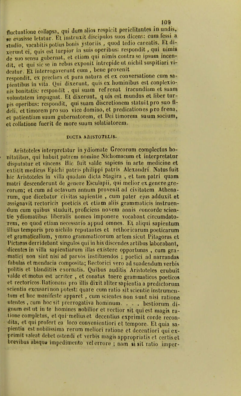 fluctuationQ collapsa, qui dum alios rospioit periclitanles inundis, se evasisse letatur. Et jristruxit discipulos suos dicens: cum fessi a *tudio, vacabilis potius bonis ystoriis , quod tedio careatis. Et (ii- xerunt ei, quis est lurpior iu suis operibus: respondit, qui mmis de suo sensu gubernat, et etiam qui nimis contrasc ipsum incen- dit, et qui sic se in rebus exponit intrepide ut nichil suspitiari vi- dcatur. Et interrogaverunt eum , beue provenit respondit. ex preclara et pura natura et ex conversatione cum sa- pienlibus in vita. Qui dixerunt, quis ex hominibus est conplexio- nis bonitatis: respomlit , qui suam refrenat iracundiam et suam voluntatem impugnat. Et dixerunt, q uis est mundus et liber tur- pis operibus: respondit, qui suara discretionem statuitpro suo fi- deli, et timorem pro suo vice domino, et predicationes pro frena, et patientiamsuum gubernatorem, et Dei timorem suum socium, et collatione fuerit de more suum solatiatorem. DICTA AlUSTOTELIS. Aristoteles interpretatur inydiomate Grecorum complectus bo- 1 nilolibus, qui babuit palrem nomine Nichomacum et interpretatur dispulatur et vincens Hic fuit valde sapiens in arte medicine et extitit medicus Epichi patris philippi patris Alexandri. Natusfuit hic Aristoteles in vifla quadam dicla Stagira , et tam patri quam matri descenderunt de genere Esculapii, qui melior exgeneregre- corum; et cum ad octavum annum provenit ad civitatem Athena- rum, que dicebatur civitas sapienlie , cum pater ejus adduxit et assignavit rectoricis poeticis et etiam aliis grammaticis instruen- dum cum quibus studuit, proGciens novem annis concorde scien- tie ydiomatibus liberalis nomen imponere vocabant circumdato- rem, eo qiiod etiam necessario appud omnes. Et aliqui sapientum illius temporis pro nichilo reputantes et rethoricarum poelicarum et gramaticalium, ymmo grammaticorum artem sicut Pitagoras et Pictaras derridebarit singulos qui in his discendes artibus laborabant, dicentes in villa sapientiarum illas existere opportunas , cum gra- matici non sint nisi ad parvos instituendos ; poetici ad narrandas fabulas et mendacia composita; Rectorici vero ad suadendum verbis politis et blanditiis cxornatis. Quibus auditis Aristoteles erubuit valde et motus est acriter , et conatus tuere grammaticos poeticos et rectoricos.Kationans pro illis dixitalitersapientia a predictorum scientia excusarinon potest: quare cumratio sitscientie instrumen- tiim et hoc manifeste apparet, cum scientes non sunt nisi ratione utentes , cum hoc sit prerrogativa hominum. . . . bestiorum di- gnum est ut in te homines nobilior et rectior sit quiest magis ra- tione completus, et qui meliuset decentius exprimit corde recon- dita, et qui profert ea loco conyenientiori et tempore. Et quia sa- pientia est nobilissima rerum meliori ratione et deccntiori qui ex- primit valeat debetostendi et verbis magis appropriatis et certiset brevibus absqiitt impedimento velerroro ; nam si sit rutio imper-