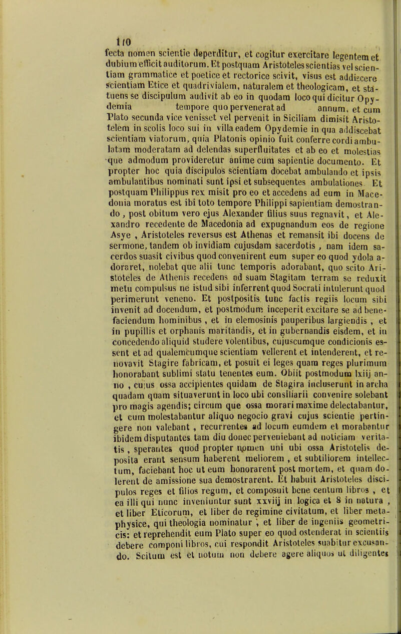 1/0 fecta nomen scientie deperditur, et cogitur exercitare legentem et dubiumelficitauditorum.Et postquam Aristotelesscientias velscien- tiam grammatice et poetice et rectorice scivit, visus est addiscere scientiam Etice et quadrivialem, naturalem et theologicam, et sta- tuensse discipulum audivit ab eo in quodam locoqui dicitur Opy- demia tempore quoperveneratad annum, et cum Plato secunda vice venisset vel pervenit in Siciliam dimisit Aristo- telem in scolis loco sui in villaeadem Opydemie in qua addiscebat scientiam viatorum, quia Platonis opinio fuit conferrecordiambu- latam moderatam ad delendas superfluitates et ab eo et molestias que admodum provideretiir anime cura sapientie documento. Et propter hoc quia discipulos scientiam docebat ambulando et ipsis ambulantibus nominati sunt ipsi et subsequentes ambulationes Et postquam Philippus rex misit pro eo et accedens ad eum in Mace- donia moratus est ibi toto tempore Philippi sapientiam deraostran- do, post obitum vero ejus Alexander filius suus regnavit, et Ale- xandro recedente de Macedonia ad expugnandum eos de regione Asye , Aristoteles reversus est Athenas et remansit ibi docens de sermone, tandem ob invidiam cujusdam sacerdotis , nam idem sa- cerdossuasit civibus quod convenirent eum supereoquod ydola a- doraret, nolebat que alii tunc temporis adorabant, quo scito Ari- stoteles de Athenis recedens ad suam Stagitam terram se reduxit metu compulsus ne istudsibi inferrentquod Socrati intulerunt quod perimerunt veneno. Et postpositis tunc faclis regiis locum sibi invenit ad docendum, et postmodum inceperit excitare se adbene- faciendum hominibus , et in elemosinis pauperibus largiendis , et in pupillis et orphanis maritandis, et in gubernandis eisdem, et in concedendoaliquid studere volenlibus, cujuscumque condicionis es- sent etad qualemcumquescientiam vellerent et intenderent, etre- novavit Stagire fabricam, et posuit ei Iege3 quara reges plurimura honorabant sublimi statu tenentes eum. Obiit postmodura Ixiij an- no , cujus ossa accipientes quidam de Stagira iticluserunt in archa quadam quam situaverunt in loco ubi consiliarii convenire solebant pro magis agendis; circum que ossa morari maxime delectabantur, e^ cum molestabaotur aliquo negocio gravi cujus scientie pertin- gere non valebant , recurrentes ad locum eumdero et raorabantur ibidem disputantes tam diu donec perveniebant ad uoticiam verita- tis , sperantes quod propter npmen uni ubi ossa Aristotelis de- posita erant sensum haberent raeliorem , et subtiliorem jntellec- tum, faciebant hoc ut eum honorarent post mortem, et quam do- lerent de amissione sua demostrarent. Et habuit Aristoteles disci- pulos reges et filios regum, et composuit bcne centum libros , et ea illi qui nunc inveniuntur sunt xxviij in logica et 8 in natura , et liber Eticorum, et liber de regimine civitatum, et liber raeta- physice, qui theologia nominatur ', et liber de ingeniis geometri- cis: et reprehendit eum Plato super eo quod ostenderat in scientiis debere componi libros, cui respondit Aristoteles suabitur excusan- do. Scitura est el uotuin nori dubere agere aliquui ul diligente»