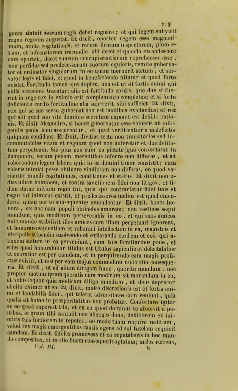 Rnum itatuit seRvum regis debet regnnre ; et qui legem subyicit regno regnum augustat. Et dixit, oportet regem esse magnani- mum, multe cogitationis, et rerum firmum inspectorem, pium e- tiam, et infrenatorem iracundie, ubi decet et quando excandescere cum oportet, decet suarum concupi3centiarum reprehensor esse , non perGJussed predecessorum suorum equioris, remite gubema- tor et ordinator singulorum in eo quam meruerit statum , et ser- vator legis et fidei, et quod in benefaciendo nitatur et quod forte existat.Fortitudo tamen ejus duplex, una est ut sit fortis animi qui nulla occasione traeatur; alia est fortitudo cordis, que due si fue- rint in rege rex in exiraio erit complemento completus; et si forte deficiente cordis fortitudine alia supererit sibi sufficiet. Et dixit, rex qui se suo sensu gubernat non est laudibus exaltandus; et rex qui alii quod suo vite dominio secretum exponit est debilis ratio- nis. Et dixit Alexandro, si bonus gubernator esse volueris ab infli- gendis penis boni asecurentur , et quod verificentior a malefactis quiquam confidant. Etdixit, divitias recte non transitorias sed in- commutabiles vitara et regnum quod non auferetur et durabilita- tem perpetuam. Sis pius non cum ea pietate {que convertatur in dampnum, verura penara merentibus inferre non differas , et ad roborandum legem labora quia in ea doraini tiraor consistit; cum videris inimici posse obtinere vindictam non differas, eo quod va- riantur mundi cogitationes, conditiones et status. Et dixit non o- dias ullum hominem, et contra sanctionem fidei non litiges, et fi- dem stalue initium regni tui, quia qui contrariatur fidei tuus et regui tui inimicus existit, et predecessores melius est quod emen- deris, quam per te subsequentes emendentur. Et dixit, bonos ho- nora , ex hoc nam populi obtinebis amorem; non festines sequi mundum, quia modicum perseverabis iu eo , et qui suos amicos huic mundo stabilivit illos amicoscum illum perpetuari ignorent, et honoraresapientiam et roborari intellectum in ea, magistris et discipulisslipendia exolvendo et exilarando eosdem et eos, qui a- liquem stalum in ea perveniunt, cam tuis farailiaribus pone , et scies quod honorabilior titulus est titulus sapientieet delectabilior et onoratior est per eamdem, et in perquirendo eam raagis profi- ctus existit, et nisi per eara majus commodum nullo alio conseque- ris. Et dixit , ut ad alium dirigam hunc , querite mundum , nec propter raotum ipsumqueratis cum modicum sit morandura in eo, et vobis loquor quia modicum diligo mundum , et deus deprecor utcito exiraer abeo. Et dixit, multe discretionis est et fortis ani- mi et laudabilis fidei, qui tolerat adversitates cum veniunt, quia quahs sit homo in prosperitatibus non probatur. Confortare igitur ex eo quod superest tibi, et ex eo quod dominus le absolvit a pe- stibus, etquam tibi coutulit non abneges dona, debiliorem ex ini- micis tuis fortiorem te reputes, eo modo tuara require militiam , velud rex magis eraergentibus causis agens ad sui tutelam requirit eamdem. Et dixit, fideles promoveas et ea reputaberis in hoc mun- do compositus, ct m alio fiuem consequerisoptatum; malos refrena, Vol. tll. y