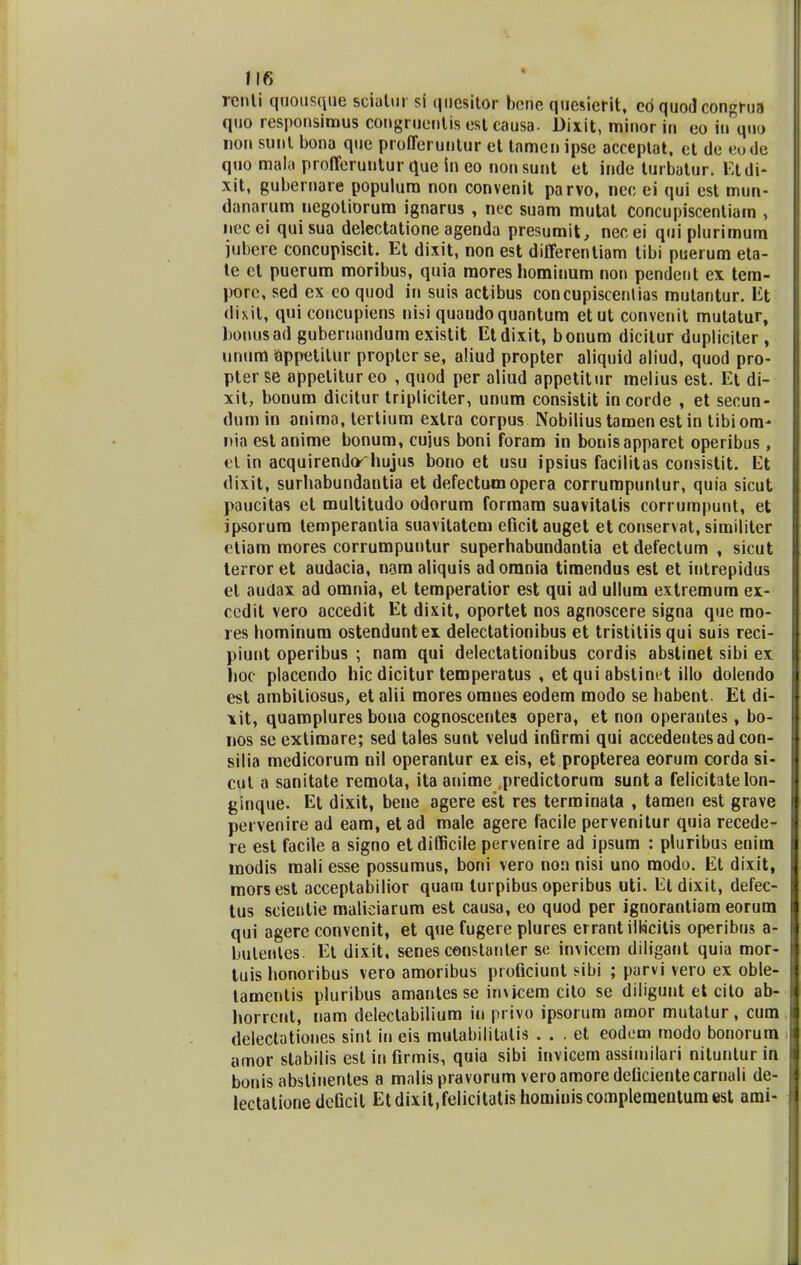 renli quousque sciutur si <|iicsitor bcne quesierit, cd quod congrua quo responsimus congrueutis est causa. Dixit, minor in eo in quo non sunt bona que profferuntur et tamenipse acceplat, et de eude quo mala profferuntur que in eo nonsunt et inde turbatur. Etdi- xit, gubernare populum non convenit parvo, nec ei qui est mun- danarum uegotiorum ignarus , nec suam mutat concupiscentiam , necei quisua delectatione agenda presumit, necei quiplurimum jubere concupiscit. Et dixit, non est differentiam tibi puerum eta- te ct puerum moribus, quia mores hominum non pendent ex tem- porc, sed ex eoquod in suis actibus concupiscenlias mutantur. Et dixit, qui concupiens nisi quandoquantum etut convenit mutatur, bonusad gubernandum existit Etdixit, bonum dicitur dupliciter , unnm appetitur proptcr se, aliud propter aliquid aliud, quod pro- pter se appelitur eo , quod per aliud appetitur melius est. Et di- xit, bonum dicitur tripliciter, unum consistit in corde , et secun- dum in anima, tertium exlra corpus Nobilius taraen est in tibiom- nia est anime bonum, cujus boni foram in bouisapparet operibus, et in acquirendo/hujus bono et usu ipsius facilitas consistit. Et dixit, surhabundantia et defectumopera corrumpuntur, quia sicut paucitas et multitudo odorum formam suavitalis corrumpunt, et ipsorum temperantia suavilatem eQcitauget et conservat, similiter etiam mores corrumpuntur superhabundantia et defectum , sicut terror et audacia, nam aliquis ad orania timendus est et intrepidus et audax ad omnia, et temperatior est qui ad ullum extremum ex- ccdit vero accedit Et dixit, oportet nos agnoscere signa que mo- res hominum ostenduntex delectationibus et tristitiis qui suis reci- piunt operibus ; nara qui delectationibus cordis abstinet sibi ex hoc placendo hic dicitur temperatus , et qui abstinet illo dolendo est arnbitiosus, et alii mores oranes eodem modo se habent. Et di- \it, quamplures bona cognoscentes opera, et non operantes, bo- nos se extimare; sed tales sunt velud inBrmi qui accedentesad con- silia medicorum nil operantur ex eis, et propterea eorum corda si- cut a sanitate remota, itaanime .predictorura sunta felicitate lon- ginque. Et dixit, bene agere est res terminata , tamen est grave pervenire ad eam, etad male agere facile pervenitur quia recede- re est facile a signo etdifficile pervenire ad ipsum : pluribus enim inodis raali esse possumus, boni vero non nisi uno modo. Et dixit, morsest acceptabilior quam turpibus operibus uti. Et dixit, defec- tus scientie maliciarum est causa, eo quod per ignorantiam eorum qui agerc convenit, et que fugere plures errant ilKcitis operibus a- butentes. Et dixit, senes censtanter se invicem diligant quia mor- tuis honoribus vero amoribus proficiunt sibi ; parvi vero ex oble- tamentis pluribus amanles se in\jcemcito se diligunt et cito ab- horrcnt, nam delectabilium in privo ipsorum amor mutatur, cum delectationes sint in eis mutabilitalis . . . et eodem modo bonorum amor slabilis cst in flrmis, quia sibi invicem assituilari nituntur in bonisabstinentes a malis pravorum veroamoredeOcientecamali de- lectationedcQcil Etdixit.felicitatis hominiscomplemeutumest ami-