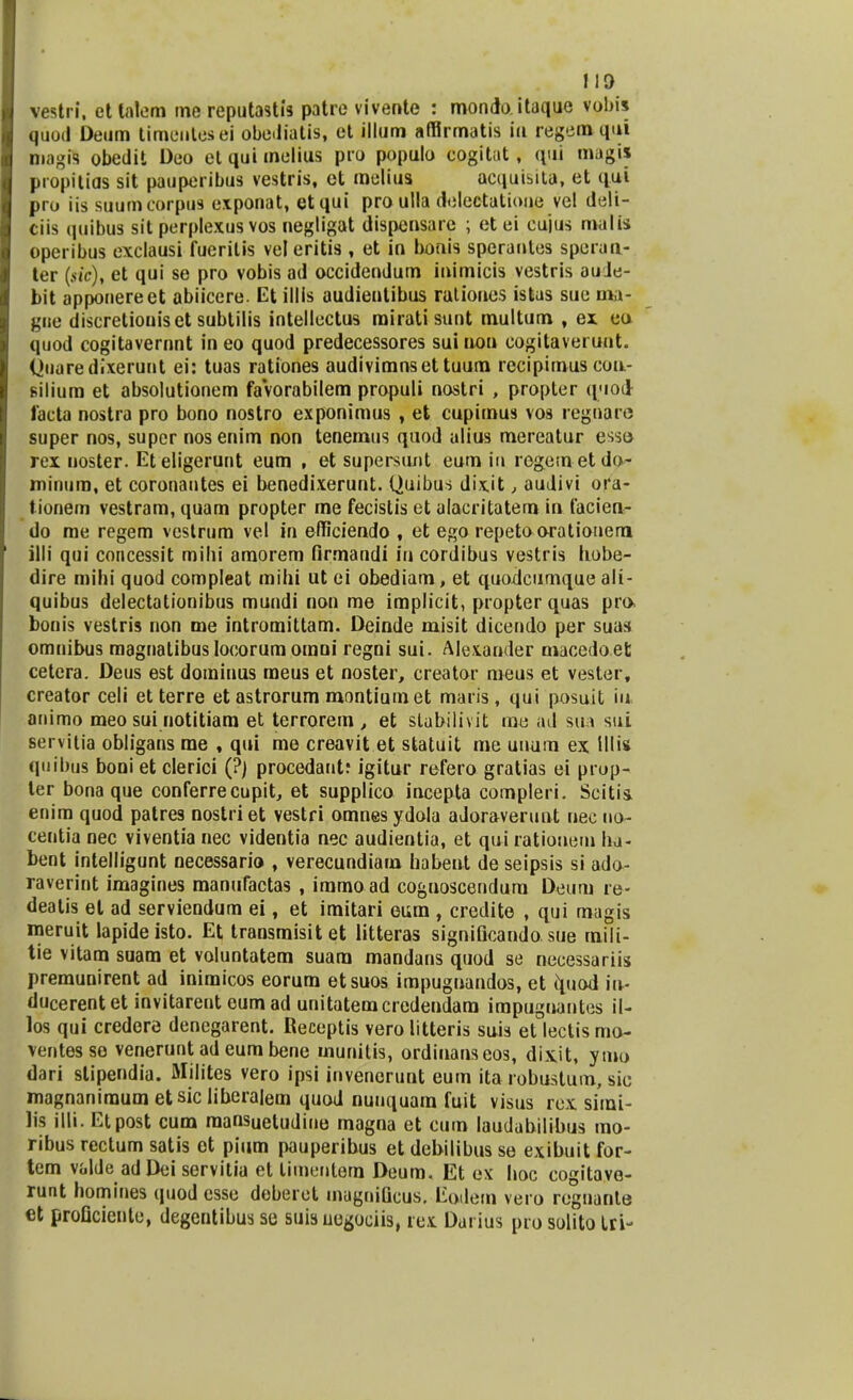 vestri, etlalem me reputastis patre vivente : mondo itaque vobis quod Deum timentesei obe.liatis, et illum affirmatis iu regem qui magis obedit Deo et qui melius pro populo cogitat, qui magis propitias sit pauperibus vestris, et melius acquisita, et qui pro iis suumcorpus exponat, etqui proulla delectatione vel deli- ciis quibus sit perplexus vos negligat dispensare ; et ei cujus malis operibus exclausi fueritis vel eritis, et in bonis speranles speran- ter (stc), et qui se pro vobis ad occidendum inimicis vestris au Je- bit apponereet abiicere. Et illis audientibus rationes istas sue ma- gue discretioniset subtilis intellectus mirati sunt multum , ex eo quod cogitavernnt in eo quod predecessores sui non cogitaverunt. (Juaredixerunt ei: tuas rationes audivimnsettuum recipitnus con- silium et absolutionem favorabilem propuli nostri , propter quod lacta nostra pro bono noslro exponimus , et cupimus vos regnare super nos, super nosenim non tenemus quod alius mereatur esso rex noster. Eteligerunt eum , et supersunt eum i» rogemetdo- minum, et coronantes ei benedixerunt. Quibus dixit, audivi ora- tionem vestram, quam propter me fecistis et alacritatem in facien- do me regem vcstrum vel in efficiendo , et ego repetooratiooem. illi qui concessit mihi amorem firmandi in cordibus vestris hobe- dire mihi quod compleat mihi ut ei obediam, et quodcumque ali- quibus delectationibus mundi non me implicit, propter quas pra bonis vestris non me intromittam. Deinde misit diceodo per suas omnibus magnalibus Iocorum omoi regni sui. Alexander macedoet cetera. Deus est dorainus meus et noster, creator meus et vester, creator celi etterre et astrorum montiumet maris, qui posuit iu animo meo sui notitiam et terrorem , et slabilivit me ad sua sui servitia obligans rae , qui me creavit et statuit me uuum ex illis quibus boni et clerici (?) procedant: igitur refero gratias ei prop- ler bona que conferrecupit, et supplico incepta compleri. Scitii enim quod patres nostriet vestri omnes ydola adoraverunt nec no- centia nec viventia nec videntia nec audientia, et qui rationem ha- bent intelligunt necessario , verecundiam habent de seipsis si ado- raverint imagines manufactas , immoad coguoscendum Deum re- deatis el ad serviendura ei, et imitari eura , credite , qui magis meruit lapideisto. Et transmisitet litteras significando sue mili- tie vitam suam et voluntatem suara mandans quod se necessariis premunirent ad inimicos eorum etsuos impuguandos, et quod iu- ducerentet invitarent eum ad unitatemcredendam impuguantes il- los qui credere denegarent. Receptis verolitteris suis et lectismo- ventesse venerunt ad eum bene munitis, ordiuanseos, dix.it, ymo dari stipendia. Milites vero ipsi invenerunt eum ita robustum, sie magnaniraum etsic liberalem quod nunquam fuit visus rex sirai- lis illi. Etpost cum mansUetudine magna et cum laudabilibus mo- ribus rectum satis et pium pauperibus et debilibus se exibuit for- tem valde adDei servitia et timeutera Deum. Et ex hoc cogitave- runt homines quod esse deberet magnificus. Eodem vero reguante et proficiente, degentibus se suis ue^ociis, rex Dai ius pro solito Lri-