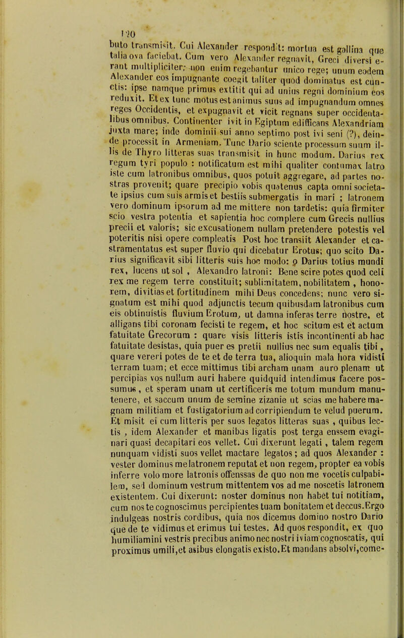 T20 buto Iransmfcit. Cui Alexander respondH: morlua est gallina nue taliaova lanebat. Cum vero Alcxander regnavit, Greci diversi e- rant miiltipliciter; uon enim regebantur unico rege; unum eodem Alexander eos impugnante coegit taliter quod dominatus est cun- ctis: ipse narnque primus exlitit qui ad unius regni dominium Jos reduxit. Etex tunc motusestanirnus suus ad impugnandiim omnes reges Occidenlis, et expugnavit et vicit regnans super occidenta- jibusommbus. Continenter ivit in Egiptum ediflicans Alexandriam juxta mare; inde dominii sui anno septimo post ivi seni (?), dein- de processit in Armeniam. Tunc Dario sciente processum suum il- lis de Thyro lilteras suas transmisit in hunc modum. Darius rex. regum tyri populo : notificatum est mihi qualiter contnmax. latro iste cum latronibus omnibus, quos potuit aggregare, ad partes no- stras provenit; quare precipio vobis quatenus capta omni societa- te ipsius cumsuisarmiset bestiis submergatis in mari ; latronem vero dominum ipsorum ad me mittere non tardetis: quia firmiter scio vestra potentia et sapientia hoc complere cum Grecis nullius precii et valoris; sic excusationem nullara pretendere potestis vel poteritis nisi opere compleatis Post hoc transiit Alexander et ca- stramentatus est super fluvio qui dicebatur Erotus; quo scito Da- rius significavit sibi litteris suis hoc modo: o Darius totius mundi rex, lucens utsol , Alexandro latroni: Bene scire potes quod celi rexme regem terre constituit; sublimitatem, nobiiitatem , hono- rem, divitiaset fortitudinem mihi Deus concedens; nunc vero si- gnatum est mihi quod adjunctis tecum quibusdam latronibus cum eis obtinuistis fluvium Erotum, ut damna inferas terre hostre, et alligans tibi coronam fecisti te regem, et hoc scitum est et actam fatuitate Grecorura : quare visis litteris istis incontinenti ab hac fatuitate desistas, quia puer es pretii nullius nec sum equalis tibi, quare vereri potes de te et de terra tua, alioquin mala hora vidisti terram tuam; et ecce mittimus tibi archam unam auro plenam ut percipias vqs nullum auri habere quidquid intendimus facere pos- sumu«, et sperara unara ut certificeris me totum mundum manu- tenere, et saccum unum de semine zjzanie ut scias mehaberema- gnam militiara et fustigatoriumadcorripiendum te velud puerum. Et misit ei cum litteris per suos legatos litteras suas , quibus lec- tis , idem Alexander et manibas ligatis post terga enssem evagi- nari quasi decapitari eos vellet. Cui dixerunt legati, talem regem nunquam vidjsti suos vellet mactare legatos; ad quos Alexander : vester dominus melatronem reputat et uon regem, propter ea vobis inferre volomore latronis offenssas de quo nonme vocetisculpabi- leno, se i dominum vestrum mittentem vos ad me noscetis latronem existentem. Cui dixerunt: noster dominus non habet tui notitiam, cum nos te cognoscimus percipientes tuam bonitatem et deccus.Ergo indulgeas nostris cordibus, quia nos dicemus domino nostro Dario quede te vidimuset erimus tui testes. Ad quosrespondit, ex quo humiliamini vestris precibus animonecnostri iviam cognoscatis, qui proxirnus umili,et asibus elongatis existo.Et mandans absolvi,come-