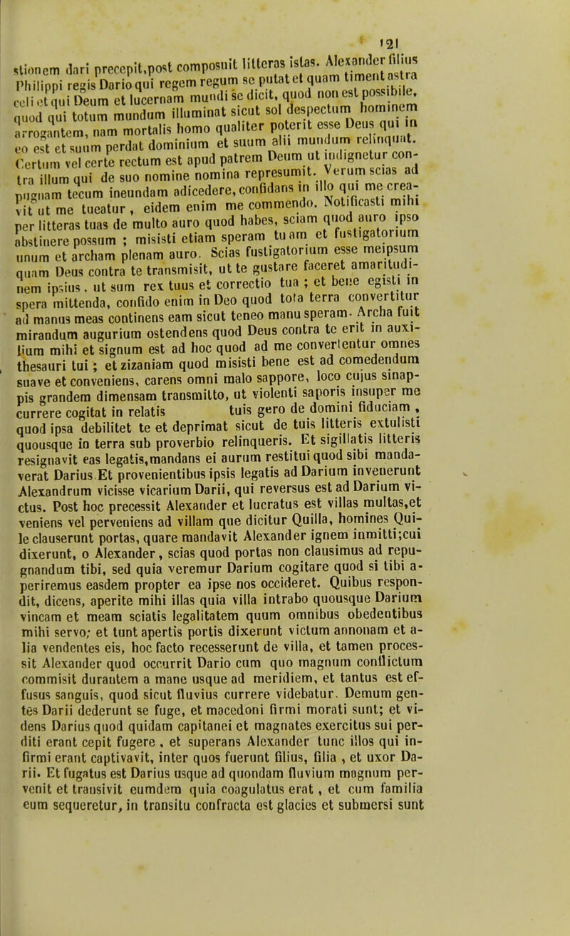 »21 stioncm dari preccpit.post composnit IMerasJsla*.^ndprmius Philippi regisDarioqui regemregum sc putatet quam Umentastra celietuui Deum etlucernam mundi sc dicit, quod non est poss.b e. nuod oui totum mundum illuminat sicut sol despectum hom.nem r g^em nl mortalis homo qualiter poterit esse Deus qui m % es etsut m perdat dominium et suum aln mundum rehnquat. 'erTum ve certe rectum est apud patrem Deum ut .od.gnetur con- Ira iUum qui de suo nomine noraina represumit Verum sc.as ad LZ tecum ineundam adicedere,conQdans ,n illo qui me crea- vU u me tueatur, eidem enim me commendo. Not.ficast. m.hi per litteras tuas de multo auro quod habes, sc.am quod aurc, ,pjo Ltinere possum ; misisti etiam speram tuam ct fust.gatonum unum et archam plenam auro. Scias fustigator.um esse me.psum quam Deus contra te transmisit, ut te gustare faceret amar.tudi- nem ip.ius. ut sum re* tuus et correctio tua ; et bene egist. in spera mittenda, confido enim in Deo quod tota terra convertitur ad manus meas continens eam sicut teneo manu speram- Archa fuit mirandum augurium ostendens quod Deus contra te erit in auxi- lium mihi et signum est ad hoc quod ad me convertentur omnes thesauri tui; etzizaniam quod misisti bene est ad comedendura suave etconveniens, carens omni malo sappore, loco cujus sinap- pis randera dimensam transmilto, ut violenti saporis msuper rae currere cogitat in relatis tuis gero de domini fiduc.am , quodipsa debilitet te et deprimat sicut de tuis l.ttens extul.sti quousque in terra sub proverbio relinqueris. Et sigillatis Iitteris resignavit eas Iegatis,mandans ei aurum restituiquod sibi manda- verat Darius.Et provenientibus ipsis legatis adDarium invenerunt Alexandrum vicisse vicarium Darii, qui reversus est ad Darium vi- ctus. Post hoc precessit Alexander et lucratus est villas multas,et veniens vel perveniens ad villam que dicitur Quilla, homines Qui- le clauserunt portas, quare mandavit Alexander ignem inmitti;cui dixerunt, o Alexander, scias quod portas non clausimus ad repu- gnandum tibi, sed quia veremur Darium cogitare quod si tibi a- periremus easdem propter ea ipse nos occideret. Quibus respon- dit, dicens, aperite mihi illas quia villa intrabo quousque Dariutn vincam et meam sciatis legalitatem quum omnibus obedentibus mihi servo; et tuntapertis portis dixerunt victum annonam et a- lia vendentes eis, hoc facto recesserunt de villa, et tamen proces- sit Alexander quod occurrit Dario cum quo magnum conflictum commisit durantem a mane usque ad meridiem, et tantus est ef- fusus sanguis, quod sicut fluvius currere videbatur. Demum gen- tes Darii dederunt se fuge, et macedoni firmi morati sunt; et vi- dens Darius quod quidam capitanei et magnates exercitus sui per- diti erant cepit fugere. et superans Alcxander tunc illos qui in- firmi erant captivavit, inter quos fuerunt filius, filia , et uxor Da- rii. Et fugatus est Darius usque ad quondam fluvium magnum per- vcnit et transivit eumdera quia coagulatus erat, et cum familia eum sequeretur, in transitu confracta ost glacies et submersi sunt