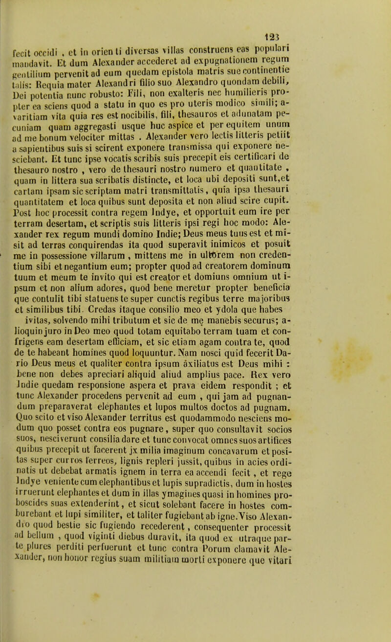 fecit occidi , et in orien ti diversas villus construens eas populari maudavit. Et dum Alexander acccderet ad expugnationem regum gentiiium pervenitad eum quedam epistola matris suecontinentie tiiiis: Requiamater Alexandri fllio suo Alexandro quondam debili, Dei potentia nunc robusto: Fili, non exalteris nec humilieris pro- pter ea sciens quod a statu in quo es pro uteris modico simili; a- varitiam vita quia res est nocibilis, fili, thesauros etadunatam pe- cuniam quam aggregasti usque huc aspice et per equitem unum ad me bonum velociter mittas . Alexander vero lectis lilteris petiit a sapientibus suis si scirent exponere transmissa qui exponere ne- sciebant. Et tunc ipse vocatis scribis suis precepit eis certificari de thesauro nostro , vero dethesauri nostro numero et quantitate , quam in littera sua scribatis distincte, et loca ubi depositi sunt,et cartam ipsam sic scriptam matri transmitlatis, quia ipsa thesauri quantitatem et loca quibus sunt deposita et non aliud scire cupit. Post hoc processit contra regem Indye, et opportuit eum ire per terram desertam, et scriptis suis lilteris ipsi regi hoc modo: Ale- xander rex regum mundi domino Indie; Deus meus tuusest et mi- sit ad terras conquirendas ita quod superavit inimicos et posuit ' me in possessione villarum , mittens me in ulfctirem non creden- tium sibi etnegantium eum; propter quodad creatorem dominum tuum et meum te invito qui est creator et domiuns omnium ut i- psum et non alium adores, quod bene meretur propter beneficia que contulit tibi statuenste super cunctis regibus terre majoribus et similibus tibi. Credas itaque consilio meo et ydola que habes ivitas, solvendo mihi tributum et sic de me manebis securus; a- lioquin juro in Deo meo quod totam equitabo terram tuam et con- frigens eam desertam efficiam, et sic etiam agam contra te, quod de te habeant homines quod loquuntur. Nam nosci quid feceritDa- rio Deus meus et qualiter contra ipsum axiliatus est Deus mihi : bene non debes apreciari aliquid aliud amplius pace. Rex vero Jndie quedam responsione aspera et prava eidem respondit ; et tunc Alexander procedens pervenit ad eum , qui jam ad pugnan- dum preparaverat elephantes et lupos multos doctos ad pugnam. Quo scito et viso Alexander territus est quodammodo nesciens mo- dum quo posset contra eos pugnare, super quo consultavit socios suos, nesciverunt consiliadare et tuncconvocat omnessuosartifices quibus precepitut facerent jx milia imaginum concavarum etposi- tas super curros ferreos, lignis repleri jussit, quibus in aciesordi- natis ut debebat armatis ignem in terra ea accendi fecit, et rege Indye veniente cum elephantibus et lupis supradictis, dum in hosles irruerunt elephanteset dum in illas ymaginesquasi in homines pro- boscides suas extenderint, et sicut solebant facere in hostes com- burcbant et lupi similiter, et taliler fugiebantab igne.Viso Alexan- dro quod bestie sic fugiendo recederent, consequenter processit ad bellum , quod viginti diebus duravit, ita quod ex utraquepar- te plures perditi perfuerunt et tunc contra Porum clamavit Ale- xander, non honor regius suam railitiam morli cxponerc que vitari