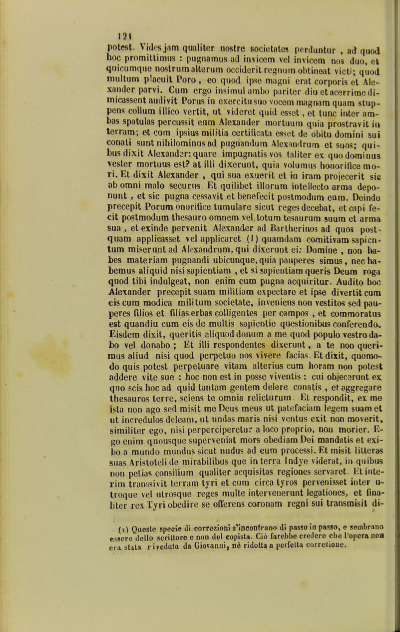 12 * potest. Vides jam qualiter nostre societates perduntur , ad quod hoc promittimus : pugnamus ad invicem vel invicem nos duo, ek quicumque nostrumalterum occiderit regnum obtineat victi; qiiod multum placuit Poro , eo quod ipse magni erat corporis et Ale- xander parvi. Cum crgo insimul ambo pariter diu etacerrimedi- micassent audivit Porus in exercitusuo vocem magnam quam stup- pens collum illico vertit, ut videret quid esset, et tunc inter am- bas spatulas percussit eom Alexander mortuum quia prostravit in terram; et cum ipsius militia certilicata esset de obitu domini sui conati sunt nihilominusad pugnandum Alex>mdrum et suos; qui- busdixit Alexander: quare impugnatis vos taliter ex quodominus vester mortuus est? at illi dixerunt, quia volumus honorifice mo- ri. Et dixit Alexander , qui sua exuerit et in iram projecerit sie abomni malo securus. Et quilibet illorum intellecto arma depo- nunt, et sic pugna cessavit et benefecit postmodum euro. Deinde precepit Porum onorifice tumulare sicut reges decebat, etcapi fe- cit postmodum thesauro omnem vel.totum tesaurum suum et arma sua , etexinde pervenit Alexander ad Bartherinos ad quos post- quam applicasset vel applicaret (l)quamdam comitivam sapicn- tum miseruntad Alexandrum, qni dixerunt ei: Domine , non ha- bes materiam pugnandi ubicunque,quia pauperes siraus, necha- bemus aliquid nisi sapientiam , et si sapientiam queris Deum FOga quod tibi indulgeat, non enim cum pugna acquiritur. Audito boc Alexander precepit suam militiam expectare et ipse divertitcum eis cum modica railitum societate, inveniens non vestitos sed pau- peres filios et filias erbas colligentes per campos , et commoratus est quandiu cum eis de multis sapientie questionibus conferendo. Eisdem dixit, queritis aliquoddonum a me quod populo vestro da- bo vel donabo ; Et illi respondentes dixerunt, a te non queri- mus aliud nisi quod perpetuo nos vivere facias. Etdixit, quomo- do quis potest perpetuare vitam alterius cum horam non potest addere vite sue : hoc non est in posse viventis : cui objecerunt ex quo scis hoc ad quid tantam gentem delere conatis , etaggregare thesauros terre, sciens te omnia relicturum Et respondit, ex me ista non ago sed misit meDeus meus ut palefaciam legem suamet ut incredulos deleam, ut undas maris nisi ventus exit non moverit, similiter ego, nisi perperciperetur a loco proprio, non morier. E- go enim quousque superveniat mors obediamDei mandatis et exi- bo a mundo mundus sicut nudus ad eum processi. Et misit litteras suas Aristoteli de mirabilibus que in terra Indye viderat, in quibus non petias consilium qualiter acquisitas regiones servaret. Etinte- rim transsivit terram tyri et cum circa tyros pervenisset inter u- troque vel utrosque reges multe intervenerunt legationes, et fina- liter rexTyriobedire se offerens coronam regni sui transmisit di- (i) Queste specie di correzioni s'incontrano di passo in passo, e sembrano essere dello scrittore e non del copista. Cio farebhe credere clie 1'opera noa era sUta riveduta da Giovanni, ne ridotta a perfelta correzioue.