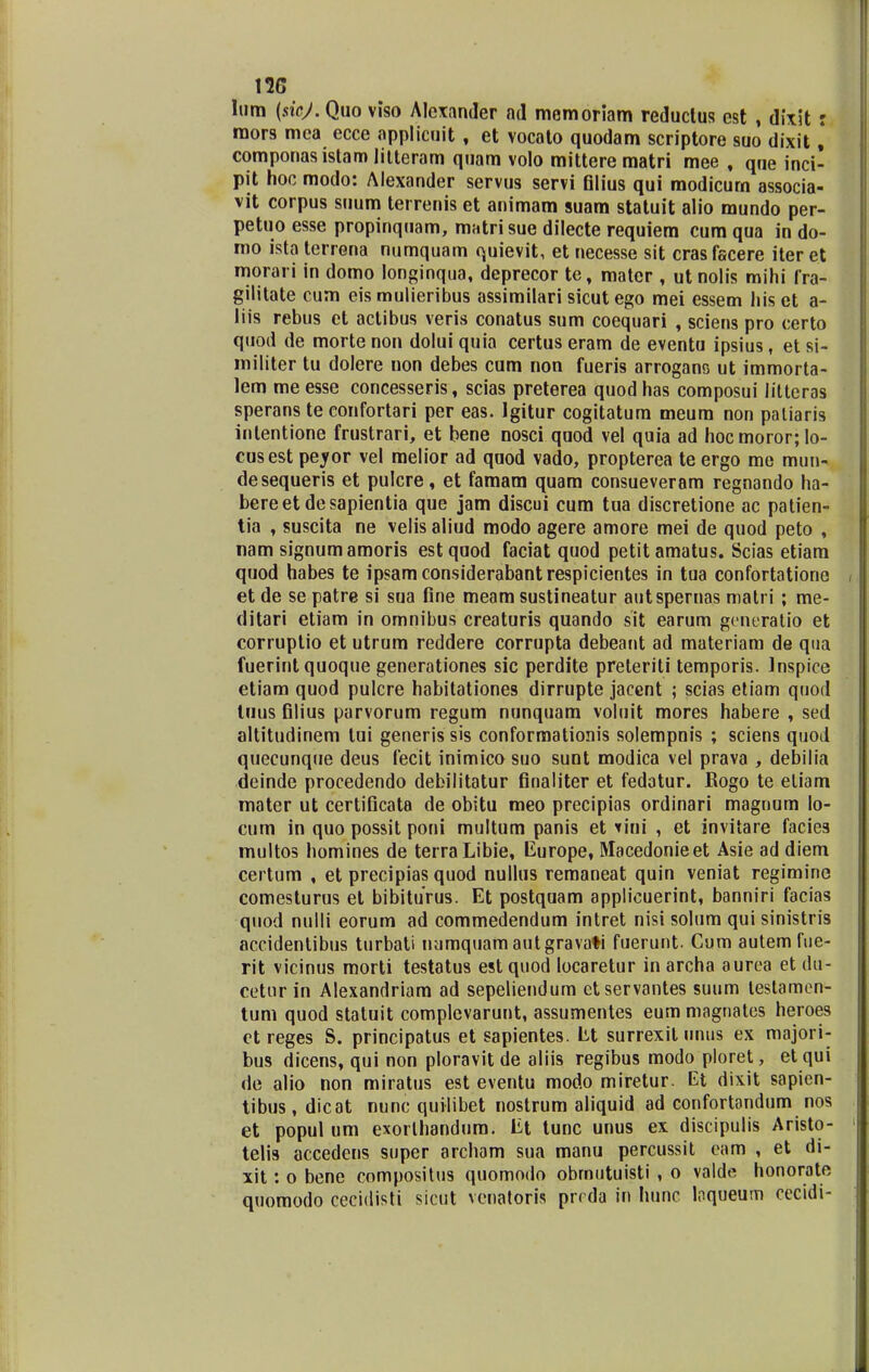 156 lum (siej. Quo viso Alcxander ad memoriam reduclus est , dixit : raors mea ecce applicuit, et vocato quodam scriptore suo dixit, componasistamlitteram quam volo mittere matri mee , que inci- pit hoc modo: Alexander servus servi filius qui modicurn associa- vit corpus suum terrenis et animam suam statuit alio mundo per- petuo esse propinquam, matrisue dilecte requiem cum qua in do- mo ista terrena numquam quievit, et necesse sit cras facere iter et morari in domo longinqua, deprecor te, matcr , ut nolis mihi fra- gilitate cum eis mulieribus assimilari sicutego mei essem his et a- liis rebus et actibus veris conatus sum coequari , sciens pro certo quod de morte non dolui quia certus eram de eventu ipsius, et si- militer tu dolere non debes cum non fueris arrogano ut immorta- lem meesse concesseris, scias preterea quodhas composui litteras sperans te confortari per eas. Igitur cogitatum meum non patiaris inlentione frustrari, et bene nosci quod vel quia ad hocmoror;Io- cusest peyor vel melior ad quod vado, propterea te ergo me mun- desequeris et pulcre, et famam quam consueveram regnando ha- bereetdesapientia que jam discui cum tua discretione ac patien- tia , suscita ne velis aliud modo agere amore mei de quod peto , nam signumamoris estquod faciat quod petitamatus. Scias etiam quod habes te ipsam considerabant respicientes in tua confortatione et de se patre si sua fine meam sustineatur autspemas matri ; me- ditari etiam in omnibus creaturis quando sit earum generatio et corruptio et utrum reddere corrupta debeant ad materiam de qua fuerintquoque generationes sic perdite preteriti temporis. Inspice etiam quod pulcre habitationes dirrupte jacent ; scias etiam quod tuus filius parvorum regum nunquam voluit mores habere , sed altitudinem tui generis sis conformationis solempnis ; sciens quod quecunque deus fecit inimico suo sunt modica vel prava , debilia deinde procedendo debilitatur finaliter et fedatur. Rogo te eliam mater ut certificata de obitu meo precipias ordinari magnum lo- cum in quo possit poni multum panis et tini , et invitare facies multos homines de terraLibie, Europe, Macedonieet Asie ad diem certum , et precipias quod nullus remaneat quin veniat regimine comesturus et bibiturus. Et postquam applicuerint, banniri facias quod nulli eorum ad commedendum intret nisi solum qui sinistris accidentibus turbati namquam autgravafi fuerunt. Cum autem fue- rit vicinus morti testatus est quod locaretur in archa aurea et du- cetur in Alexandriam ad sepeliendum ctservantes suum testamen- tum quod statuit complevarunt, assumentes eum magnates heroes et reges S. principatus et sapientes. Lt surrexit tunis ex majori- bus dicens, qui non ploravit de aliis regibus modo ploret, et qui de alio non miratus est eventu modo miretur. Et dixit sapien- tibus, dicat nunc quilibet nostrum aliquid ad confortandum nos et popul um exorlhandum. Et tunc unus ex discipulis Aristo- telis accedens super archam sua manu percussit eam , et di- xit: o bene compositus quomodo obrnutuisti , o valde honorate quomodo cecidisti sicut venatoris prrda in hunc laqueutn cccidi-