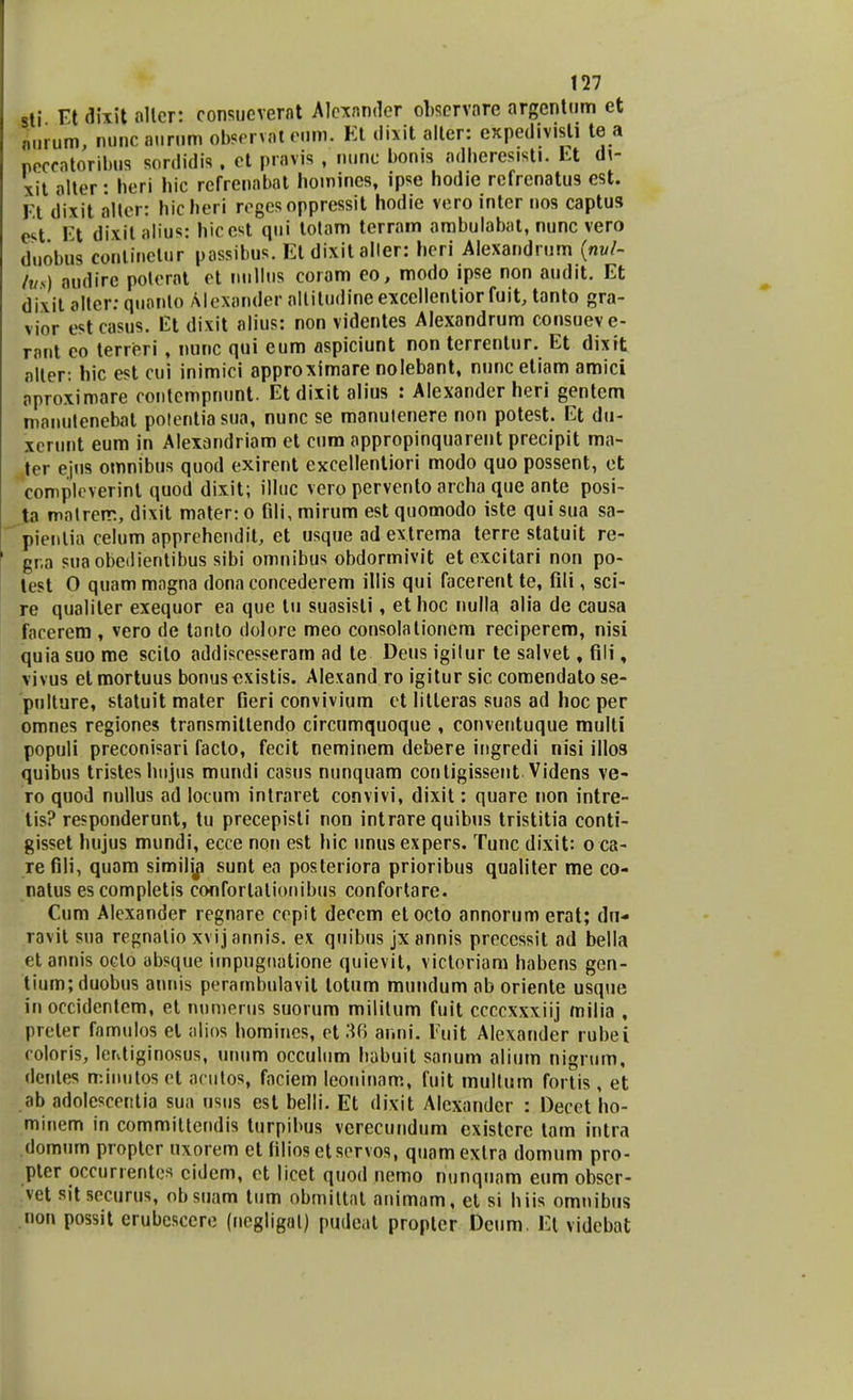 sti Et dixit allcr: consuevernt Alcxnnder obsmore argentum et Lrum, nunc aurum observateom. Et dixit alter: expedivisti te a necratoribus sordidis. et pravis , nune bonis adheresisti. Et di- xit alter: heri hic refrenabat homines, ipse hodie refrenatus est. Et dixit alter: hicheri regesoppressit hodie vero inter uos captus cst Et dixit alius: hicest qui totam terram ambulabal, nunc vero duobus continelor passibus. Et dixit aller: heri Alexandrum (nvl- ius) nudirc polcrat et nullus coram eo, modo ipse non audit. Et dixit alter: quanto Mexander nltitudineexcellentiorfuit, tanto gra- vior estcasus. El dixit alius: non videntes Alexandrum consueve- rant eo terreri , nunc qui eum aspiciunt non terrentur. Et dixit nlter: hic est cui inimici approximare nolebant, nunc etiam amici oproximare contcmpnunt. Et dixit alius : Alexander heri gentcm manutenebat potentiasua, nunc se manuienere non potest. Et du- xcrunt eum in Alexandriam et cum nppropinquarent precipit ma- ter ejns omnibus quod exirent excellentiori modo quo possent, et complcverint quod dixit; illuc vero pervento archa que ante posi- ta matrerr., dixit mater: o fdi, mirum est quomodo iste qui sua sa- pienlia celum apprehendit, et usque ad extrema terre statuit re- gr.a suaobedientibus sibi omnibus obdormivit et excitari non po- tcst 0 quam mngna donn concederem illis qui facerent te, fili, sci- re qualiler exequor ea que lu suasisli, et hoc nulla alia de causa forcrem , vero de tanlo dolore meo consolationem reciperem, nisi quia suo roe scilo addiscesserarn ad te Deus igilur te salvet, fili, vivus et mortuus bonusexistis. Alexand ro igitur sic comendato se- pulture, statuit mater fieri convivium ct litleras suos ad hoc per omnes regiones transmitlendo circumquoque , conventuque multi populi preconisari faclo, fecit neminem debere ingredi nisi illos quibus tristes hujus mundi casus nunquam contigissent Videns ve- ro quod nullus ad locum intraret convivi, dixit: quare non intre- tis? responderunt, tu precepisti non intrare quibus tristitia conti- gisset hujus mundi, ecce non est hic unus expers. Tunc dixit: o ca- re fili, quam similip sunt en posteriora prioribus qualiter me co- natus es completis conforlationibus confortare. Cum Alexander regnare ccpit decem etocto annorum erat; du- ravit sua regnnlio xvijannis. ex quibus jxannis preccssit ad bella etannis oclo absque iinpugnntione quievit, victoriam habens gen- tiumjduobus anuis perambulavit lotum mundum ab oriente usque in occidentem, et numerus suorum mililum fuit ccccxxxiij milia , preter famulos el alios homines, et 36 anni. Fuit Alexander rubei coloris, ler^tiginosus, unum occulum babuit sanum alium nigrum, dentes minutoset acutos, fnciem leoninnm, fuit multum fortis, et ab adolesceritia sua usus est belli. Et dixit Alcxandcr : Decct ho- minem in commiltendis turpibus vcrecundum existcre tam intra domum proptcr uxorem et filiosctservos, quamexlra domum pro- pter occurrentes cidem, ct licet quod nemo nunqunm eum obser- vet sitsecurus, obsuam tum obmittnl nnimam, et si hiis omnibus non possit erubesccre (negligal) pudeat propler Dcum. Et vidcbat