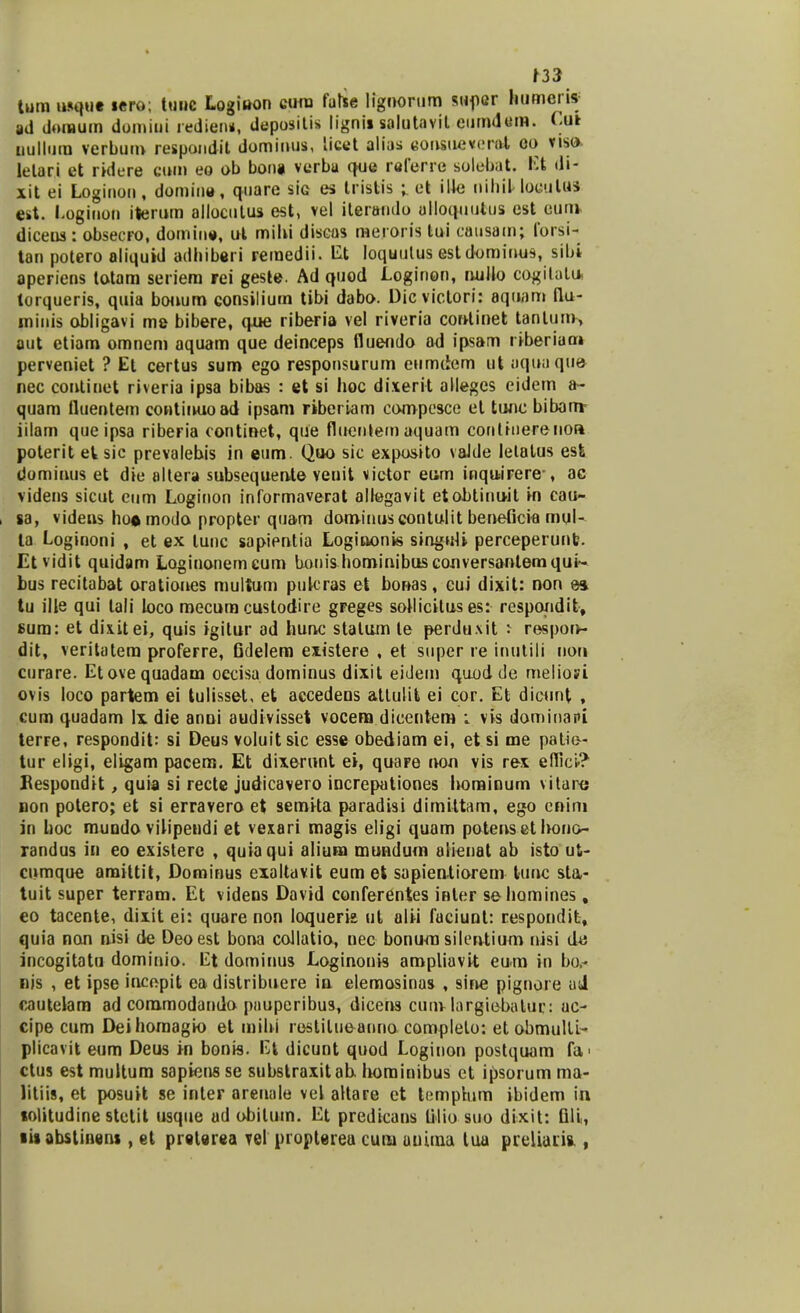 tum usque lero; tuuc Logioon cum false lignorum supcr humeiis ad doinum domiui redien», depositis lignii salutavit eumdem. Cut nullum verbum respondit dominus, licet alias eonsueirerat eo viso letari et ridere cum eo ob bona verba que referre solebat, Et di- xit ei Loginon, domine, quare sig es tristis ; et ilJe nihiHoeulM est. Loginon iterum alloculus est, vel ileroiulo ulloquutus est eurn diceus : obsecro, domin», ut mihi discas meroris tui causam; forsi- tan potero aliquid adhiberi remedii. Et loquutus estdominus, sibi aperiens totam seriem rei geste. Ad quod Loginon, ruillo cogilutu torqueris, quia bouum consiliurn tibi dabo. Dicvictori: aquam fiu- minis obligavi me bibere, que riberia vel riveria continet tantum, aut etiam omnem aquam que deinceps flueniio ad ipsam riberiaor» perveniet ? El certus sum ego responsurum eumdcm ut uquaque nec coutinet riveria ipsa bibas : et si hoc dixerit alleges eidem a- quam tluentem contiiwoad ipsam riberiam compesce el tunc bibarrr iilam que ipsa riberia oontinet, que fluenlem aquam conlinerenoa poterit el sic prevalehis in eum. Quo sic exposito vaJde lelalus esfc domiuus et die altera subsequente venit victor eum inquirere-, ae videns sicut eum Loginon informaverat allegavit etobtinu-it in cau- sa, videns ho* modo propter quam dominuscontulit beneficia mul- la Loginoni , et ex lunc sapipntia Loginonis singuJi perceperunt. Etvidit quidam Loginonemcum bonis hominibusconversantemqui- bus recitabat orationes multum pukras et bonas, cui dixit: non ea tu ille qui lali loco mecum cuslodire gFeges soUicitus es: resporidit, sum: et dixitei, quis igitur ad hunc stalum te perduxit : respon- dit, veritatem proferre, Gdelem existere , et super re inutili nori curare. Etovequadam occisa dominus dixit eidem quod de meliofi ovis loco partem ei tulisset, et accedens atlulit ei cor. Et dicunt , cum quadam Ix die anni audivisset vocem dicentem ; vis dominapi terre, respondit: si Deus voluit sic esse obediam ei, et si me patio- tur eligi, eligam pacem. Et dixerunt ei, quare non vis rex efllci-? Kespondit, quia si recte judicavero increpationes hominum vitane non potero; et si erravero et semita paradisi dimittam, ego cnim in hoc mundo vilipendi et vexari magis eligi quam potens et bono- randus in eo existere , quiaqui alium mundum alienat ab isto ut- cumque amittit, Dominus exaltavit eum et supientiorem tuuc sla- tuit super terram. Et videns David conferentes inter sehomines, eo tacente, dixit ei: quare non loqueri» ut alii faciunt: respondit, quia non nisi de Deoest bona coJlatio, nec bonora silervtium nisi de incogitatu dominio. Et dominus Loginon» ampliavit eum in bo,- nis , et ipse iucepit ea distribuere in elemosinas , sine pignore ud cauteiam ad commodando puupcribus, dicens cum largiebalur: ac- cipe cum Deihomagk) et mihi restilueanno complelo: et obmulli- plicavit eum Deus in bonis. Et dicunt quod Loginon postquam fa> ctus est multum sapiens se substraxitab. hominibus et ipsorum ma- litiis, et posuit se inter arenale vel altare et tcmptum ibidem in «olitudine stetit usque ad obilum. Et predicans Ulio suo dixit: tili, ■ii abstineni, et prelerea vel propterea cura auima tua preliaii».,