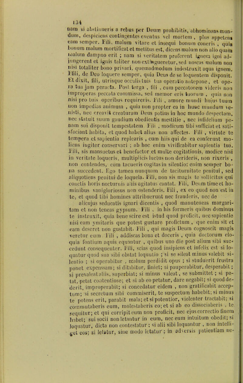 nam si abstiuuerig a rebus per Deum prohibrtts, abhominans mun- dum, despiciens contingentes evenlus vel mortem , plus appeteni eam semper. Fili, malum vitare et insequi bomim coneris , quia bormm maluro morlificat et melitus est, dicens malum non alio quam loalurn dampno erit ; nam si verilatem proferent igncm igni aJ- jungerentet iguis taliler nonexltagueretur,sed nosc89 malum non nisi totaliler bono privati, quemadmodum indestrux.it aqua ignem. FGIi, de Deo Ioquere semper. quia Deusdese loquentem disponit. Etdbtit, fili, utrisque occulis luis tua operaiio antepone, et ope- ra tua jam peracta. Post. terga , frli , cum peccatorem videris non improperas peccula commissa, sed memor eris tuorum , qnia non nisi pro luis operibus requirei is. Fili , amore mundi hujus tuurn uon impedius animum , quia non propter ea in huuc rnuudum ve- nisti, nee creavit creaturam Deus potiusin hoc mundo dc^pectam, nec statuit suum gaudium obedientis mestitie , nec infidelium pe- nam sui disponit tempcslatem. Fili , modicum tibi sufficiatet sati- sfaciant habitu, ct quod habet alius non affectes. Fili , virlute te tempera etsapientia replearis , cum hiisqui de ea conlerunt mo- liens iugiter conservari ; ab hoc enim vivificabitur sapientia tua. Fili, sis mansuetuset benefactor et multe cogitationis, modice nisi in veritate loqueris, multiplicis luctus non derideris, non rixeris , non contendes, cum tacueris cogitas in silentio: enim semper bo- na succedent. Ego tamen nunquam de taciturnilate penitui, sed aliquotiens penituide loqueia. Fili, non sis magis te sollicitus qui conctis horis nocturrus aliis agitalus cantat. Fili, Dciim timeet ho- niinibus vanigloriosus non oslenderis. Fili, ex eo quod non est in le, et quod tibi homines allribuerunt nec frauderis, nec de alicujus seducatis ignari dicenlis , quod manuteneas margari- tam et non teneas gypsum. Fili , in his formeris quibus dominus te instruxit, quia benescireest istud quod profictt. necsapienlie nisi eam ymitaris que potest gustare profictum , que enim srt et eam deseret non guslabit. Fili , qui magis Deum cognoscit magis veretur eum. Fili , addiscas boua et doceris , quia doctorum elo- quia fontium aquis eqtnntur , quibus uno die post alium sibi suc^ cedunt consequenter. Fili, scias quod insipiens et infelix cst si lo- qur.lur quod stta sibi obstat loquulio ; si se sileat minus valebit si- lentio ; si operabitur . malum perdidit opus ; si studuerit fruslra ponet expcnssam; si ditabitur, firtiet; si pauperabitur, desperabit; si prevaleataliis, stiperbial; si minus valeat, se submittet; si pe- tat, pelat cov.tentiose; et si ab eo petatur, dare negabil; si quod de- derit, improperabif; si concedatur eidem , non gratificabit accep- tum; si secretutn sibi commiserit, te suspectum habebit; si mintis te potens erit, parabit mala;etsipotentior, violenter tractabit; si commutaberis eum, molet»taberis eo;et si ab eo dissociaberis , te sequitur; et qui corripiteum non proficit, nec ejus corrcctio fmem liabel; sui socii nonIetantur in eum, neceum intuilum obedit;si loqualur, dicta non conteslalur; si alii sibi Ioquantur , non inlelli- ^et eos; si lelatur, siue modo lctalui'; in ad\crsis patientlam ue-