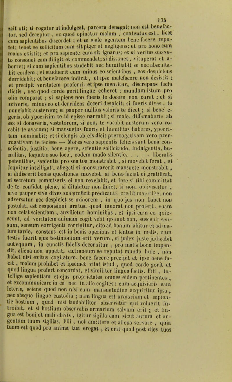 m scit uti; li rogntur utindulgeat, parcere dentgat; non est benefac- tor, sed deceptor , eoquod opinatur malum ; cmitentus est, lu'et cum saplenlibus discordet ; et »e «mde agentem bene facere rcpu- tot; lenet se sollicitum cum sitpiger et negligens; et pro bono cum malus exislit; et pro sapiente cum sit ignarus; et si veritassuo vo- to consonet eamdiligit et commendat;si dissotiet, vituperat et a- borret; si cum sapientibus sludebit nec bumiliabit se nec absculla- bit eosdem ; si sluduerit cum minus eo scientibus , cos despicieus derridebit; etbenefacere indicit, et ipse malefacere non desislit ; et precipit veritatem proferri, etipse menlitur, discrepans lacta dictis , necquod corde geritlingue coheret ; mundum istum pro olio comparat ; si sapiens non fueris te docere non curat ; et si sciveris, minuseo et derridens doceri despicit; si fueris dives , te nunciabit austerum; si pauper nuilius valoris te dicet ; si bene e- geris,oh ypocrisim le id egisse narrabil; si malc, dififamabcris ab eo: si donaveris, vastatorem, si non, te vocabtt au^lerum vero va- cabit te avarum; si mansuetus fueris et humilitas haberes, ypocri- tam nominabit; etsi elongis ab.eis dicit prerrogativam vero prer- rogativam te fecisse — Mores vero sapientis felicis sutit bona con- scientia, justitia, bene agere, scientie sollicitudo, indulgentia, bu- militas, loquutio suo loco, eodem modo silentio, .... libeFalis petenlibus, sapientis pro sua tua monstiabit , si movebit ferat , si Joquitur intelligat, allegati si monstraverit mansuete monstrabit , si didiscerit bonas questiones movebit, si beno faciat ei gralificat, si secretum commiseris ei non revelabit, et ipse si tibi committat de te confidet plene, si ditabitur non finiet, si no.n, obliviscilur , sive pauper sive dives suaproficit predieanli, cre<iit maj.orise-, non adversalur nec despiciet se minorem , in quo jus non habet noo poslulat, est responsioni gralus, quod ignorat non profert, suam non celat scientiam , auxilielur hominibus, et ipsi cum eo q-.-ie- scunt, ad verstatem animam cogit velit ipsaaut non, suscepit. sea- sum, sensum eorrigenti corrigitur, citoad bonum labitur ct ad tna- lum tarde, constans est in bonis operibus et lenlus in malis, cmn testis fuerit ejus testimonium erit verum , si judex juste judicabit autequum» iu cunctis fldelis decernitur , pro malis bona impen- dit, aliena non appetit, extraneum se reputat mundo huic , non habet nisi exitus cogilatum, bene facere precipit et ipse bene fa^ cit , malum prohibet et ipsemet vitat islud , quod corde gerit et quod lingua profert concordat, etsimiliter lingua factis. Fiti , uv tellige sapientiam et ejus proprietates omnes eidem pertinentes , etexcommunicarein ea ncc in alio cogites ; cum acquisieris eaiu leteris, sciens quod non nisi cum mansuetudine acquirilur ipsa , necabsque lingue cuslodia ; nam lingua est armarium et sapiea- tie hostium , quod nisi laudabiliter observetur qui voluerit in~ troibit, et si hostium observabis armarium salvum erit ; et liu- gua est boni et mali clavis , igilur sigilla eom sicut aurum et ar- gentum tuum sigillas. Lrili , noli amittere et aliena servare , quia tuura est quod pro anima tua erogas , et cril quod post dies luoa