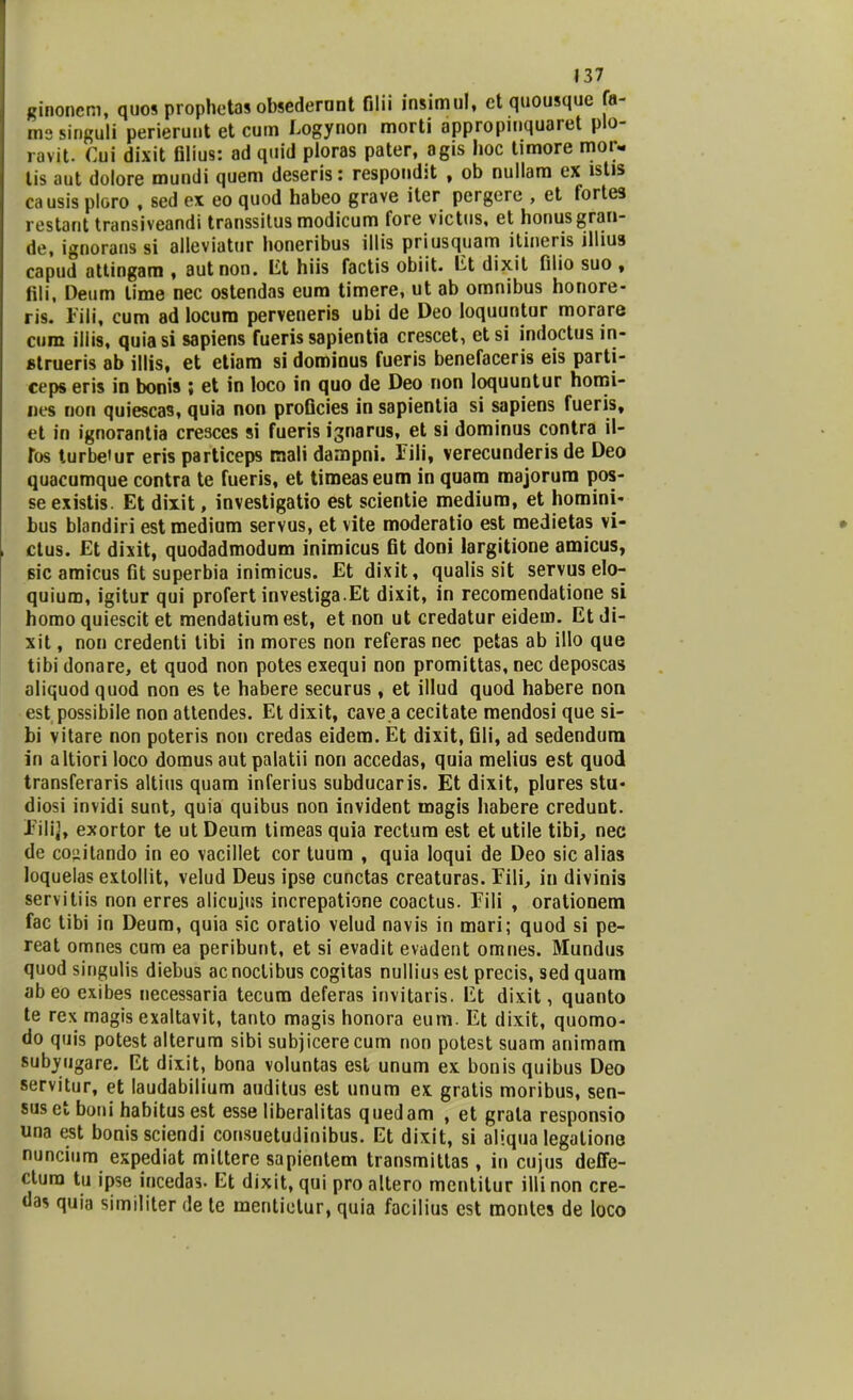 ginoncm, quos prophotas obsederant Olii insimul, ct quousque fa- ms singuli perierunt et cum Logynon morti appropmquaret plo- ravit. Cui dixit filius: ad quid ploras pater, agis hoc timore mor- lis aut dolore mundi quem deseris: respondit , ob nullam ex lstis causis ploro , sed ex eo quod habeo grave iter pergere , et fortes restant transiveandi transsitus modicum fore victus, et honusgran- de, ignorans si alleviatur honeribus illis priusquam itineris illius capud attingam , autnon. Et hiis factis obiit. iit dixit filio suo , fili, Deum lime nec ostendas eum timere, ut ab omnibus honore- ris. Eili, cum ad locum perveneris ubi de Deo loquuntur morare cura iilis, quiasi sapiens fueris sapientia crescet, etsi indoctus in- «trueris ab illis, et etiam si dominus fueris benefaceris eis parti- ceps eris in bonis ; et in loco in quo de Deo non loquuntur homi- nes non quiesca9, quia non proficies in sapientia si sapiens fueris, et in ignorantia cresces si fueris ignarus, et si dominus contra il- fos turbeiur eris particeps mali dampni. Eili, verecunderis de Deo quacumque contra te fueris, et timeaseum in quam majorum pos- se existis. Et dixit, investigatio est scientie medium, et homini- bus blandiri estmedium servus, et vite moderatio est medietas vi- ctus. Et dixit, quodadmodum inimicus fit doni largitione amicus, Bic amicus fit superbia inimicus. Et dixit, qualis sit servus elo- quium, igitur qui profert investiga.Et dixit, in recomendatione si homo quiescit et mendatium est, et non ut credatur eideui. Et di- xit, non credenti tibi in mores non referas nec petas ab illo que tibi donare, et quod non potes exequi non promittas, nec deposcas aliquod quod non es te habere securus, et illud quod habere non est possibile non attendes. Et dixit, cave.a cecitate mendosi que si- bi vitare non poteris non credas eidem. Et dixit, fili, ad sedenduni in altiori loco domus aut palatii non accedas, quia melius est quod transferaris altius quam inferius subducaris. Et dixit, plures stu« diosi invidi sunt, quia quibus non invident magis habere credunt. Eilij, exortor te ut Deum timeas quia rectum est et utile tibi, nec de co»itando in eo vacillet cor tuum , quia loqui de Deo sic alias loquelas extollit, velud Deus ipse cunctas creaturas. Fili, in divinis servitiis non erres alicujus increpatione coactus. Fili , orationem fac tibi in Deum, quia sic oratio velud navis in mari; quod si pe- reat omnes cum ea peribunt, et si evadit evadent omnes. Mundus quod singulis diebus acnoctibus cogitas nullius est precis, sed quam abeo exibes necessaria tecum deferas invitaris. Et dixit, quanto te rex magis exaltavit, tanto magis honora eum. Et dixit, quomo- do quis potest alterum sibi subjicerecum non potest suam animam subyugare. Et dixit, bona voluntas est unum ex bonis quibus Deo servitur, et laudabilium auditus est unum ex gratis moribus, sen- suset boni habitusest esse liberalitas quedam , et grata responsio una est bonissciendi consuetuJinibus. Et dixit, si aliqua legatione nuncium expediat miltere sapientem transmittas , iu cujus deffe- ctura tu ipse incedas. Et dixit, qui pro altero mentitur illinon cre- das quia similiter de te mentietur, quia facilius est montes de loco