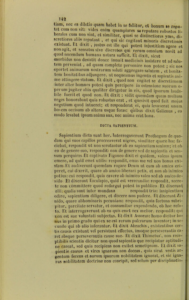 tiam, nec ea diletio quam habet in se fallitur, et Lonum ic rcpw- tet cum non sit: vides enim quamplurea se reputare robustos li- beralcs cum non sint, et similiter, quasi se distinctiores ymo di- scretiores alns reputant , et qui sic cogitant minoris discretionis existunt. Lt dixit , justus est ille qui potest injustitiom agere et nonagit, et sensatussive discretus qui rerum omnium novit ad quod nocendum humana natura sufficit. Et dixit, sicut morbidus non desistit doucc innuit medicinis insistere ut ad salu- tem perveniat , ad quam completc pervenire non potest ; sic nos oportet animarum nostrarum saluli aggregare salutem , et bonita- tem bonitatibus adjungere, ut nequearnus ingentis et sapienlis ani- me attingerestatum. Et dixit , quod non cogitet se discretionern inter alter homnes potest quis percipere in ostensione suorum o- perum jugiter aliis qualiter dirigatur in eis, quod ipsorum lauda- bile fueritet quod non. Et dixit : vidit quemdam quam mullum reges honorabant quia robustus erat , et quesivit quod fuit majus negotium quod intuerel; et responderat_ ei, quia levaverat unum bovem occisum ab altera usque foras: qiiibus dixit Galienus , eo modo levabat ipsumanima sua, nec anima erat bona. DICTA SAPIENTIUM. Sapientium dicta sunt hec. Tnterrogaverunt Prothcgum de quo- dam qui suos capillos procreaverat nigros, similiter quare hoc fa- ciebat, respondit ut non scrutanlurab eo sapientiamseniumj et ol> eo de genere suo, respondit: noti de genere sed de sapientia et sen- sum perquiras.Et caplivato Eiganeo dixitei quidem, volens ipsuiii emere, ad quid esset utilis: respondit, emas me vel non bonus exi- stam.Et audiverunt quemdam rogare Deum ut eum ab amico eri- peret, cui dlxerit, quare ab amico liberari petis, et non ab inimico potius: cui respondit, quia cavere ab iuimico valeo sed ab amico de- sido. Etdixerunt Esculapio, quid est verecundia: respondit, secre- te non committere quod redargui potest in pubblico. Et dixerunt alii: qualia sunt inter mundana respondit tria: insipientiam odire, sapientiam diligere, et discere non pudere. Et dixeruiit Zi- nido, quare abhominaris pecuniam: respondit, quia fortuna subri- pitur, parcilate servatur, et consumilur expendendo, ob hoc refu- to. Et interrogaverunt ab eo quis esset rex melior, respondit: qui non est sue voluntati snbjectus. Etdixit Assorus: homo dicitur bo- nus in primo gradu qui ex se est rerum pulcrarum inventor; in se- cundo qui ab alio inferantur. Et dixit Abrachis, existenlibus cer- tis causis existunt vel persistunt effectus, imoque perseverantia ca- ret absque perseverantia cause sue. Et dixit Thimetus', non rece- plibilis scientia dicilur non quod sapientia que recipiatur aptitudi- ne careat, sed quia recipiens non exibet semetipsum. Etdixit sa-l pientie causas et vires ignarum non doceas, quia sicut vestis ar- genlum ferens etaurum ipsorum nobilitatem ignorat, el sic igna- rus nobilitatem doctrine non coneipit, sed solum per disciplinatio-