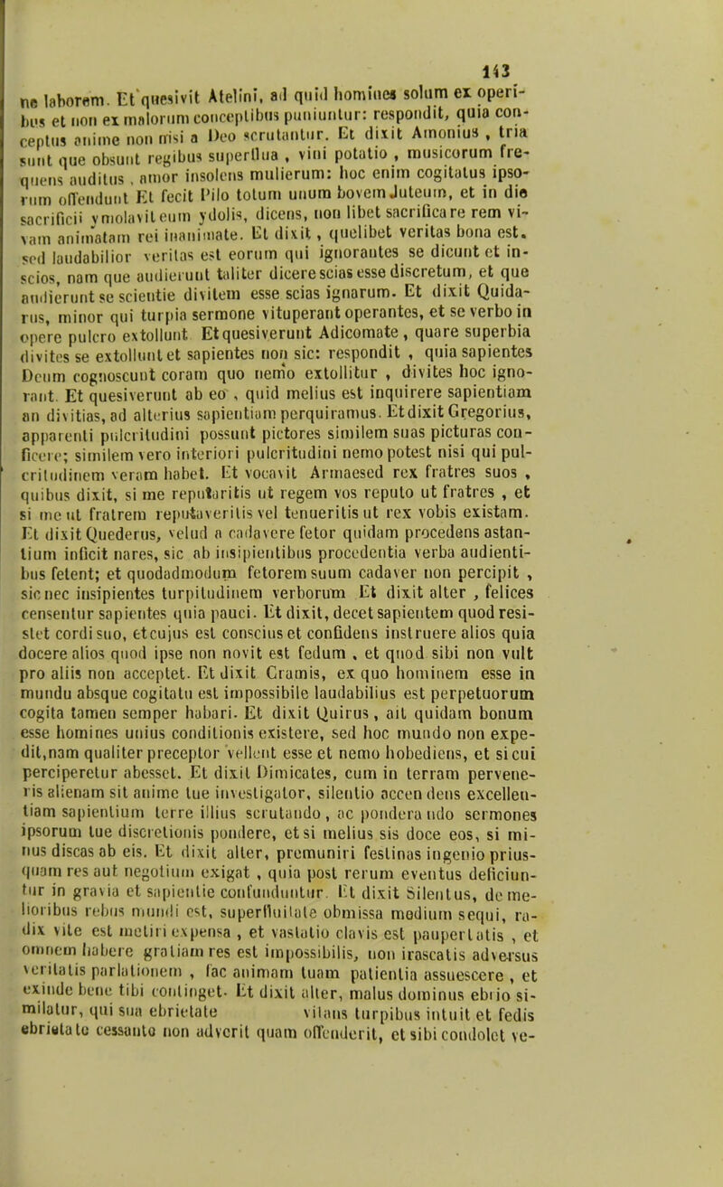 ne labor«m. Et quesivit Atelini, ad quid homiues solum ex operi- bus et non exmalorumcouceplibus puniuntur: respondit, quia con- ceptus anime non nisi a Deo scrutaDtut Et dixit Amonius , tria purlt que obsunt regibus superllua , vini potatio , musicorum fre- quens auditus, amor insolens mulierum: hoc enim cogitatus ipso- rum offendunt Et fecit Pilo totum unum bovem Juteum, et in die sacriflcii ymoiavileum ydolis, dicens, non libet sacrificare rem vi- vam animatara rei manimate. Et dixit, quelibet veritas bona est. 5od laudabilior veritas est eorum qui ignorantes se dicunt et in- scios, nam que audieruut taliter diceresciasesse discretum, et que andieruntsescientie divitem esse scias ignarum. Et dixit Quida- rus, minor qui turpia sermone vituperant operantes, et se verbo in opere pulcro extollunt Etquesiverunt Adicomate, quare superbia divites se extolluntet sapientes non sic: respondit , quia sapientes Deum cognoscunt coram quo nemo extoilitur , divites hoc igno- rant. Et quesiverunt ab eo , quid melius est inquirere sapientiam an divitias, ad alterius sapicntium perquiramus. Etdixit Gregorius, apparenli pulcritudini possunt pictores similem suas picturas cou- ficere; similem vero interiori puicritudini nemopotest nisi qui pul- criludinem veram habet. Et vocavit Armaesed rex fratres suos , quibus dixit, si me reputuritis ut regem vos reputo ut fratres , et si meut fratrem reputaverilis vel tenueritisut rex vobis existam. Et dixitQuederus, velud a cndavcre fetor quidam procedens astan- lium inticit nares, sic ab insipientibus procedentia verba audienti- bus fetent; et quodadmodum fetoremsuum cadaver non percipit , sicnec insipientes turpiludinem verborum Et dix.it alter , felices censentur sapientes quia pauci. Et dixit, decet sapientem quodresi- slet cordisuo, etcujus est consciuset confidens instruere alios quia docere alios quod ipse non novit est fedum , et qnod sibi non vult pro aliis non acceptet. Et dixit Crauiis, ex quo hominem esse in mundu absque cogitatu esl impossibile laudabilius est perpetuorum cogita tamen semper habari. Et dixit Quirus, ait quidam bonum esse homines unius condilionis existere, sed hoc mundo non expe- dit,nam qualiter preceptor vellont esse et nemo hobediens, et sicui perciperetur abesset. Et dixit Dirnicates, cum in terram pervene- ris alienam sit anirnc lue invesligatpr, silenlio nccendens excelleu- tiam sapientium terre illius scrutando , ac pondera udo scrmones ipsorum tue discretionis pondere, etsi melius sis doce eos, si mi- nusdiscasab eis. Et dixit alter, premuniri fesiinas ingenio prius- quarn resaut negotium exigat , quia post rerum eventus deficiun- tur in gravia et sapienlie confunduntur. Et dixit Silentus, deme- lioiibus rebus mundi est, superlluiiale obmissa medium sequi, ra- dix vite est meliriexpensa , et vastatio clavis est pauperlatis , et oronem habere graliamres est impossibilis, uon irascatis adversus \erilatis parlatiooem , lac animam tuam patienlia assuescere , et t-xiude bene tibi (onlinget- Et dixit alter, malus dominus ebiio si- milalur, qui sua ebrietale vilans turpibus intuit et fedis ebritttato cessante non advcrit quam offenderit, ct sibi condolct ve-