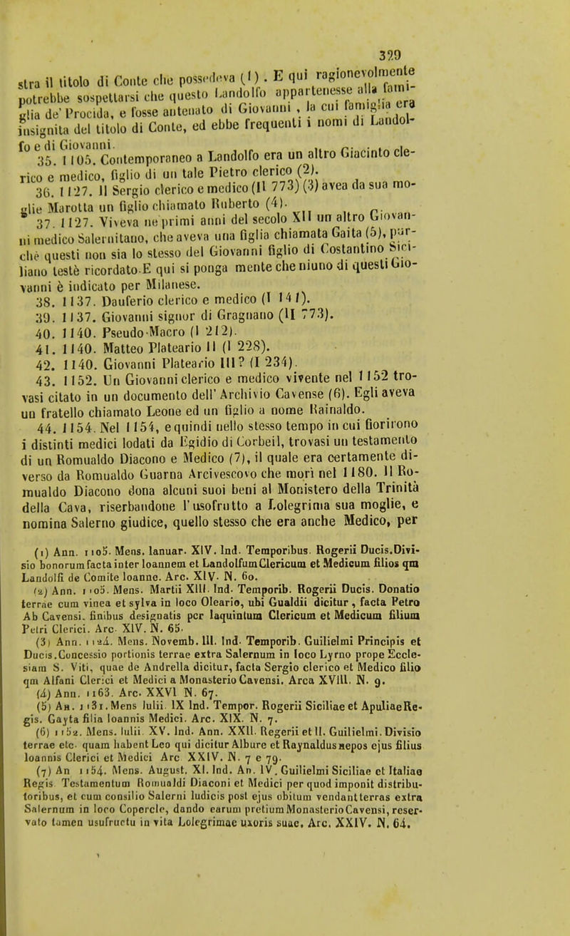 slra il litolo di Conte cl.e pofcedteya (! ) t B qui ™&™£m^? potrebbe sospettarsi che questo Lando fo appa.'tenease *H . f-m Sta dtf Procida, e fosse auteuato di Giovanni, la cui Lignita del titolo di Conte, ed ebbe frequenti i nom. d. Landol- f° 35. m5?Contempor8neo a Landolfo era un altro Giacinto cle- rico e medico, figlio di un tale Pietro clerico (2). 30. 1127. II Sergiocrericoemedieofll 773) (3) avea da sua mo- KUe Marotta un fi^lio chiamato Ruberto (4). 37 1 127. Vheva uepriroi anni del secolo XII un altro b.ovan- ui raedico Salernitano, cheaveva una figlia chiamata Gaita (5), pur- che uuesti non sia lo stesso del Giovanni figlio d. Costant.no b.ci- liano leste ricordato-E qui si ponga mente che niuno di quesl. Gio- vanni e indicato per Milanese. 38. 1137. Dauferio clerico e medico (I 14/). 39. 1137. Giovanni signor di Gragnauo (U 773). 40. 1140. Pseudo Macro (I 212). 41. 1140. Matteo Plateario II (1 228). 42. 1140. Giovanni Plateario III? (I 234). 43. 1152. Un Giovanni clerico e medico vivente nel 1152 tro- vasi citato in un documento dell'Archivio Cavense (6). Egliaveva uu fratello chiamato Leone ed un figlio a nome Kainaldo. 44. J154. Nel 1154, equindiuello slesso tempoincui Gori.ono i distinti medici lodati da Egidio di Corbeil, trovasi un testamento di un Romualdo Diacono e Medico (7), il quale era certamente di- verso da Romualdo Guarna Arcivescovo die mori nel 1180. 11 Ro- mualdo Diacono dona alcuni suoi beni al Monistero della Trinita della Cava, riserbandone l'usofnitto a Lolegrima sua moglie, e nomina Salerno giudice, quello stesso che era anche Medico, per (i) Ann. i io5. Mens. lanuar. XIV. lnd. Temporibus. Rogerii Ducis.Divi- sio bonorum factaintcr loannem et LandolfumClericum et Medicum filios qm Lantlolfi de Comite loanne. Arc XIV- N. 6o. (&) Ann. i <oo. Mens. Martii XIII. Ind- Temporib. Rogerii Ducis. Donatio terrne cum vinea et sylva in loco Oleario, ubi Gualdii dicitur, facta Petro Ab Cavensi. finibus designatis pcr laquintum Clericum et Medicum filium Pclri Clerici. Arc XIV. N. 65- (3i Ann. i iai Mens. Novemb. 111. Ind- Temporib. Guilielmi Principis et Ducis.Concessio portionis terrae extra Salernum in loco Lyrno prope Eccle- siam S. Viti, quae de Andrella dicitur, facta Sergio clerico et Medico filiu» qm Alfani Clerici et Medici a Monasterio Cavensi. Arca XVIll. N. g. (A) Ann. 1163. Arc XXVI N. 67. (5) Ah. j i3i.Mens lulii IX Ind. Tempor. Rogerii Siciliaect ApuliaeRe- gis. Gayta filia loannis Medici. Arc. XIX. N. 7. (6) iiba. Mens. lulii. XV. lnd. Ann. XXII. Regerii et II. Guiliclmi. Divisio terrae etc. quam habentLeo qui dicitur Alburc et Raynaldusnepos cjus filius loannis Clerici et Medici Arc XXIV. N. 7 e 79. (7) An 1154. Mcns. August. XI. Ind. An. IV. Guilielmi Siciliae et Italiae Rejjis Tcstamentum Romualdi Diaconi et Medici per quod imponit distribu- toribus, et cum consilio Salcrni ludicis post ejus obitum vendantterras extra Salernum in loro Coperclc, dando carum pretiumMonasterioCavensi, rcser- vato lamen usufrurtu in vita Lolcgrimac uxoris suac. Arc. XXIV. N. 64. 1