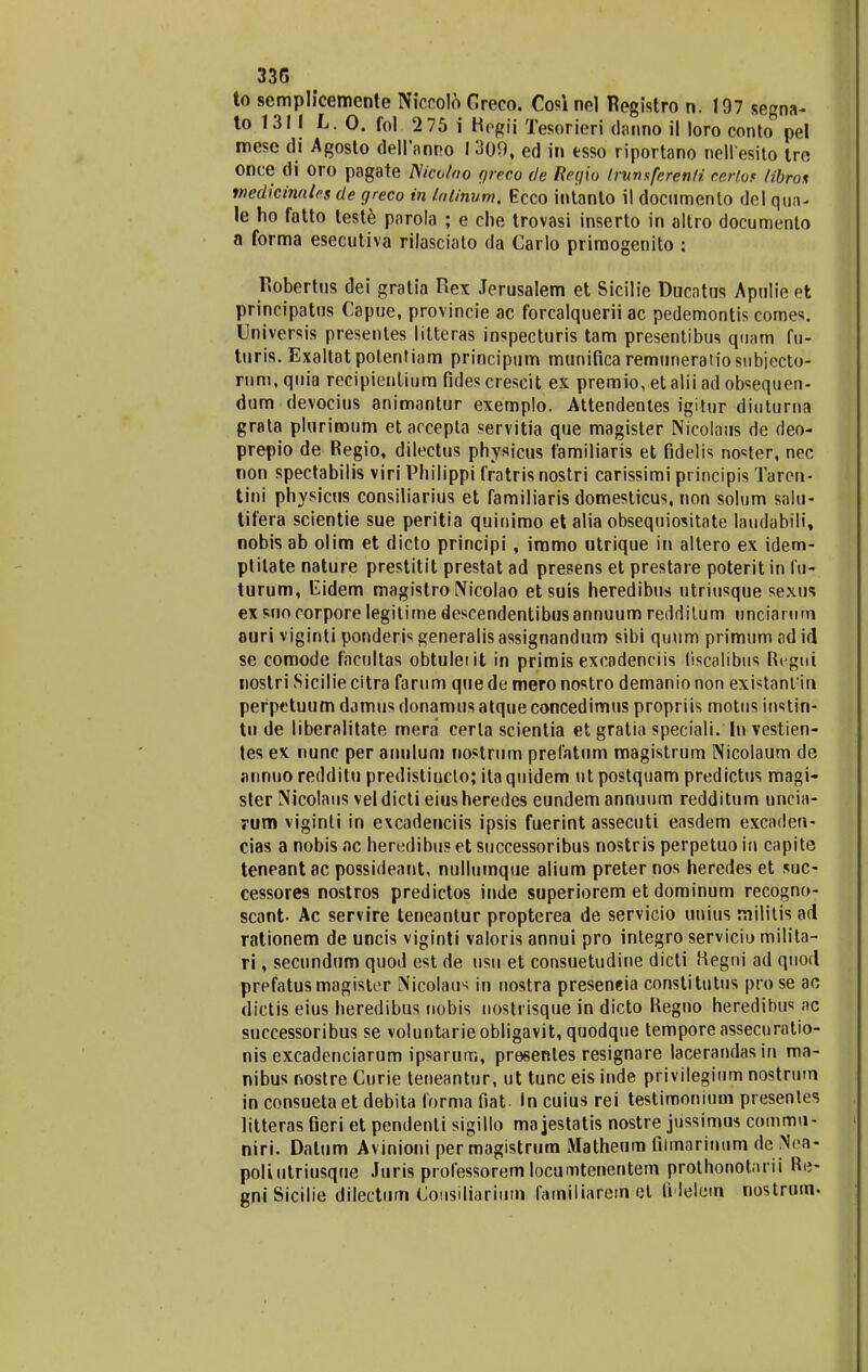 to semplicemente Niccolo Greco. Cosl nel Registro n. 197 segna- to 1311 L. 0. fol 2 75 i Hpgii Tesorieri danno il loro conto pel mese di Agosto delfnnno 1309, ed in tsso riportano nellesito tre once di oro pagate ISicoloo qreco de Reyio (rnnsferenfi, cerfof libro* medicinnles de greco in latinum. Ecco intanto il documento del qua^ le ho fatto teste parola ; e che trovasi inserto in altro documento a forma esecutiva rilasciato da Carlo primogenito : fiobertus dei gratia Rex Jerusalem et Sicilie Ducntus Apnlie et principatus Capue, provincie ac forcalquerii ac pedemontis comes. Universis presentes litteras inspecturis tam presentibus quam fu- turis. ExaltatpotenMam principum munificaremuneratiostibiccto- rnm, quia recipienlium fides crescit ex premio, et alii ad obsequen- dum devocius animantur exemplo. Attendentes igitur diuturna grata plurimum et accepta servitia que magister Nicolaus de deo- prepio de Regio, dilectus physicus familiaris et fidelis no<:ter, nec non spectabilis viri Philippi fratris nostri carissimi principis Taren- tini physicus consiliarius et familiaris domesticus, non solum salu- tifera scientie sue peritia quinimo et alia obsequiositate laudabili, nobis ab olim et dicto principi , immo utrique in altero ex idem- plilate nature prestitit prestat ad presens et prestare poterit in fu- turum, Cidem magistro Nicolao et suis heredibus utriusque sexus ex suo corpore legilime descendentibusannuum reddilum unciarum nuri viginti ponderis generalis assignandum sibi quum primum ad id se comode facultas obtuleiit in primis excadenciis liscalibus Rcgni nostri Sicilie citra farum que de mero nostro demanio non existant:in perpetuum damus donamus atque concedimus propriis motus instin- tu de liberalitate mera cerla scientia et gratia speciali. In vestien- tes ex nunc per anulum nostrum prelatum magistrum Nicolaum de annuo redditu predistincto; ita quidem ut postquam predictus magi- ster Nicolaus vel dicti eius heredes eundem annuum redditum nncia- rum viginli in excadenciis ipsis fuerint assecuti easdem excnden- cias a nobis ac heredibu? et successoribus nostris perpetuo in capite teneant ac possideant, nullumque alium preter nos heredes et suc- cessores nostros predictos inde superiorem et dominum recogno- scant- Ac servire teneantur propterea de servicio unius rnilitis ad rationem de uncis viginti valoris annui pro integro serviciu milita- ri, secundum quod est de tisu et consuetudine dicti Hegni ad quod prefatusmagisler Nicolau^ in nostra preseneia constitutus pro se ao dictis eius heredibus nobis nostrisque in dicto Regno heredibti'; nc successoribus se voluntarieobligavit, quodque temporeassecuratio- nis excadenciarum ipsarum, presentes resignare lacerandas in ma- nibus nostre Curie teneantur, ut tunc eis inde privileginm nostrum in consueta et debita forma fiat. In cuius rei testimonitim presentes litteras fieri et pendenli sigillo ma jestatis nostre jtissimus commu- niri. Dalum Avinioni per magistrum Matheum filmarinum de .Nca- poliutriusque Juris professorem locumtenentem prothonot.u ii Re- gniSicilie driectum<Consitiarium familiarem cl fidelem nostrum.