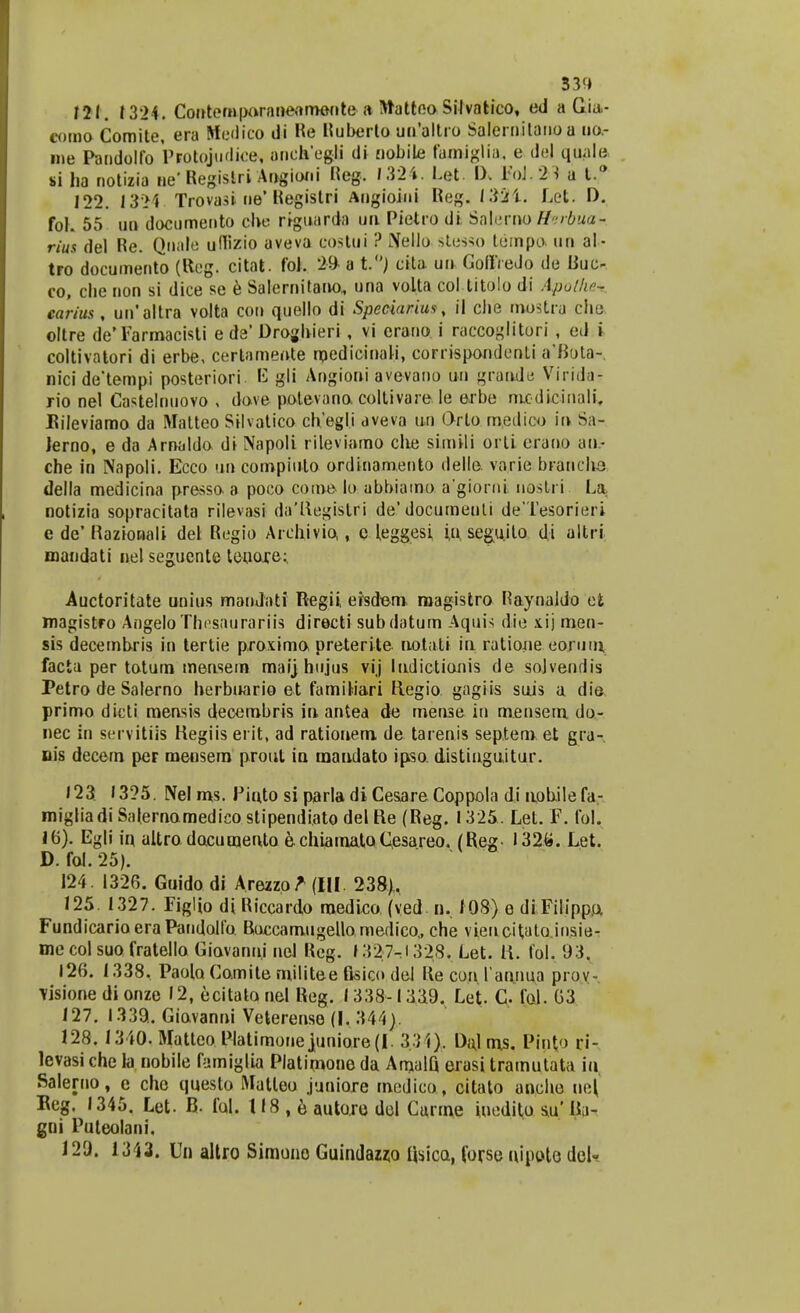 33fJ 121. 1324. Contempo,ranertroente a Mattoo Silvatico, ed a Gia- como Comite, era Hedico di Re Ruberto ua'a!tro Salernilanoa ua- ine Pandolfo PFOtojudice-, anch'egli di ciobile famiglia. e dej quale si ba notizia ne' Regislri Angioni Reg. 1324. Let. IX FoJ.2^ a t.° 122. 13>1 Trovasi ne'Registri Angioini Reg. I$2i. Let. D. fol. 55 un documento ebe riguarda un Pietro di Salerno Bsrbua- rius del Re. Qnale uflizio aveva costui ? Nello stesso tempo un al- tro documento (Rcg. citat. foj. 20 a t.°J cita un Goflfredo de Buc- co, cbe non si dice se e Salernitano., una volta col titolo di ApuHw- earius, un'altra volta con quello di Spedarius, il cbe mostra che oltre de' Farmacisti e de' Dro;>hieri , vi crario i raccoglitori , ed i coltivatori di erbe, certamente raedicinali, corrispondcnti a'fiota- nicide'tempi posteriori gli Angioni avevano un grande Virida- rio nel Castelnuovo , dove potevano.collivare.le erbe modicinali. Eileviamo da Matteo Silvatico chegli aveva un Qrto roedico in Sa- Jerno, e da Arnaldo di Napoli rileviamo cbe simvli orti erano an- che in Napoli. Ecco un compiulo ordinamento delle. varie branclia della medicina presso a poco coroe lo abbiaroo a'giorni nostri La notizia sopracitata rilevasi da'ftegistri de'documeuti deTesorieri e de' Raztonali dei Regio Archivio,, c hsggesi i,p seguito d.i altri mandati nelsegueote tenore; Auctoritate unius mandati Regii, efsdem magistro Raynaldo efc magistro AngeloThesaurariis directi subdatum Aquis die iij men- sis decembris in tertie proxima preterite noiabi in ratioue eorum, facta per totum mensern mai] hujus vij liLdictionis de sojvendis Petro de Salerno herbuario et famiMari Regio gagiis suis a die primo dicti mensis decembris in antea de mense in mensem do- nec in servitiis Hegiis erit, ad rationem de tarenis septero et gra- nis decern per meusern prout in mandato ipso. distiuguitur. 123 1325. Nel ros. Piuto si parla di Cesare Coppola di nobilefa- migliadiSalernomedicostipendiato delRe (Reg. 1325. Let. F. fol, 16). Egli in altro dacumeiUo e.chiamatoCesareo. (Reg- 132«. Let. D. fol. 25). 124. 1326. Guidodi Arezzo^dll 238), 125. 1327. Figlio di Riccardo raedico (ved n. 108) e di Filippo. FundicarioeraPandolfo RaccamugeUo medico,, che viencitato.iusie- me col suo fratello Giavanni nel Reg. 1327^1328. Let. li. fol. 93. 126. 1338, Paola Coroite mjlitee fisico del Re con 1'annua prov- Visione di onze 12, ecitato nel Reg. 1338-1339. Let. C fol. 63 127. 1339.. Giavanni Veterense (I. 344). 128. 1340. Matteo Platimone juniore (I. 3.34). Dal ms. Pint<> ri- levasi che la nobile famiglia Platirnone da AmalQ erasi tramutata in Saleruo, e che questo Matleo juniore medico, citato ancbe uef Beg. 1345. Let. B- ful. 118 , e autoro dol Carme inedito s,u' U;»- gni Puteolani, 129. 1343. Un allro Simono Guindawo Rsicu, forse nipoto del-