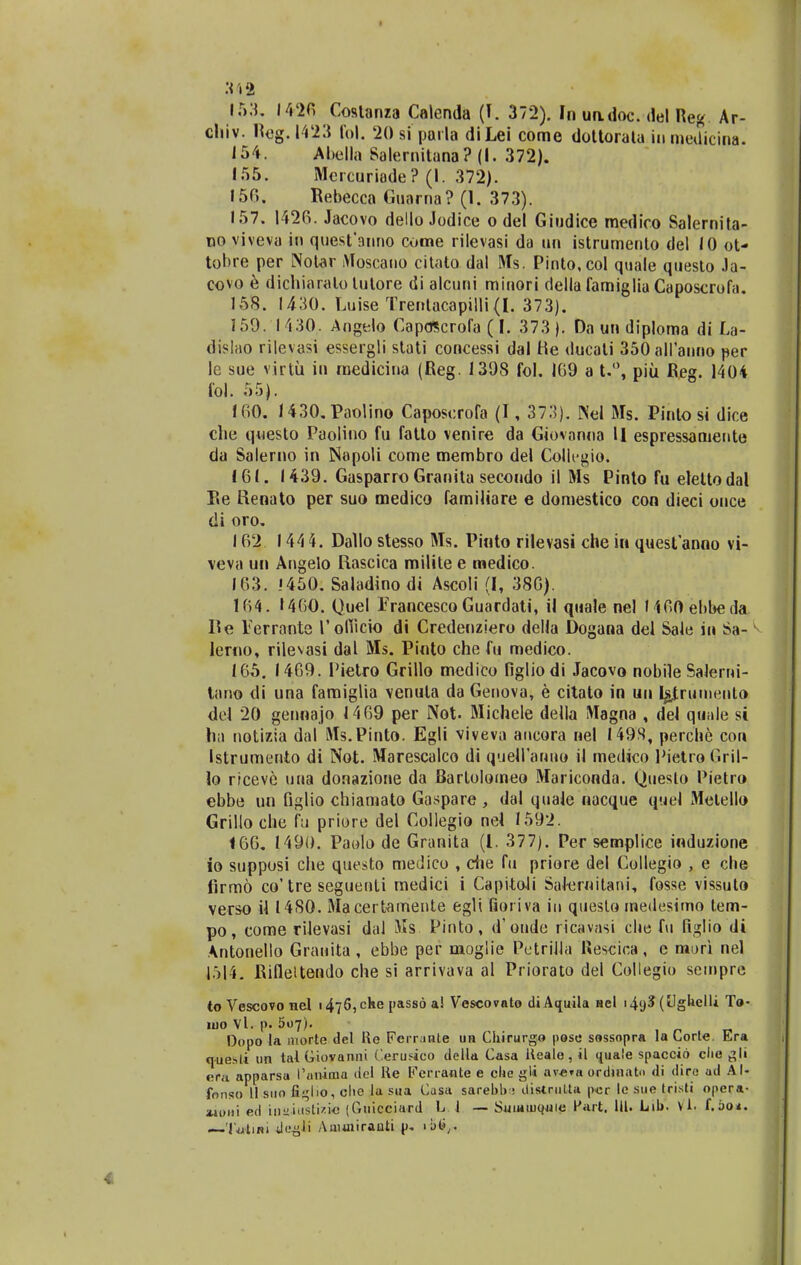 :< 12 153. 14-26 Costanza Calenda (T. 372). In undoc. del Reg Ar- chiv. Reg.1423 fo). '20 si parla diLei come dottoratu iu medicina. 154. Abella Salernitana ? (I. 372). 155. Mercuriade? (I. 372). 150. Rebecca Guama? (1. 373). 157. 1420. Jacovo dello Jodice o del Giudice medico Salernita- no viveva in quesfanno come rilevasi da un istrumento del 10 ot- tobre per Notar Moscano citato dal Ms. Pinto.col quale questo Ja- covo e dichiaralo lutore di alcuni minori della famiglia Caposcrofa. 158. 1430. Luise Trentacapiili (I. 373). 159. 1430, Angelo Caposcrofa (I. 373 ). Da un diploma di La- dislao rilevasi essergli stati concessi dal He ducali 350aH'anno per le sue virtii in medicina (Reg. 1398 fol. 169 a t.°, piu Reg. 1404 fol. 55). 160. 1430.Paolino Caposcrofa (1, 373). Nel Ms. Pinto si dice che qwesto Paolino fu fatto venire da Giovanna II espressamente da Salerno in Napoli come membro del Collegio. 161. 1439. Gasparro Granita secoudo il Ms Pinto fu eleltodal Re Renato per suo medico familiare e domestico con dieci once di oro. 162 144 4. Dallo stesso Ms. Pinto rilevasi che in questanno vi- veva un Angelo Rascica milite e medico. 163. .'450. Saladinodi Ascoli (I, 386). 164. 1460. Quel Francesco Guardati, il quale nel MGOebbeda he Terrante 1'ofiicio di Credenziero della Dogana del Sale in Sa- lerno, rilevasi dal Ms. Pinto che fu medico. 165. 1469. Pietro Grillo medico figliodi Jacovo nobile Salerui- tano di una famiglia venula da Genova, e citato in un Igjruineiilo dei 20 gennajo 1469 per Not- Michele della Magna , del quale si ha notizia dal Ms.Pinto. Egli viveva aucora nel I49S, percbe con Istrumento di Not. Marescalco di quefi'anno il medico PietroGril- lo ricevc uua donazione da Bartolomeo Mariconda. Queslo Pietro ebbe un figlio chiamato Gaspare , dal quale nacque quel Metello Grillo che fu priore del Collegio nel 1592. 166. 1490. Paolo de Granita (l. 377). Per semplice induzione io supposi che questo medico , che fu priore del Collegio , e che lirmo co'tre seguenti medici i Capitoli SaJernitani, fosse vissuto verso il 1480. Ma certamente egli fioriva iu queslo medesimo tem- po, come riJevasi daJ Ms. Pinto, d' oude ricavasi clie fu figlio di Antonello Grauita , ebbe per moglie PotriJJa Rescica , e mori nel 1514. Rifleltendo che si arrivava al Priorato del Collegio sempre to Vescovo nel i476,che passd a! Vescovnto diAquila nel i4<j$ (UgUelli To- iijo Vl. p. 507). Dopo la morte del Re Ferrmte un Chirurgo pose sossopra la Corte. Era questi un talGiovanni (erusico della Casa Reale, il i{ua!e spaccio clie gli era apparsu r<iiiima del Re Ferraate e clie gli ave»a ordinato di dire ud Al- fonso II suo fi^lio, ohe la sua Cusa sarebb; ilistrutta |ver le sue tristi opera- atoni ed iaitiustizie (Guicciurd L. 1 — Suiuiuquie fart. III. Lil>. \1. f.oo*. — Tulini dogli Amuiiranti p. ibtir